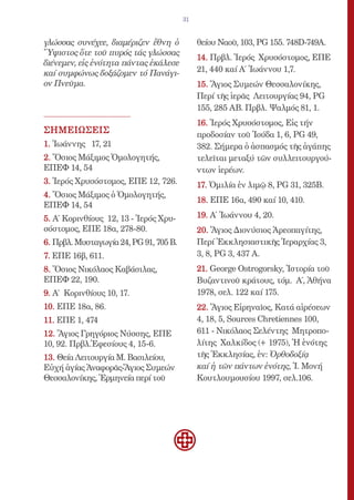 31


γλώσσας συνέχεε, διαμέριζεν ἔθνη ὁ           θείου Ναοῦ, 103, PG 155. 748D-749A.
Ὕψιστος ὅτε τοῦ πυρός τάς γλώσσας
                                             14. Πρβλ. Ἱερός Χρυσόστομος, ΕΠΕ
διένεμεν, εἰς ἑνότητα πάντας ἐκάλεσε
καί συμφώνως δοξάζομεν τό Πανάγι-            21, 440 καί Α΄ Ἰωάννου 1,7.
ον Πνεῦμα.                                   15. Ἅγιος Συμεών Θεσσαλονίκης,
                                             Περί τῆς ἱερᾶς Λειτουργίας 94, PG
                                             155, 285 ΑΒ. Πρβλ. Ψαλμός 81, 1.
                                             16. Ἱερός Χρυσόστομος, Εἰς τήν
ΣΗΜΕΙΩΣΕΙΣ                                   προδοσίαν τοῦ Ἰούδα 1, 6, PG 49,
1. Ἰωάννης 17, 21                            382. Σήμερα ὁ ἀσπασμός τῆς ἀγάπης
2. Ὅσιος Μάξιμος Ὁμολογητής,                 τελεῖται μεταξύ τῶν συλλειτουργού-
ΕΠΕΦ 14, 54                                  ντων ἱερέων.
3. Ἱερός Χρυσόστομος, ΕΠΕ 12, 726.           17. Ὁμιλία ἐν λιμῷ 8, PG 31, 325B.
4. Ὅσιος Μάξιμος ὁ Ὁμολογητής,
                                             18. ΕΠΕ 16α, 490 καί 10, 410.
ΕΠΕΦ 14, 54
5. Α΄ Κορινθίους 12, 13 - Ἱερός Χρυ-         19. Α΄ Ἰωάννου 4, 20.
σόστομος, ΕΠΕ 18α, 278-80.                   20. Ἅγιος Διονύσιος Ἀρεοπαγίτης,
6. Πρβλ. Μυσταγωγία 24, PG 91, 705 Β.        Περί Ἐκκλησιαστικῆς Ἱεραρχίας 3,
7. ΕΠΕ 16β, 611.                             3, 8, PG 3, 437 A.
8. Ὅσιος Νικόλαος Καβάσιλας,                 21. George Ostrogorsky, Ἱστορία τοῦ
ΕΠΕΦ 22, 190.                                Βυζαντινοῦ κράτους, τόμ. Α΄, Ἀθήνα
9. Α΄ Κορινθίους 10, 17.                     1978, σελ. 122 καί 175.
10. ΕΠΕ 18α, 86.                             22. Ἅγιος Εἰρηναῖος, Κατά αἱρέσεων
11. ΕΠΕ 1, 474                               4, 18, 5, Sources Chretiennes 100,
12. Ἅγιος Γρηγόριος Νύσσης, ΕΠΕ              611 - Νικόλαος Σελέντης Μητροπο-
10, 92. Πρβλ.Ἐφεσίους 4, 15-6.               λίτης Χαλκίδος (+ 1975), Ἡ ἑνότης
13. Θεία Λειτουργία Μ. Βασιλείου,            τῆς Ἐκκλησίας, ἐν: Ὀρθοδοξίᾳ
Εὐχή ἁγίας Ἀναφορᾶς-Ἅγιος Συμεών             καί ἡ τῶν πάντων ἑνότης, Ἱ. Μονή
Θεσσαλονίκης, Ἑρμηνεία περί τοῦ              Κουτλουμουσίου 1997, σελ.106.
 