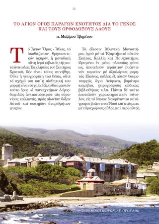 32




  ΤΟ ΑΓΙΟΝ OΡΟΣ ΠΑΡΑΓΩΝ EΝΟΤΗΤΟΣ ΔΙΑ ΤΟ ΓΕΝΟΣ
           Κ ΑΙ ΤΟΥΣ OΡΘΟΔΟΞΟΥΣ Λ ΑΟΥΣ
                           π. Mαξίμου Ἰβηρίτου




T
          ό Ἅγιον Ὄρος - Ἄθως, τό             Τά εἴκοσιν Ἀθωνικά Μοναστή-
          ἀκαθαίρετον θρησκευτι-            ρια, ὁμοῦ μέ τά Ἐξαρτήματά αὐτῶν:
          κόν ὀχυρόν, ἡ μοναδική            Σκήτας, Κελλία καί Ἡσυχαστήρια,
          αὕτη ἱερά κιβωτός τῆς κα-         ἱδρυμένα ἐν μέσῳ πλουσίας φύσε-
τά ἀνατολάς Ἐκκλησίας τοῦ Σωτῆρος           ως, ἀποτελοῦν τεράστιον βυζαντι-
Χριστοῦ, δέν εἶναι τόπος συνήθης.           νόν ταμιεῖον μέ ἀξιολόγους φορη-
Οὔτε ἡ γεωγραφική του θέσις, οὔτε           τάς Εἰκόνας, πολλάς ἐξ αὐτῶν θαυμα-
τό σχῆμά του καί ἡ αἰσθητική του            τουργάς, ἅγια Λείψανα, βαρύτιμα
μορφή εἶναι τυχαία. Εἰς τό θαυμαστόν        κειμήλια, χειρογράφους κώδικας,
τοῦτο ὄρος «ὁ παντεχνήμων Λόγος»            βιβλιοθήκας κ.λπ. Πάντα δέ ταῦτα
δαψιλῶς ἀντικατώπτρισε τάς οὐρα-            ἀποτελοῦν χαρακτηριστικόν σύνο-
νίους καλλονάς, πρός αἰωνίαν δόξαν          λον, εἰς τό ὁποῖον διακρίνονται κατά-
Αὐτοῦ καί σωτηρίαν ἀναριθμήτων              γραφοι βυζαντινοί Ναοί καί κτίσματα
ψυχῶν.                                      μέ εὐρυχώρους αὐλάς καί περί αὐτάς




                                              ΙΕΡΑ ΜΟΝΗ ΙΒΗΡΩΝ, ΑΓ. ΟΡΟΣ ΑΘΩ
 