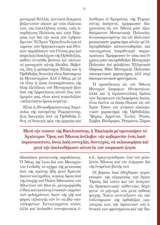 33


μοναχικά Κελλία, ζωντανά δείγματα           λεύθεροι οἱ Ἁγιορεῖται, τῆς Ῥωμηο-
βυζαντινῶν οἰκιῶν μέ τούς ἐξώστας           σύνης ἀπόγονοι, ἐμόρφωσαν δια-
των, τάς ἐπαλλήλους στοάς, τούς ἀ-          χρονικῶς εἰς τόν Ἄθωνα μίαν ἀξιο-
πορθήτους Πυλῶνας καί τούς Πύρ-             θαύμαστον Μοναστικήν Πολιτείαν,
γους των διά τήν κατά τῶν ἐχθρῶν            ἀνταποκρινομένην εἰς τόν ἰδιότυπον
ἄμυναν. Τό Ἅγιον Ὄρος εἶναι ὄντως τό        μεσογειακόν χαρακτῆρα αὐτῶν μέ ἑλ-
ταμεῖον τῶν θρησκευτικῶν καί ἐθνι-          ληνορθόδοξον αὐτοσυνειδησίαν, καί
κῶν παραδόσεων τοῦ Γένους μας καί           ταυτοχρόνως ὑπερεθνικήν παγκο-
ἀσφαλῶς ὁλοκλήρου τῆς Ὀρθοδοξίας,           σμιότητα. Ἐμόρφωσαν ἐν τόπῳ καί ἐν
καθότι ἐνταῦθα βιοῦται ἀπ̓ αἰώνων           χρόνῳ μίαν πανορθόδοξον Μοναχικήν
τό μοναχικόν αὐτῆς ἰδεῶδες. Βεβαί-          Πολιτείαν ἐπί φιλοξένου Ἑλληνικοῦ
ως, ὅλη ἡ φιλομόναχος Ἑλλάς καί ἡ           ἐδάφους. Μίαν Μοναχικήν Πολιτείαν
Ὀρθόδοξος Ἀνατολή εἶναι διάσπαρτοι          οἰκουμενικοῦ χαρακτῆρος, ἀλλ̓ οὐχί
ἐκ Μοναστηρίων. Ἀλλ̓ ὁ Ἄθως, μέ τό          οἰκουμενιστικοῦ φρονήματος.
νά εἶναι ἡ ζῶσα ἀναπαράστασις τῆς             Ἡ προσέλευσις εἰς τόν Ἄθωνα
ὅλης ἐξελίξεως τοῦ Μοναχικοῦ βίου           Μοναχῶν διαφόρων ἐθνικοτήτων,
ἀπό τῆς ἐμφανίσεως αὐτοῦ ἕως τῶν            ἀλλά καί ἡ ἱεραποστολική δρᾶσις
ἡμερῶν μας, εἶναι κατά κυριολεξίαν          τῶν Ἁγιορειτῶν εἰς διαφόρους λαούς,
«πόλις ἐπάνω ὄρους κειμένη».                εἶναι ἐκεῖνα τά ὁποῖα ἔδωσαν εἰς τόν
  Εἶναι ἡ ἐθνικοθρησκευτική Ἀκρό-           Ἱερόν Τόπον τόν γνήσιον οἰκουμε-
πολις τῆς πονεμένης Ῥωμηοσύνης,             νικόν χαρακτῆρα τῆς Ὀρθοδοξίας.
ἥτις διαυγάζει ἀνά τά Ὀρθόδοξα ἔ-           Ἴβηρες, Ἀρμένιοι, Ἰταλοί, Ῥῶσοι,
θνη τό θεαυγές φῶς τῆς ἀρχαίας καί          Σέρβοι, Βούλγαροι, Ῥουμᾶνοι, Σύριοι

  Μετά τήν πτῶσιν τῆς Βασιλευούσης, ἡ Ἐκκλησία μέ πρωτοπόρον τό
  Ἁγιώνυμον Ὄρος τοῦ Ἄθωνος ἀνέλαβον τήν κηδεμονίαν ἑνός λαοῦ
 ἀπροστατεύτου, ὅστις λαός συνεχίζει, δυστυχῶς, νά ταλαιπωρῆται καί
       μετά τήν ἀπελευθέρωσιν αὐτοῦ ἐκ τοῦ τουρκικοῦ ζυγοῦ.

ἀδιακόπου μοναστικῆς παραδόσεως.            κ.ἄ., ἐμαγνητίσθησαν ὑπό τοῦ φιλο-
Ὁ Ἄθως, ἀφ̓ ὅτου διά τῶν Μοναχῶν            ξένου Ἄθωνος καί τόν ἐτίμησαν διά
του ἐνεδύδη τό σχῆμα τῆς μετανοίας          τῆς ἐναρέτου βιοτῆς των.
ἀπό τῆς πρώτης ἤδη μετά Χριστόν               Οἱ βόρειοι λαοί ἐδέχθησαν περισ-
ἑκατονταετηρίδος, κυρίως ὅμως ἀπό           σότερον τάς εὐεργεσίας τοῦ Ἁγίου
τῆς ἐποχῆς τοῦ Ὁσίου Ἀθανασίου τοῦ          Ὄρους, διά τοῦτο καί τόν ἀνάγουν
Ἀθωνίτου τόν 10ον αἰ., μετεμορφώθη          εἰς θρησκευτικήν αὐθεντίαν, δεχό-
ὁ ἴδιος καί κατέστη ἑνοποιόν σημεῖον        μενοι τό μήνυμά του μετά πάθους
τῶν φιλοχρίστων λαῶν τῆς γῆς καί            ψυχῆς. Τοῦτο συνετέλεσεν εἰς τήν
φάρος τηλαυγής τῶν ἐν τῷ βίῳ ναυ-           ἐνδυνάμωσιν τῆς ὀρθοδόξου ταυ-
τιλλομένων. Συντεταγμένοι πλέον,            τότητός των, τήν ἀφύπνισιν τοῦ ἐ-
ἀλλά καί ἀνέκαθεν πνευματικῶς ἐ-            θνικοῦ των φρονήματος καί τήν δια-
 