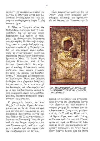 34


τήρησιν τῆς ὑποστάσεως αὐτῶν. Ἐν             Εἶναι παγκοίνως γνωστόν ὅτι τό
ὀλίγοις, αἱ ἀθωνικαί μοναί τῶν ἀλ-         Ἅγιον Ὄρος εἶχεν ἀνέκαθεν μίαν
λοεθνῶν ἀνεδείχθησαν διά τούς λα-          εὔνομον πολιτικήν καί ἀφοσίωσιν
ούς των παιδαγωγικά κέντρα, ἀληθῆ          εἰς τά ἰδανικά τῆς Ῥωμηοσύνης· δι
πανεπιστήμια.
  Ὁ Ἄθως, ὁ Ὄλυμπος οὗτος τῆς
Ὀρθοδοξίας, ἀπέκτησε διεθνῆ ἀκτι-
νοβολίαν. Ἐκ τοῦ κέντρου αὐτοῦ
ἐξεπήγασαν ὅλα σχεδόν τά κινή-
ματα τῆς οἰκουμενικῆς Βυζαντινῆς
αὐτοκρατορίας. Εἰς ὅλην τήν ὑπερχι-
λιόχρονον ἱστορικήν διαδρομήν της,
ἡ αὐτοκρατορία αὕτη ἐδημιούργησε
διά τοῦ ἀσκητισμοῦ μέγαν πολιτι-
σμόν μέ ἐνθεοχάρακτον σφραγίδα,
τῆς ὁποίας ὁλοζώντανον ἀποτύπωμα
ἔμεινεν ὁ Ἄθως. Τό Ἅγιον Ὄρος
ἀπέμεινε Βυζάντιον μετά τό Βυ-
ζάντιον, ἐξακολουθοῦν ἕως σήμε-
ρον νά κατέχῃ τό βυζαντινόν τοῦτο
σκῆπτρον. Εἶναι ἐπίσης γνωστόν
ὅτι μετά τήν πτῶσιν τῆς Βασιλευ-
ούσης, ἡ Ἐκκλησία μέ πρωτοπόρον
τό Ἁγιώνυμον Ὄρος τοῦ Ἄθωνος
ἀνέλαβον τήν κηδεμονίαν ἑνός λαοῦ
ἀπροστατεύτου, ὅστις λαός συνεχί-
ζει, δυστυχῶς, νά ταλαιπωρῆται καί         ΙΕΡΑ ΜΟΝΗ ΙΒΗΡΩΝ, ΑΓ. ΟΡΟΣ ΑΘΩ
μετά τήν ἀπελευθέρωσιν αὐτοῦ ἐκ            ΘΑΥΜΑΤΟΥΡΓΟΣ ΕΙΚΟΝΑ «ΠΑΝΑΓΙΑ
τοῦ τουρκικοῦ ζυγοῦ, λόγῳ ἀβελτη-          ΠΟΡΤΑΪΤΙΣΣΑ».
ρίας τῶν ἑκάστοτε πολιτικῶν παρα-
γόντων τῆς χώρας μας.                      ἐκρίθη δέ εἰς ὅλους τούς πνευματι-
  Ὁ μοναχικός θεσμός, καί κατ̓             κούς ἀγῶνας τῆς Ἐκκλησίας ἔναντι
ἐξοχήν ὁ τοῦ Ἁγίου Ὄρους, δέν εἶναι        τῶν αἱρέσεων καί εἶχε πάντοτε ἔ-
μία στεῖρα καί ἐκτός τόπου καί χρό-        γκυρον γνώμην ἐπί πάντων τῶν ἐκ-
νου ἄρνησις τῶν ἐγκοσμίων καί μία          κλησιαστικῶν ζητημάτων, μετέχον
ἐγωϊστική προσπάθεια φυγῆς πρό             καί εἰς τάς Συνόδους. Κατά ταῦτα,
τῶν ἠθικῶν καί ὑλικῶν κινδύνων. Ἡ          τό Ἅγιον Ὄρος κατεστάθη ἐπίσης
Ἁγιορειτική Μοναχική Πολιτεία, μο-         σεβάσμιον πρός ἔπαινον τοῦ Γένους
ναδικόν παράδειγμα εἰς τήν ἱστορίαν        ἡμῶν καί παρά τοῖς Ὀθωμανοῖς, διότι
τοῦ Χριστιανισμοῦ, οὐδέποτε παρέ-          κατά τό ῥητόν «οἶδε καί πολέμιος τήν
μεινεν ἀπαθής πρό τῶν περιπετειῶν          ἀρετήν θαυμάζειν». Τό Ἅγιον Ὄρος
τῆς Ἐκκλησίας καί τοῦ Γένους.              εἶχεν ἐνεργόν δρᾶσιν καί εἰς ὅλους
 