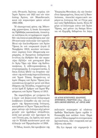 35


τούς ἐθνικούς Ἀγῶνας: κυρίως τόν            Ὑπεραγίας Θεοτόκου, εἰς τήν ὁποίαν
Ἱερόν Ἀγῶνα τοῦ 1821 καί τόν νέον           εἶναι ἀφιερωμένος, ὅπως καί ἡ Βασι-
ἐπίσης Ἀγῶνα, τόν Μακεδονικόν,              λεύουσα, ἀποτελεῖ σημαντικόν πα-
κατά τήν κυριωτέραν φάσιν αὐτοῦ             ράγοντα ἑνότητος διά τό Γένος μας
1903-1908.                                  καί τούς Ὀρθοδόξους λαούς. Εἶναι δέ
  Ἡ οἰκουμενική φύσις τῆς Ἀθωνι-            μέγα τό ἐπίτευγμα τοῦτο τοῦ Ἁγίου
κῆς χερσονήσου, ἡ ὁποία λειτουργεῖ          Ὄρους, καί μόνον ὡς θαῦμα δύνα-
ὡς Ὀρθόδοξος κοινοπολιτεία, ὑπεκίνη-        ται νά ἐξηγηθῇ, δεδομένου ὅτι λόγῳ
σε πολλάκις εἰς τό πρόσφατον παρελ-
θόν τάς ἐπεκτατικάς βλέψεις καί τήν
ἐθνικιστικήν πολιτικήν τῶν κρατῶν.
Μετά τήν ἀπελευθέρωσιν τοῦ Ἁγίου
Ὄρους ἐκ τοῦ τουρκικοῦ ζυγοῦ (2
Νοεμβρίου 1912), κατόπιν πεντακο-
σίων περίπου ἐτῶν ὀθωμανικῆς κυ-
ριαρχίας, οἱ Ἁγιορεῖται ἀπέκρουσαν
ἐντόνως ὡς ὀλεθρίαν διά τήν περαι-
τέρω ἐξέλιξιν τοῦ μοναχικοῦ βίου
ἐν Ἁγίῳ Ὄρει τήν ἰδέαν τῆς διεθνο-
ποιήσεως, ἤ οὐδετεροποιήσεως, ἤ
συγκυριαρχίας, ἤ συμπροστασίας, ἤ
ὅπως ἄλλως ἤθελέ τις ὀνομάσει τήν
τάσιν τῆς πολιτικῆς ἐκμεταλλεύσεως
τοῦ Ἱεροῦ Τόπου, θεωροῦντες τό
ἱερόν ἔδαφος τοῦ Ἁγίου Ὄρους ἀνα-
ποσπάστως ἡνωμένον μετά τοῦ ὅλου
ἐδάφους τῆς Ἑλλάδος, συμφώνως μέ
τό ὑπ̓ ἀριθ. Ε΄ ἄρθρον τοῦ Ἱεροῦ Ψη-
φίσματος τοῦ Ἁγίου Ὄρους τό 1913.
  Ἐκ παραλλήλου, μέ γνώμονα ὅτι
ὁ ἀγών τοῦ βυζαντινοῦ ἑλληνισμοῦ            ΟΙ ΑΓΙΟΙ ΚΤΗΤΟΡΕΣ: ΙΩΑΝΝΗΣ,
ἀπέβλεπεν ἀνέκαθεν εἰς τήν συντή-           ΕΥΘΥΜΙΟΣ, ΓΕΩΡΓΙΟΣ (15ος - 16ος αἰ.)
                                            ΙΕΡΑ ΜΟΝΗ ΙΒΗΡΩΝ, ΑΓ. ΟΡΟΣ ΑΘΩ
ρησιν τῆς θρησκευτικῆς ἑνότητος,
κατώρθωσε τό Ἅγιον Ὄρος καί διετή-
ρησε ταύτην τήν ἑνότητα οὐχί μόνον          πολιτικῶν συγκυριῶν αἱ πλεῖσται
μεταξύ τῶν ὁμοδόξων ἀλλοεθνῶν,              ὁμόδοξοι Ἐκκλησίαι ἔχουν σχεδόν ἐ-
ἀλλά καί μεταξύ τῶν ἡμετέρων ἐκ             θνοποιηθῆ ἀπό πολλῶν ἐτῶν. Παρά
τοῦ Γένους μας, ὡς ἐφάνη καί κατά           ταῦτα ὁ Ἄθως παραμένει πνευματικῶς
τήν ἐν Ἑλλάδι κατάστασιν μετά τήν           ἀμετακίνητος, λίαν στοργικός καί φι-
ἀλλαγήν τοῦ Ἡμερολογίου τό 1924.            λόξενος τοῖς πᾶσι.
  Ὁ Ἄθως, λοιπόν, διά πρεσβειῶν τῆς           Εἰς ὅ,τι ἀφορᾷ τήν σημερινήν ἐ-
 