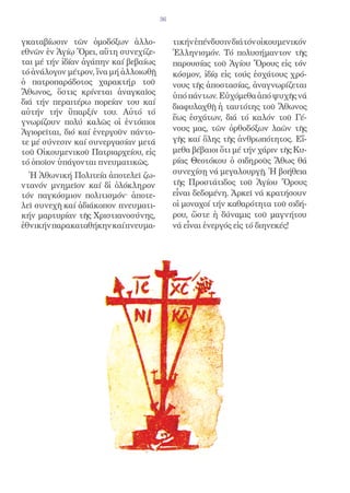 36


γκαταβίωσιν τῶν ὁμοδόξων ἀλλο-             τικήν ἐπένδυσιν διά τόν οἰκουμενικόν
εθνῶν ἐν Ἁγίῳ Ὄρει, αὕτη συνεχίζε-         Ἑλληνισμόν. Τό πολυσήμαντον τῆς
ται μέ τήν ἰδίαν ἀγάπην καί βεβαίως        παρουσίας τοῦ Ἁγίου Ὄρους εἰς τόν
τό ἀνάλογον μέτρον, ἵνα μή ἀλλοιωθῇ        κόσμον, ἰδίᾳ εἰς τούς ἐσχάτους χρό-
ὁ πατροπαράδοτος χαρακτήρ τοῦ              νους τῆς ἀποστασίας, ἀναγνωρίζεται
Ἄθωνος, ὅστις κρίνεται ἀναγκαῖος           ὑπό πάντων. Εὐχόμεθα ἀπό ψυχῆς νά
διά τήν περαιτέρω πορείαν του καί
                                           διαφυλαχθῇ ἡ ταυτότης τοῦ Ἄθωνος
αὐτήν τήν ὕπαρξίν του. Αὐτό τό
                                           ἕως ἐσχάτων, διά τό καλόν τοῦ Γέ-
γνωρίζουν πολύ καλῶς οἱ ἐντόπιοι
Ἁγιορεῖται, διό καί ἐνεργοῦν πάντο-        νους μας, τῶν ὀρθοδόξων λαῶν τῆς
τε μέ σύνεσιν καί συνεργασίαν μετά         γῆς καί ὅλης τῆς ἀνθρωπότητος. Εἴ-
τοῦ Οἰκουμενικοῦ Πατριαρχείου, εἰς         μεθα βέβαιοι ὅτι μέ τήν χάριν τῆς Κυ-
τό ὁποῖον ὑπάγονται πνευματικῶς.           ρίας Θεοτόκου ὁ σιδηροῦς Ἄθως θά
  Ἡ Ἀθωνική Πολιτεία ἀποτελεῖ ζω-          συνεχίσῃ νά μεγαλουργῇ. Ἡ βοήθεια
ντανόν μνημεῖον καί δἰ ὁλόκληρον          τῆς Προστάτιδος τοῦ Ἁγίου Ὄρους
τόν παγκόσμιον πολιτισμόν· ἀποτε-          εἶναι δεδομένη. Ἀρκεῖ νά κρατήσουν
λεῖ συνεχῆ καί ἀδιάκοπον πνευματι-         οἱ μοναχοί τήν καθαρότητα τοῦ σιδή-
κήν μαρτυρίαν τῆς Χριστιανοσύνης,          ρου, ὥστε ἡ δύναμις τοῦ μαγνήτου
ἐθνικήν παρακαταθήκην καί πνευμα-          νά εἶναι ἐνεργός εἰς τό διηνεκές!
 