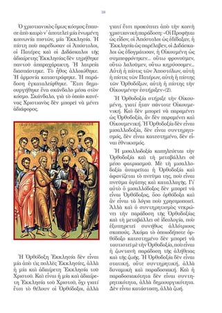 38


  Ὁ χριστιανικὸς ὅμως κόσμος ἔπαυ-           γιατί ἔτσι προκύπτει ἀπὸ τὴν κοινὴ
σε ἀπὸ καιρὸ ν᾿ ἀποτελεῖ μία ἑνωμένη         χριστιανικὴ παράδοση: «Οἱ Προφῆται
κοινωνία πιστῶν, μία Ἐκκλησία. Ἡ             ὡς εἶδον, οἱ Ἀπόστολοι ὡς ἐδίδαξαν, ἡ
πίστη ποὺ παρέδωσαν οἱ Ἀπόστολοι,            Ἐκκλησία ὡς παρέλαβεν, οἱ Διδάσκα-
οἱ Πατέρες καὶ οἱ Διδάσκαλοι τῆς             λοι ὡς ἐδογμάτισαν, ἡ Οἰκουμένη ὡς
ἀδιαίρετης Ἐκκλησίας δὲν τηρήθηκε            συμπεφρόνηκεν... οὕτω φρονοῦμεν,
παντοῦ ἀπαραχάρακτη. Ἡ λατρεία               οὕτω λαλοῦμεν, οὕτω κηρύσσομεν...
διασπάστηκε. Τὸ ἦθος ἀλλοιώθηκε.             Αὐτὴ ἡ πίστις τῶν Ἀποστόλων, αὐτὴ
Ἡ ἁρμονία καταστράφηκε. Ἡ παρά-              ἡ πίστις τῶν Πατέρων, αὐτὴ ἡ πίστης
δοση ἐγκαταλείφθηκε. Ἔτσι δημι-              τῶν Ὀρθοδόξων, αὐτὴ ἡ πίστης τὴν
ουργήθηκε ἕνα σκάνδαλο μέσα στὸν             Οἰκουμένην ἐστήριξεν»(2).
κόσμο. Σκάνδαλο, γιὰ τὸ ὁποῖο κανέ-            Ἡ Ὀρθοδοξία στήριξε τὴν Οἰκου-
νας Χριστιανὸς δὲν μπορεῖ νὰ μένει           μένη, γιατί ἦταν πάντοτε Οἰκουμε-
ἀδιάφορος.                                   νική. Καὶ δὲν μπορεῖ νὰ παραμένει
                                             ὡς Ὀρθοδοξία, ἂν δὲν παραμένει καὶ
                                             Οἰκουμενική. Ἡ Ὀρθοδοξία δὲν εἶναι
                                             μισαλλοδοξία, δὲν εἶναι συντηρητι-
                                             σμός, δὲν εἶναι κατεστημένο, δὲν εἶ-
                                             ναι ἐθνικισμός.
                                               Ἡ μισαλλοδοξία καπηλεύεται τὴν
                                             Ὀρθοδοξία καὶ τὴ μεταβάλλει σὲ
                                             μέσο φατριασμοῦ. Μὲ τὴ μισαλλο-
                                             δοξία ἀναιρεῖται ἡ Ὀρθοδοξία καὶ
                                             ἀφανίζεται τὸ πνεῦμα της, ποὺ εἶναι
                                             πνεῦμα ἀγάπης καὶ καταλλαγῆς. Γι᾿
                                             αὐτὸ ὁ μισαλλόδοξος δὲν μπορεῖ νὰ
                                             εἶναι Ὀρθόδοξος, ὅσο ὀρθόδοξα καὶ
                                             ἂν εἶναι τὰ λόγια ποὺ χρησιμοποιεῖ.
                                             Ἀλλὰ καὶ ὁ συντηρητισμὸς νεκρώ-
                                             νει τὴν παράδοση τῆς Ὀρθοδοξίας
                                             καὶ τὴ μεταβάλλει σὲ ἰδεολογία, ποὺ
                                             ἐξυπηρετεῖ συνήθως ἀλλότριους
                                             σκοπούς. Ἀκόμα τὸ ὁποιοδήποτε ὀρ-
                                             θόδοξο κατεστημένο δὲν μπορεῖ νὰ
                                             ταυτιστεῖ μὲ τὴν Ὀρθοδοξία, ποὺ εἶναι
                                             ἡ ζωντανὴ παράδοση τῆς ἀλήθειας
  Ἡ Ὀρθόδοξη Ἐκκλησία δὲν εἶναι              καὶ τῆς ζωῆς. Ἡ Ὀρθοδοξία δὲν εἶναι
μία ἀπὸ τὶς πολλὲς Ἐκκλησίες, ἀλλὰ           στατική, οὔτε συντηρητική, ἀλλὰ
ἡ μία καὶ ἀδιαίρετη Ἐκκλησία τοῦ             δυναμικὴ καὶ παραδοσιακή. Καὶ ἡ
Χριστοῦ. Καὶ εἶναι ἡ μία καὶ ἀδιαίρε-        παραδοσιακότητα δὲν εἶναι συντη-
τη Ἐκκλησία τοῦ Χριστοῦ, ὄχι γιατί           ρητικότητα, ἀλλὰ δημιουργικότητα.
ἔτσι τὸ θέλουν οἱ Ὀρθόδοξοι, ἀλλὰ            Δὲν εἶναι κατάσταση, ἀλλὰ ζωή.
 