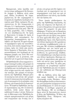 40


  Πραγματικά, πόσα ἐμπόδια πού                αὐτήν, στὸ μέτρο ποὺ δὲν ἀφήνει τὸν
συναντοῦμε καθημερινὰ θὰ ἔλειπαν,             ἐγωϊσμὸ καὶ τὰ παρεπόμενά του νὰ
ἂν ὑπῆρχε ἡ διάθεση αὐτὴ μέσα                 κυριαρχήσουν στὴ ζωή του καὶ νὰ
μας! Πόσες ἀντιθέσεις θὰ παρα-                φαλκιδεύσουν τὴν πίστη, τὴν ἐλπίδα
μερίζονταν, ἂν δὲν κυριαρχοῦσε ὁ              καὶ τὴν ἀγάπη του.
ἀτομικὸς ἢ ὁ ὁμαδικὸς ἐγωϊσμὸς στὶς             Ὅταν λοιπὸν αἰσθανόμαστε ὡς
σχέσεις μας! Πόσα σχίσματα θὰ μα-             μέλη τῆς Ὀρθόδοξης ἐκκλησίας, ὡς
ταιώνονταν, ἂν δὲν ἐπικρατοῦσε ὁ              μέλη τοῦ σώματος τοῦ Χριστοῦ, τό-
ἐθνικὸς ἢ ὁ ὁμολογιακὸς ἐγωϊσμὸς              τε καὶ οἱ διαιρέσεις τοῦ χριστιανικοῦ
στὴ θρησκευτικὴ ζωή μας! «Ἐὰν δὲ              κόσμου δὲν μποροῦν νὰ μᾶς εἶναι
τὸ ἅλας μωράνθη», λέει ὁ Κύριος,              ἀδιάφορες. Ὁ πόνος γιὰ τὶς διαιρέσεις
«ἐν τινι ἁλισθήσεται;»(5). Ἂν ἐμεῖς           αὐτὲς εἶναι καὶ δικός μας πόνος. Καὶ
οἱ Χριστιανοί, ἢ ἀκόμα ἂν ἐμεῖς οἱ            ἡ φροντίδα γιὰ τὴν ἄρση τους πρέπει
Ὀρθόδοξοι, πού καυχιόμαστε ὅτι                νὰ εἶναι φροντίδα ὅλων μας. Γιὰ νὰ
διατηροῦμε ἀπαραχάρακτη τὴν ἀ-                βοηθήσουμε ὅμως τοὺς Χριστιανοὺς
λήθεια τοῦ Χριστοῦ, δὲ φροντίζουμε            τῶν ἄλλων ὁμολογιῶν, δὲν χρειάζεται
νὰ ἐργαζόμαστε πρὸς τὴν κατεύθυν-             νὰ κάνουμε συμβιβασμοὺς στὴν πί-
ση αὐτή, ἀπὸ ποιοὺς περιμένουμε; Ὁ            στη μας. Μὲ τέτοιους συμβιβασμοὺς
στόχος, πρὸς τὸν ὁποῖο μᾶς κατευ-             προδίνουμε καὶ τὸν ἑαυτό μας κι
θύνει διαρκῶς ἡ Ἐκκλησία, εἶναι ἡ             ἐκείνους, γιατί κι ἐκεῖνοι χρειάζονται
καταπολέμηση τοῦ ἐγωϊσμοῦ μὲ τὶς              ἀνόθευτη τὴ χριστιανικὴ ἀλήθεια.
διάφορες μορφές του. Στὸν ἴδιο στό-           Γιὰ νὰ βοηθήσουμε τοὺς Χριστιανοὺς
χο ἀποβλέπει καὶ ἡ μετάνοια, ποὺ              τῶν ἄλλων ὁμολογιῶν, ἰδιαίτερα τώ-
ἀποτελεῖ γιὰ τὸ χριστιανὸ ἔργο ζωῆς.          ρα ποὺ οἱ περιστάσεις μᾶς φέρνουν
  Ἡ Ὀρθοδοξία δὲν εἶναι καμμία ἀντι-          πολὺ πιὸ κοντά τους, χρειάζεται νὰ
κειμενοποιημένη ἀξία, ποὺ μπορεῖ νὰ           στραφοῦμε στὶς ἴδιες τὶς ρίζες μας,
τὴ χρησιμοποιεῖ κανεὶς σύμφωνα μὲ             χρειάζεται νὰ γνωρίσουμε καλύτε-
τὶς ὀρέξεις καὶ τὶς ἐπιθυμίες του. Δὲν        ρα τὴν Ὀρθοδοξία μας καὶ νὰ ζήσου-
εἶναι κτῆμα κανενὸς ποὺ νομίζει ὅτι           με τὴν καθολικὴ καὶ Οἰκουμενικὴ
τὴν κατέχει. Δὲν μπορεῖ νὰ κατέχει            ἀλήθειά της.
κανεὶς τὴν Ὀρθοδοξία. Μπορεῖ μόνο               Μὲ τὴ διάθεση αὐτὴ εἶχε πρὶν
νὰ κατέχεται ἀπὸ αὐτήν. Δὲν μπορεῖ            ἀπὸ καιρὸ διαδοθεῖ τὸ σύνθημα
νὰ τὴν ἐντάσσει κανεὶς στὰ σχέδια του,        «ἐπιστροφὴ στοὺς Πατέρες». Αὐτὸ
γιὰ νὰ κατακρίνει ἢ νὰ πολεμάει τοὺς          δὲν θεωρήθηκε ἀπόλυτα ἱκανοποιητι-
ἄλλους, γιὰ νὰ φανατίζει ἢ νὰ φανατί-         κό, γιατί μποροῦσε νὰ ἑρμηνευτεῖ καὶ
ζεται. Ἡ ἀληθινὴ Ὀρθοδοξία, καὶ ὄχι           ὡς ὀπισθοδρομικό. Γι᾿ αὐτὸ ἀντιπρο-
οἱ παραποιήσεις της, δὲν ἐντάσσεται           βλήθηκε τὸ σύνθημα «μπροστὰ μὲ
πουθενά, ἀλλὰ καλεῖ ὅλους σὲ                  τοὺς Πατέρες». Μὲ τὰ συνθήματα
καθολικὴ ἔνταξη σ᾿ αὐτήν. Ἄλλωστε             ὅμως αὐτὰ δὲ διατυπώνεται σωστὰ
καὶ τὸ Βάπτισμα στὴν Ὀρθόδοξη ἐκ-             ἡ θέση τῆς Ὀρθοδοξίας. Ἡ θέση τῆς
κλησία πραγματοποιεῖται στὸ μέτρο             Ὀρθοδοξίας εἶναι: «Ἑπόμενοι τοῖς
ποὺ ἐνεργοποιεῖ τὴν ἔνταξή του σ᾿             ἁγίοις πατρᾶσιν»(6).
 