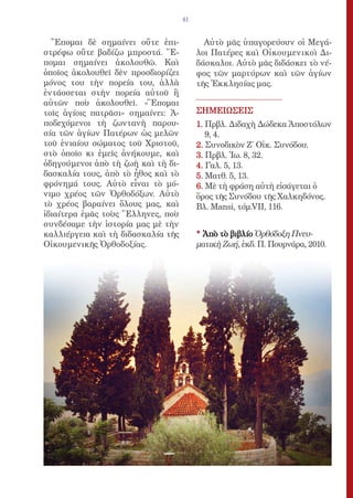 41


  Ἕπομαι δὲ σημαίνει οὔτε ἐπι-             Αὐτὸ μᾶς ὑπαγορεύουν οἱ Μεγά-
στρέφω οὔτε βαδίζω μπροστά. Ἕ-           λοι Πατέρες καὶ Οἰκουμενικοὶ Δι-
πομαι σημαίνει ἀκολουθῶ. Καὶ             δάσκαλοι. Αὐτὸ μᾶς διδάσκει τὸ νέ-
ὁποῖος ἀκολουθεῖ δὲν προσδιορίζει        φος τῶν μαρτύρων καὶ τῶν ἁγίων
μόνος του τὴν πορεία του, ἀλλὰ           τῆς Ἐκκλησίας μας.
ἐντάσσεται στὴν πορεία αὐτοῦ ἢ
αὐτῶν ποὺ ἀκολουθεῖ. «Ἕπομαι
τοῖς ἁγίοις πατρᾶσι» σημαίνει: Ἀ-        ΣΗΜΕΙΩΣΕΙΣ
ποδεχόμενοι τὴ ζωντανὴ παρου-            1. Πρβλ. Διδαχὴ Δώδεκα Ἀποστόλων
σία τῶν ἁγίων Πατέρων ὡς μελῶν              9, 4.
τοῦ ἑνιαίου σώματος τοῦ Χριστοῦ,         2. Συνοδικὸν Ζ΄ Οἰκ. Συνόδου.
στὸ ὁποῖο κι ἐμεῖς ἀνήκουμε, καὶ         3. Πρβλ. Ἰω. 8, 32.
ὁδηγούμενοι ἀπὸ τὴ ζωὴ καὶ τὴ δι-        4. Γαλ. 5, 13.
δασκαλία τους, ἀπὸ τὸ ἦθος καὶ τὸ        5. Ματθ. 5, 13.
φρόνημά τους. Αὐτὸ εἶναι τὸ μό-          6. Μὲ τὴ φράση αὐτὴ εἰσάγεται ὁ
νιμο χρέος τῶν Ὀρθοδόξων. Αὐτὸ           ὅρος τῆς Συνόδου τῆς Χαλκηδόνος.
τὸ χρέος βαραίνει ὅλους μας, καὶ         Βλ. Mansi, τόμ.VII, 116.
ἰδιαίτερα ἐμᾶς τοὺς Ἕλληνες, ποὺ
συνδέσαμε τὴν ἱστορία μας μὲ τὴν
καλλιέργεια καὶ τὴ διδασκαλία τῆς        * Ἀπὸ τὸ βιβλίο Ὀρθόδοξη Πνευ-
Οἰκουμενικῆς Ὀρθοδοξίας.                 ματικὴ Ζωή, ἐκδ. Π. Πουρνάρα, 2010.
 