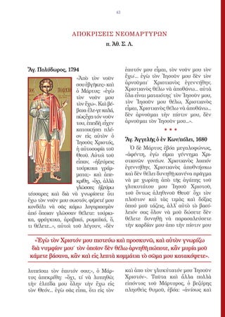 43




                    ΑΠΟΚΡΙΣΕΙΣ ΝΕΟΜΑΡΤΥΡΩΝ
                                   π. Ἀθ. Σ. Λ.



Ἅγ. Πολύδωρος, 1794                            ἑαυτόν µου εἶµαι, τὸν νοῦν µου τὸν
                      «Ἀπὸ τὸν νοῦν            ἔχω˙... ἐγὼ τὸν Ἰησοῦν µου δὲν τὸν
                      σου ἐβγῆκες» καὶ         ἀρνοῦµαι˙ Χριστιανὸς ἐγεννήθην,
                      ὁ Μάρτυς: «ἐγὼ           Χριστιανὸς θέλω νὰ ἀποθάνω... αὐτὰ
                      τὸν νοῦν µου             ὅλα εἶναι µαταιότης˙ τὸν Ἰησοῦν µου,
                      τὸν ἔχω». Καὶ βέ-        τὸν Ἰησοῦν µου θέλω, Χριστιανὸς
                      βαια ἔλε-γε καλά,        εἶµαι, Χριστιανὸς θέλω νὰ ἀποθάνω...
                      πὼς ἔχει τόν νοῦν        δὲν ἀρνοῦµαι τὴν πίστιν µου, δὲν
                      του, ἐπειδὴ εἶχεν        ἀρνοῦµαι τὸν Ἰησοῦν µου...».
                      κατοικήσει πλέ-                          ***
                      ον εἰς αὐτὸν ὁ
                                               Ἅγ. Ἀγγελῆς ὁ ἐν Κων/πόλει, 1680
                      Ἰησοῦς Χριστός,
                      ἡ αὐτοσοφία τοῦ            Ὁ δὲ Μάρτυς ἐβόα µεγαλοφώνως,
                      Θεοῦ. Αὐτοὶ τοῦ          «ἀφέντη, ἐγὼ εἶµαι γέννηµα Χρι-
                      εἶπαν, «ἠξεύρεις         στιανῶν γονέων. Χριστιανὸς λοιπόν
                      τούρκικα γράµ-           ἐγεννήθην, Χριστιανὸς ἀποθνήσκω
                      µατα;» καὶ ἀπε-          καὶ δὲν θέλει δυνηθῇ κανένα πρᾶγµα
                      κρίθη, «ὄχι, ἀλλὰ        νὰ µε χωρίσῃ ἀπὸ τῆς ἀγάπης τοῦ
                      γλῶσσες ἠξεύρω           γλυκυτάτου µου Ἰησοῦ Χριστοῦ,
τέσσαρες καὶ διὰ νὰ γνωρίσετε ὅτι              τοῦ ὄντως ἀληθινοῦ Θεοῦ˙ ὄχι τὸν
ἔχω τὸν νοῦν µου σωστόν, φέρετέ µου            πλοῦτον καὶ τὰς τιµὰς καὶ δόξας
κονδύλι νὰ σᾶς κάµω λογαριασµὸν                ὁπού µοῦ τάζεις, ἀλλ̓ αὐτὸ τὸ βασί-
ἀπό ὅποιαν γλῶσσαν θέλετε: τούρκι-             λειόν σας ὅλον νὰ µοῦ δώσετε δὲν
κα, φράγκικα, ἀραβικά, ρωµαϊκά, ὅ,             θέλετε δυνηθῇ νὰ παρασαλεύσετε
τι θέλετε...», αὐτοὶ τοῦ λέγουν, «δὲν          τὴν καρδίαν µου ἀπο τὴν πίστιν µου

  «Ἐγὼ τὸν Χριστόν µου πιστεύω καὶ προσκυνῶ, καὶ αὐτὸν γνωρίζω
 διὰ νυµφίον µου˙ τὸν ὁποῖον δὲν θέλω ἀρνηθῆ πώποτε, κἂν µυρία µοῦ
κάµετε βάσανα, κἂν καὶ εἰς λεπτὰ κοµµάτια τὸ σῶµα µου κατακόψετε».

λυπεῖσαι τὸν ἑαυτόν σου;», ὁ Μάρ-              καὶ ἀπο τὸν γλυκύτατόν µου Ἰησοῦν
τυς ἀπεκρίθη: «ὄχι, τί νὰ λυπηθῶ;              Χριστόν». Ταῦτα καὶ ἄλλα πολλὰ
τὴν ἐλπίδα µου ὅλην τὴν ἔχω εἰς                εἰπόντος τοῦ Μάρτυρος, ὁ βεζύρης
τὸν Θεόν... ἐγὼ σᾶς εἶπα, ὅτι εἰς τὸν          πλησθεὶς θυµοῦ, ἐβόα: «ἀνίσως καὶ
 
