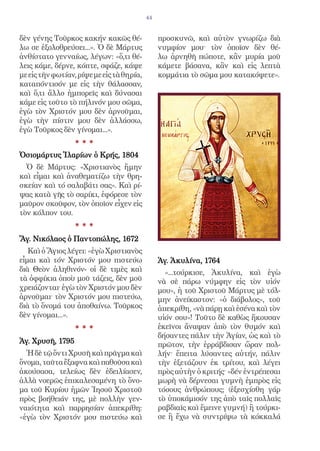 44


δὲν γένης Τοῦρκος κακήν κακῶς θέ-               προσκυνῶ, καὶ αὐτὸν γνωρίζω διὰ
λω σε ἐξολοθρεύσει...». Ὁ δὲ Μάρτυς             νυµφίον µου· τὸν ὁποῖον δὲν θέ-
ἀνθίστατο γενναίως, λέγων: «ὅ,τι θέ-            λω ἀρνηθῆ πώποτε, κἂν µυρία µοῦ
λεις κάµε, δέρνε, κόπτε, σφάζε, κάψε            κάµετε βάσανα, κἂν καὶ εἰς λεπτὰ
µε εἰς τὴν φωτίαν, ρίψε µε εἰς τὰ θηρία,        κοµµάτια τὸ σῶµα µου κατακόψετε».
καταπόντισόν µε εἰς τὴν θάλασσαν,
καὶ ὅ,τι ἄλλο ἠµπορεῖς καὶ δύνασαι
κάµε εἰς τοῦτο τὸ πήλινόν µου σῶµα,
ἐγὼ τὸν Χριστόν µου δὲν ἀρνοῦµαι,
ἐγὼ τὴν πίστιν µου δὲν ἀλλάσσω,
ἐγὼ Τοῦρκος δὲν γίνοµαι...».
                  ***
Ὁσιομάρτυς Ἱλαρίων ὁ Κρής, 1804
  Ὁ δὲ Μάρτυς: «Χριστιανὸς ἤμην
καὶ εἶμαι καὶ ἀναθεματίζω τὴν θρη-
σκείαν καὶ τό σαλαβάτι σας». Καὶ ρί-
ψας κατὰ γῆς τὸ σαρίκι, ἐφόρεσε τὸν
μαῦρον σκοῦφον, τὸν ὁποῖον εἶχεν εἰς
τὸν κόλπον του.
                  ***
Ἅγ. Νικόλαος ὁ Παντοπώλης, 1672
   Καὶ ὁ Ἅγιος λέγει: «ἐγὼ Χριστιανὸς
εἶµαι καὶ τόν Χριστόν µου πιστεύω               Ἁγ. Ἀκυλίνα, 1764
διὰ Θεὸν ἀληθινόν- οἱ δὲ τιµὲς καὶ                «...τούρκισε, Ἀκυλίνα, καὶ ἐγὼ
τὰ ὀφφίκια ὁποὺ µοῦ τάζεις, δὲν µοῦ             νὰ σὲ πάρω νύμφην εἰς τὸν υἱόν
χρειάζονται· ἐγὼ τὸν Χριστόν µου δὲν            μου», ἡ τοῦ Χριστοῦ Μάρτυς μὲ τόλ-
ἀρνοῦµαι· τὸν Χριστόν µου πιστεύω,              μην ἀνείκαστον: «ὁ διάβολος», τοῦ
διὰ τὸ ὄνοµά του ἀποθαίνω. Τοῦρκος              ἀπεκρίθη, «νὰ πάρῃ καὶ ἐσένα καὶ τὸν
δὲν γίνοµαι...».                                υἱόν σου»! Τοῦτο δὲ καθὼς ἤκουσαν
                  ***                           ἐκεῖνοι ἄναψαν ἀπὸ τὸν θυμόν καὶ
                                                δήσαντες πάλιν τὴν Ἁγίαν, ὡς καὶ τὸ
Ἁγ. Χρυσῆ, 1795                                 πρῶτον, τὴν ἐρράβδισαν ὥραν πολ-
  Ἡ δὲ τῷ ὄντι Χρυσῆ καὶ πρᾶγµα καὶ             λήν· ἔπειτα λύσαντες αὐτήν, πάλιν
ὄνοµα, ταῦτα ἔξαφνα καὶ παθoῦσα καὶ             τὴν ἐξετάζουν ἐκ τρίτου, καὶ λέγει
ἀκούσασα, τελείως δὲν ἐδειλίασεν,               πρὸς αὐτὴν ὁ κριτής· «δέν ἐντρέπεσαι
ἀλλὰ νοερῶς ἐπικαλεσαµένη τὸ ὄνο-               μωρὴ νὰ δέρνεσαι γυμνὴ ἐμπρὸς εἰς
µα τοῦ Κυρίου ἡµῶν Ἰησοῦ Χριστοῦ                τόσους ἀνθρώπους; (ἐξεσχίσθη γάρ
πρὸς βοήθειάν της, µὲ πολλὴν γεν-               τὸ ὑποκάμισόν της ἀπὸ ταῖς πολλαῖς
ναιότητα καὶ παρρησίαν ἀπεκρίθη:                ραβδιαῖς καὶ ἔμεινε γυμνή) ἢ τούρκι-
«ἐγὼ τὸν Χριστόν µου πιστεύω καὶ                σε ἢ ἔχω νὰ συντρίψω τὰ κόκκαλά
 