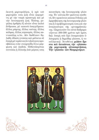 46


ἐκτενῆ μαρτυρολόγια, ἡ πρὸ τοῦ              κατανόηση τῆς λειτουργικῆς γλώσ-
μαρτυρίου τους ζωὴ εἶναι ζυμωμέ-            σης. Ἐν τούτοις δὲν φαίνεται πουθε-
νη μὲ τὴν νοερὰ προσευχὴ καὶ μὲ             νὰ, δὲν προκύπτει κάποια ἔνδειξη γιὰ
τὴν λειτουργικὴ ζωή. Ἐπίσης, με-            ἀμφισβήτηση τῆς λειτουργικῆς γλώσ-
γάλος ἀριθμὸς ἐξ αὐτῶν εἶναι ἁπλοὶ          σας ἢ ὁ προβληματισμός τους γιὰ τὴν
ἄνθρωποι, μὲ ταπεινὰ ἐπαγγέλματα:           ἀναγκαιότητα τῆς «μεταφράσεώς»
ἄλλος ράφτης, ἄλλος ναύτης, ἄλλος           της. (Σημειωτέον ὅτι αὐτὰ διαδραμα-
κάλφας, ἄλλος κηπουρός, ἄλλος πα-           τίζονται 200-300 χρόνια πρὸ ἡμῶν,
ντοπώλης κ.λπ.. Δὲν διαθέτουν δη-           δηλ. ἐποχὴ ποὺ ἔχει ἐπικρατήσει ὁ-
λαδὴ εἰδικὲς γνώσεις καὶ μάλιστα σὲ         λοσχερῶς ἡ δημώδης γλῶσσα, ἡ νε-
ἐποχὴ μὲ τεράστιες ἀντιξοότητες προ-        οελληνική). Ἀντιθέτως μιλᾶνε ἄρι-
σβάσεως στὴν στοιχειώδη ἔστω μόρ-           στα καὶ ἀπταίστως τὴν «γλῶσσα»
φωση καὶ παιδεία. Πιθανολογεῖται            τῆς μαρτυρικῆς αὐταπαρνήσεως.
συνεπῶς ἡ ἐλλιπὴς ἀπὸ μέρους τους           Τὴν «γλῶσσα» τῶν Νεομαρτύρων.
 