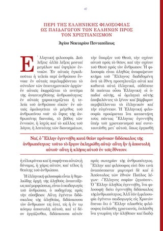 47




            ΠΕΡΙ ΤΗΣ ΕΛ ΛΗΝΙΚΗΣ ΦΙΛΟΣΟΦΙΑΣ
           ΩΣ ΠΑΙΔΑΓΩΓΟΝ ΤΩΝ ΕΛ ΛΗΝΩΝ ΠΡΟΣ
                  ΤΟΝ ΧΡΙΣΤΙΑΝΙΣΜΟΝ
                      Ἁγίου Νεκταρίου Πενταπόλεως




E
          ̔ λληνική φιλοσοφία. Δυὸ          τὴν ὕπαρξιν τοῦ Θεοῦ, τὴν σχέσιν
          λέξεις· ἀλλὰ λέξεις μεσταί        αὐτοῦ πρός τὸ θεῖον, καί τὴν σχέσιν
          μεγάλων καί ὑψηλῶν ἐν-            τοῦ Θεοῦ πρός τὸν ἄνθρωπον. Ἡ φι-
          νοιῶν. Ἐν αὐταῖς ἐγκολ-           λοσοφία εἶναι ἀληθῶς ἀναφαίρετον
ποῦται ἡ τελεία περί ἀνθρώπου ἔν-           κτῆμα τοῦ Ἕλληνος· διαδιδομένη
νοια· ἐν αὐταῖς περιλαμβάνεται τὸ           ἀνά τὰ ἔθνη προσηλυτίζει αὐτά καί
σύνολον τῶν ἐπιστημονικῶν ἀρχῶν·            καθιστᾶ αὐτά ἑλληνικά, οὐδέποτε
ἐν αὐταῖς ἐκφράζεται τὸ πνεῦμα              δὲ παύεται οὖσα Ἑλληνική· οἱ ὀ-
τῆς ἀναπτυχθείσης ἀνθρωπότητος·             παδοί αὐτῆς, οἱ ὁμιληταὶ αὐτῆς
ἐν αὐταῖς χαρακτηρίζεται ἡ τε-              ἀποβαλόντες τὸ ξένον καί βάρβαρον
λεία τοῦ ἀνθρώπου εἰκών· ἐν αὐ-             περιβάλλονται τὸ ἑλληνικόν καί
ταῖς ὁμολογεῖται τὸ μέγεθος τοῦ             τὴν εὐγένειαν. Ἡ Ἑλληνική φιλο-
ἀνθρωπίνου νοῦ· τὸ ὕψoς τῆς ἀν-             σοφία προώρισται ἵνα καταστήση
θρωπίνης διανοίας, τὸ βάθος τῶν             τοὺς πάντας Ἕλληνας· ἐγεννήθη
ἐννοιῶν, ἡ ἰσχύς καί τὸ κάλλος τοῦ          ὑπέρ τοῦ χριστιανισμοῦ καί συνε-
λόγου, ἡ λεπτότης τῶν διανοημάτων,          ταυτίσθη μετ᾿ αὐτοῦ, ὅπως ἐργασθῆ

    Ναί, ὁ Ἕλλην ἐγεννήθη κατά θείαν πρόνοιαν διδάσκαλος τῆς
 ἀνθρωπότητος· τοῦτο τὸ ἔργον ἐκληρώθη αὐτῷ· αὕτη ἥν ἡ ἀποστολὴ
            αὐτοῦ· αὕτη ἡ κλῆσις αὐτοῦ ἐν τοῖς ἔθνεσιν.

ἡ εἰλικρίνεια καί ἡ σαφήνεια αὐτῶν,ἡ        πρός σωτηρίαν τῆς ἀνθρωπότητος.
δύναμις, ἡ χάρις αὐτῶν, καί τέλος ἡ         Ἕλλην καί φιλόσοφος εἰσὶ δύο τινὰ
θειότης τοῦ ἀνθρώπου.                       ἀναπόσπαστα· μαρτυρεῖ δὲ καί ὁ
  Ἡ ἑλληνική φιλοσοφία εἶναι ἡ θεμε-        Ἀπόστολος τῶν ἐθνῶν Παῦλος λέ-
λιώδης ἀρχὴ τῆς ἀληθοῦς ἀναπτύξε-           γων: «Ἕλληνες σοφίαν ζητοῦσιν».
ως καί μορφώσεως, εἶναι ὁ παιδαγωγός        Ὁ Ἕλλην ἀληθῶς ἐγεννήθη, ἵνα φι-
τοῦ ἀνθρώπου, ὁ ποδηγέτης πρός              λοσοφῆ· διότι ἐγεννήθη διδάσκαλος
τὴν εὐσέβειαν. Αὕτη ἐγένετο διδά-           τῆς ἀνθρωπότητος. Ἀλλ᾿ ἐάν ἡ φιλοσο-
σκαλος τῆς ἀληθείας, διδάσκουσα             φία ἐγένετο παιδαγωγός εἰς Χριστὸν
τὸν ἄνθρωπον τίς ἐστί, τίς ἡ ἐν τῳ          ἕπεται ὅτι ὁ Ἕλλην πλασθεὶς φιλό-
κόσμῳ ἀποστολὴ αὐτοῦ, καί τί δέ-            σοφος ἐπλάσθη χριστιανός, ἐπλάσθη
ον ἐργάζεσθαι, διδάσκουσα αὐτόν             ἵνα γνωρίση τὴν ἀλήθειαν καί διαδῷ
 