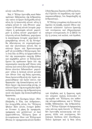 48


αὐτήν τοῖς ἔθνεσιν.                           ὁ θεάνθρωπος Ἰησοῦς τὸ ἔθνος ἐκεῖνο,
  Ναί, ὁ Ἕλλην ἐγεννήθη κατά θείαν            εἰς ὅ ἔμελλε νὰ παραδώση τὴν ἱεράν
πρόνοιαν διδάσκαλος τῆς ἀνθρωπότη-            παρακαταθήκην, ἴνα διαφυλαχθῆ τῇ
τος· τοῦτο τὸ ἔργον ἐκληρώθη αὐτῷ·            ἀνθρωπότητι.
αὕτη ἦν ἡ ἀποστολὴ αὐτοῦ· αὕτη ἡ                Ὁ Ἕλλην γνωρίσας τίς εἶναι καί τίς
κλῆσις αὐτοῦ ἐν τοῖς ἔθνεσιν· μαρ-            ὀφείλει νὰ ἀποβῆ, σκοπόν ἔθετο τὴν
τύριον ἡ ἐθνική αὐτοῦ ἱστορία· μαρ-           ἑαυτοῦ τελείωσιν· ἐγένετο ἐραστής
τύριον ἡ φιλοσοφία αὐτοῦ· μαρτύ-              τοῦ πνεύματος καί ἐδημιούργησε
ριον ἡ κλίσις αὐτοῦ· μαρτύριον αἱ             κόσμον πνευματικόν, ἐν ᾧ ἤθελε νὰ
εὐγενεῖς αὐτοῦ διαθέσεις· μαρτύριον           ζῆ· ἡ γνῶσις τοῦ καλοῦ, τοῦ ἀγαθοῦ,
ἡ παγκόσμιος ἱστορία· μαρτύριον ἡ
μακροβιότης αὐτοῦ, ἐξ ἧς δυνάμε-
θα ἀδιστάκτως νὰ συμπεράνωμεν
καί τὴν αἰωνιότητα αὐτοῦ, διὰ τὸ
αἰώνιον ἔργον τοῦ Χριστιανισμοῦ
μεθ᾿ οὗ συνεδέθη ὁ Ἑλληνισμός· διό-
τι ἐνῷ ὅλα τὰ ἔθνη τὰ ἐμφανισθέντα
ἐπί τῆς παγκοσμίου σκηνῆς ἦλθον
καὶ παρῆλθον, μόνον τὸ Ἑλληνικόν
ἔμεινε ὡς πρόσωπον δρῶν ἐπὶ τῆς
παγκοσμίου σκηνῆς καθ᾿ ὅλους τοὺς
αἰῶνας· καὶ τοῦτο, διότι ἡ ἀνθρωπότης
δεῖται αἰωνίων διδασκάλων· μαρτύ-
ριον τέλος ἡ ἐκλογή αὐτοῦ μεταξύ
τῶν ἐθνῶν ὑπὸ τῆς θείας προνοίας,
ὅπως ἐμπιστευθῆ αὐτῇ τὴν ἱεράν πα-
ρακαταθήκην τὴν ἁγίαν πίστιν, τὴν
θρησκείαν τῆς ἀποκαλύψεως καί τὸ
θεῖον ἔργον τῆς ἀποστολῆς αὐτῆς, τὸ
αἰώνιον ἔργον τῆς σωτηρίας διά τῆς δι-
απλάσεως ἁπάσης τῆς ἀνθρωπότητος
κατά τάς ἀρχάς τῆς ἀποκαλυφθείσης             τοῦ ἀληθοῦς καί ἡ ἔμφυτος πρός
θρησκείας.                                    τὸν πλησίον ἀγάπη ἀνέπτυξεν ἐν
  Οἱ θεῖοι τοῦ Σωτῆρος λόγοι· «Νῦν            τῇ καρδία τοῦ Ἕλληνος τὸν πόθον
ἐδοξάσθη ὁ Υἱός τοῦ ἀνθρώπου»,                τῆς αὐτομεταδόσεως, καί ὁ Ἕλλην
ὅτε ἀνηγγέλθη αὐτῷ, ὅτι Ἕλληνες               ἀπέβη διδάσκαλος τῆς ἀνθρωπότη-
ἤθελον ἰδεῖν αὐτόν, ἐνεῖχον βαθεῖ-            τος· ὁ Ἕλλην ἐζήτησε νὰ ἀφομοιώση
αν ἔννοιαν· ἡ ρῆσις ἥν προφητεία,             τοὺς πάντας πρός ἑαυτόν· ὁ Ἕλλην
πρόρρησις τῶν μελλόντων· οἱ ἐκεῖ              δέν ἐγεννήθη κατακτητής τοῦ σώ-
ἐμφανισθέντες Ἕλληνες ἦσαν οἱ                 ματος, ἀλλὰ τοῦ πνεύματος, δέν
ἀντιπρόσωποι ὅλου τοῦ Ἑλληνικοῦ               ἐζήτησε δούλους ἀλλ᾿ ἐλευθέρους.
ἔθνους· ἐν τῇ παρουσία αὐτῶν διεῖδεν          Τοῦτο ἠγάπησε καὶ ἡ θεία αὕτη
 
