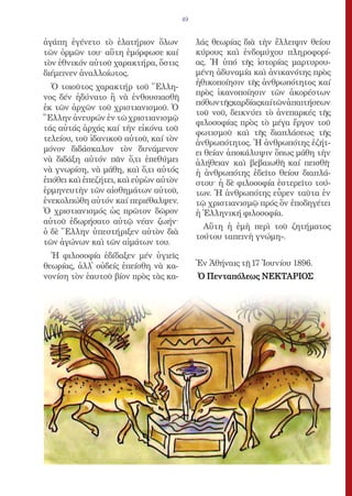 49


ἀγάπη ἐγένετο τὸ ἐλατήριον ὅλων             λάς θεωρίας διὰ τὴν ἔλλειψιν θείου
τῶν ὁρμῶν του· αὕτη ἐμόρφωσε καί            κύρους καὶ ἐνδομύχου πληροφορί-
τὸν ἐθνικόν αὐτοῦ χαρακτήρα, ὅστις          ας. Ἡ ὑπό τῆς ἱστορίας μαρτυρου-
διέμεινεν ἀναλλοίωτος.                      μένη ἀδυναμία καὶ ἀνικανότης πρὸς
                                            ἠθικοποίησιν τῆς ἀνθρωπότητος καί
  Ὁ τοιοῦτος χαρακτήρ τοῦ Ἕλλη-
                                            πρὸς ἱκανοποίησιν τῶν ἀκορέστων
νος δέν ἠδύνατο ἢ νὰ ἐνθουσιασθῆ
                                            πόθωντῆςκαρδίαςκαίτῶνἀπαιτήσεων
ἐκ τῶν ἀρχῶν τοῦ χριστιανισμοῦ. Ὁ
                                            τοῦ νοῦ, δεικνύει τὸ ἀνεπαρκές τῆς
Ἕλλην ἀνευρών ἐν τῶ χριστιανισμῷ
                                            φιλοσοφίας πρὸς τὸ μέγα ἔργον τοῦ
τάς αὐτάς ἀρχάς καί τὴν εἰκόνα τοῦ
                                            φωτισμοῦ καὶ τῆς διαπλάσεως τῆς
τελείου, τοῦ ἰδανικοῦ αὐτοῦ, καί τὸν
                                            ἀνθρωπότητος. Ἡ ἀνθρωπότης ἐζήτ-
μόνον διδάσκαλον τὸν δυνάμενον              ει θείαν ἀποκάλυψιν ὅπως μάθη τὴν
νὰ διδάξη αὐτόν πᾶν ὅ,τι ἐπεθύμει           ἀλήθειαν καὶ βεβαιωθῆ καί πεισθῆ·
νὰ γνωρίση, νὰ μάθη, καὶ ὅ,τι αὐτός         ἡ ἀνθρωπότης ἐδεῖτο θείου διαπλά-
ἐπόθει καὶ ἐπεζήτει, καὶ εὑρὼν αὐτὸν        στου· ἡ δὲ φιλοσοφία ἐστερεῖτο τού-
ἑρμηνευτὴν τῶν αἰσθημάτων αὐτοῦ,            των. Ἡ ἀνθρωπότης εὗρεν ταῦτα ἐν
ἐνεκολπώθη αὐτόν καί περιέθαλψεν.           τῷ χριστιανισμῷ πρός ὃν ἐποδηγέτει
Ὁ χριστιανισμός ὡς πρῶτον δῶρον             ἡ Ἑλληνική φιλοσοφία.
αὐτοῦ ἐδωρήσατο αὐτῷ νέαν ζωήν·
                                              Αὕτη ἡ ἐμὴ περὶ τοῦ ζητήματος
ὁ δὲ Ἕλλην ὑπεστήριξεν αὐτὸν διὰ
                                            τούτου ταπεινὴ γνώμη».
τῶν ἀγώνων καὶ τῶν αἱμάτων του.
  Ἡ φιλοσοφία ἐδίδαξεν μέν ὑγιεῖς
θεωρίας, ἀλλ᾿ οὐδείς ἐπείσθη νὰ κα-         Ἐν Ἀθήναις τῇ 17 Ἰουνίου 1896.
νονίση τὸν ἑαυτοῦ βίον πρὸς τὰς κα-         Ὁ Πενταπόλεως ΝΕΚΤΑΡΙOΣ
 