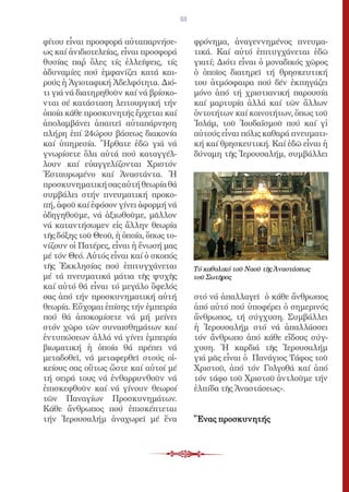 53


φίτου εἶναι προσφορά αὐταπαρνήσε-            φρόνημα, ἀναγεννημένος πνευμα-
ως καί ἀνιδιοτελείας, εἶναι προσφορά         τικά. Καί αὐτό ἐπιτυγχάνεται ἐδῶ
θυσίας παῤ ὅλες τίς ἐλλείψεις, τίς          γιατί; Διότι εἶναι ὁ μοναδικός χῶρος
ἀδυναμίες πού ἐμφανίζει κατά και-            ὁ ὁποῖος διατηρεῖ τή θρησκευτική
ρούς ἡ Ἁγιοταφική Ἀδελφότητα. Διό-           του ἀτμόσφαιρα πού δέν ἐκπηγάζει
τι γιά νά διατηρηθοῦν καί νά βρίσκο-         μόνο ἀπό τή χριστιανική παρουσία
νται σέ κατάσταση λειτουργική τήν            καί μαρτυρία ἀλλά καί τῶν ἄλλων
ὁποία κάθε προσκυνητής ἔρχεται καί           ὀντοτήτων καί κοινοτήτων, ὅπως τοῦ
ἀπολαμβάνει ἀπαιτεῖ αὐταπάρνηση              Ἰσλάμ, τοῦ Ἰουδαϊσμοῦ πού καί γἰ
πλήρη ἐπί 24ώρου βάσεως διακονία             αὐτούς εἶναι πόλις καθαρά πνευματι-
καί ὑπηρεσία. Ἤρθατε ἐδῶ γιά νά              κή καί θρησκευτική. Καί ἐδῶ εἶναι ἡ
γνωρίσετε ὅλα αὐτά πού καταγγέλ-             δύναμη τῆς Ἱερουσαλήμ, συμβάλλει
λουν καί εὐαγγελίζονται Χριστόν
Ἐσταυρωμένο καί Ἀναστάντα. Ἡ
προσκυνηματική σας αὐτή θεωρία θά
συμβάλει στήν πνευματική προκο-
πή, ἀφοῦ καί ἐφόσον γίνει ἀφορμή νά
ὁδηγηθοῦμε, νά ἀξιωθοῦμε, μᾶλλον
νά καταντήσωμεν εἰς ἄλλην θεωρία
τῆς δόξης τοῦ Θεοῦ, ἡ ὁποία, ὅπως το-
νίζουν οἱ Πατέρες, εἶναι ἡ ἕνωσή μας
μέ τόν Θεό. Αὐτός εἶναι καί ὁ σκοπός
τῆς Ἐκκλησίας πού ἐπιτυγχάνεται              Τό καθολικό τοῦ Ναοῦ τῆς Ἀναστάσεως
μέ τά πνευματικά μάτια τῆς ψυχῆς             τοῦ Σωτῆρος
καί αὐτό θά εἶναι τό μεγάλο ὄφελός
σας ἀπό τήν προσκυνηματική αὐτή              στό νά ἀπαλλαγεῖ ὁ κάθε ἄνθρωπος
θεωρία. Εὔχομαι ἐπίσης τήν ἐμπειρία          ἀπό αὐτό πού ὑποφέρει ὁ σημερινός
πού θά ἀποκομίσετε νά μή μείνει              ἄνθρωπος, τή σύγχυση. Συμβάλλει
στόν χῶρο τῶν συναισθημάτων καί              ἡ Ἱερουσαλήμ στό νά ἀπαλλάσσει
ἐντυπώσεων ἀλλά νά γίνει ἐμπειρία            τόν ἄνθρωπο ἀπό κάθε εἴδους σύγ-
βιωματική ἡ ὁποία θά πρέπει νά               χυση. Ἡ καρδιά τῆς Ἱερουσαλήμ
μεταδοθεῖ, νά μεταφερθεῖ στούς οἰ-           γιά μᾶς εἶναι ὁ Πανάγιος Τάφος τοῦ
κείους σας οὕτως ὥστε καί αὐτοί μέ           Χριστοῦ, ἀπό τόν Γολγοθά καί ἀπό
τή σειρά τους νά ἐνθαρρυνθοῦν νά             τόν τάφο τοῦ Χριστοῦ ἀντλοῦμε τήν
ἐπισκεφθοῦν καί νά γίνουν θεωροί             ἐλπίδα τῆς Ἀναστάσεως».
τῶν Παναγίων Προσκυνημάτων.
Κάθε ἄνθρωπος πού ἐπισκέπτεται
τήν Ἱερουσαλήμ ἀναχωρεῖ μέ ἕνα               Ἕνας προσκυνητής
 