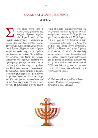 54




                 ΕΛ Λ ΑΣ Κ ΑΙ ΙΣΡΑΗΛ ΠΕΡΙ ΘΕΟΥ

                                 J. Holzner




Σ
          τήν περί Θεοῦ ἰδέα ἡ              ταία της λέξι, ἀνακαλύπτοντας τή
          Ἑλλάς στίς φωτεινές της           συγγένεια πού ἔχει πρός τόν Θεό τό
          στιγμές ἔφθασε σχεδόν             ἀνθρώπινο πνεῦμα. Ὁ Ἰσραήλ καί
          τόν Ἰσραήλ καί σέ ἕνα             μετά τή νομοθεσία τοῦ Σινά ἔπρεπε
σημεῖο τόν ξεπέρασε: Γνώριζε πῶς νά         νά πῆ πρός τήν ἀνθρωπότητα τήν
παραστήση τήν ἰδέα τοῦ Θεοῦ καί μέ          τελειωτική τελευταῖα του λέξι, ὅτι
τήν τέχνη, ἐνῷ ὁ Ἰσραήλ στό σημεῖο          ὁ Υἱός τοῦ Θεοῦ ἔγινε ἄνθρωπος.
αὐτό ἔμεινε βάρβαρος καί, σύμφω-            Ἀλλά τόν Παῦλο, πού ἦταν ὁ μόνος
να μέ τό σχέδιο τῆς Θείας Πρόνοι-           κατάλληλος νά τό πῆ, τόν εἶχε ἤδη
ας, ἔπρεπε νά μείνη. Ἡ σύνθεσις             ἀποκηρύξει. Ἡ νέα θρησκεία, πού
ἀντιλήψεως περί Θεοῦ καί τέχνης             ὁ Παῦλος ἔφερνε στούς Ἀθηναίους
μποροῦσε νά πραγματοποιηθῆ γιά              μέ τό πέρασμα πολλῶν αἰώνων, θά
πρώτη φορά χωρίς κίνδυνο γιά τή δι-         γίνη τό μοναδικό παλλάδιο πού οἱ
ατήρηση τῆς καθαρότητας, τῆς ἰδέας          Ἕλληνες θά τοῦ χρωστοῦν τή σω-
τοῦ Θεοῦ μόνο ἀπό τόν χριστιανσμό.          τηρία τοῦ ἔθνους, τῆς φιλολογίας καί
Σ̓ ἕνα ἄλλο ὅμως σημεῖο ὁ Ἰσραήλ            τῆς γλώσσης τους».
στέκεται ψηλότερα ἀπό τήν Ἑλλάδα.
Στήν νομοθεσία τοῦ Σινά συνέλαβε
τήν ἰδέα τῆς ἁγιότητος τοῦ Θεοῦ. Καί        J. Holzner, «Παῦλος» (Der Völker-
οἱ δυό λαοί εἶχαν κάτι νά ποῦν στόν         apostel Paulus), ἔκδ. Δαμασκηνός,
κόσμο. Ἡ Ἑλλάς εἶχε πῆ τήν τελευ-           8η ἔκδοση, σελ. 215,223.
 