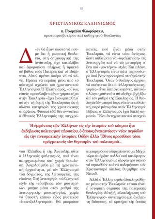 55




                  ΧΡΙΣΤΙΑΝΙΚΟΣ ΕΛ ΛΗΝΙΣΜΟΣ
                      π. Γεωργίου Φλωρόφσκυ,
              πρωτοπρεσβυτέρου καί καθηγητοῦ Θεολογίας




Δ
          «έν θά ἦταν σωστό νά ποῦ-         κανείς, πού εἶναι μέσα στήν
          με ὅτι ἡ ρωσσική θεολο-           Ἐκκλησία, νά εἶναι τόσο ἀνόητος,
          γία, στή δημιουργική της          ὥστε αὐθαίρετα νά «ἀφελληνίση» τίς
          ἀνάπτυξη, εἶχε καταλάβει          λειτουργίες καί νά τίς μεταφέρη σ̓
καί ἀφομοιώσει πλήρως ἤ ἀρκετά              ἕνα πιό «μοντέρνο» style; Ἐπί πλέον,
σέ βάθος τούς Πατέρες καί τό Βυζά-          ὁ Ἑλληνισμός εἶναι κάτι περισσότε-
ντιο. Αὐτό, πρέπει ἀκόμα νά τό κά-          ρο ἀπό ἕναν προσωρινό σταθμό στήν
νη. Πρέπει νά περάση μέσα ἀπό τό            Ἐκκλησία. Ὅταν ὁ θεολόγος ἀρχίση
αὐστηρό σχολεῖο τοῦ χριστιανικοῦ            νά σκέπτεται ὅτι οἱ «ἑλληνικές κατη-
Ἑλληνισμοῦ. Ὁ Ἑλληνισμός, - οὕτως           γορίες» εἶναι ἀπηρχαιωμένες, αὐτό ἁ-
εἰπεῖν, προσέλαβε αἰώνιο χαρακτήρα          πλῶς σημαίνει ὅτι αὐτός ἔχει βγῆ ἔξω
στήν Ἐκκλησία - ἔχει ἐνσωματωθῆ σ̓          ἀπ̓ τόν ρυθμό τῆς Ἐκκλησίας. Ἡ θεο-
αὐτήν τή δομή τῆς Ἐκκλησίας ὡς ἡ            λογία δέν μπορεῖ ἴσως νά εἶναι καθολι-
αἰώνια κατηγορία τῆς χριστιανικῆς           κή, παρά μόνο μέσα στόν Ἑλληνισμό.
ὑπάρξεως. Φυσικά ἐδῶ δέν ἐννοεῖται          Βέβαια, ὁ Ἑλληνισμός ἔχει διπλή ση-
ὁ ἐθνικός Ἑλληνισμός τῆς συγχρό-            μασία. Ἕνα ἀντιχριστιανικό στοιχεῖο

      Ἡ ἐμφάνισις τῶν Ἑλλήνων εἰς τὴν ἱστορίαν τοῦ κόσμου ἦτο
 ἐκδήλωσις πολιτισμοῦ πλουσίου, ὁ ὁποῖος ἐνεκαινίασεν νέαν περίοδον
  εἰς τὴν πνευματικὴν ἱστορίαν. Οὐδὲν ἄλλο Ἔθνος προσέθεσε τόσα
             πράγματα εἰς τὸν θησαυρὸν τοῦ πολιτισμοῦ...

νου Ἑλλάδος ἤ τῆς Ἀνατολῆς οὔτε             κυριαρχοῦσε στό ἀρχαῖο πνεῦμα. Μέχρι
ὁ ἑλληνικός φυλετισμός, πού εἶναι           τώρα ὑπῆρξαν πολλοί πού κατέφυγαν
ἀπηρχαιωμένος καί χωρίς δικαίω-             στόν Ἑλληνισμό μέ ὁλοφάνερο σκοπό
ση. Ἀσχολούμεθα μέ τή χριστιανι-            νά σηκωθοῦν καί νά πολεμήσουν τόν
κή ἀρχαιότητα, μέ τόν Ἑλληνισμό             Χριστιανισμό (ἁπλῶς θυμηθῆτε τόν
τοῦ δόγματος, τῆς λειτουργίας, τῆς          Νίτσε!).
εἰκόνος. Στή λειτουργία, τό ἑλληνικό          Ἀλλά ὁ Ἑλληνισμός ὁλοκληρώθη-
style τῆς «εὐσέβειας τῶν μυστηρί-           κε μέσα στήν Ἐκκλησία· τέτοια εἶναι
ων» μπῆκε μέσα στόν ρυθμό τῆς               ἡ ἱστορική σημασία τῆς πατερικῆς
λειτουργικῆς μυσταγωγίας, χωρίς             θεολογίας. Αὐτή ἡ «ὁλοκλήρωση τοῦ
νά ὑποστῆ κάποιο εἶδος μυστικοῦ             Ἑλληνισμοῦ» συνεπήγετο μία ἀνελέη-
«ἐπανεξελληνισμοῦ». Θά μποροῦσε             τη διάσπαση, τό κριτήριο τῆς ὁποίας
 