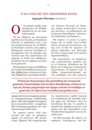 57




          ΤΙ ΘΑ ΓΙΝΕΙ ΜΕ ΤΗΝ ΟΙΚΟΝΟΜΙΚΗ ΚΡΙΣΗ;
                       Δημητρίου Οἰκονόμου, γεωπόνου




Ο
           ῞ λοι σήμερα, σχεδόν, στήν          τόν ἀλόγιστο δανεισμό γιά διακο-
           πατρίδα μας, τήν Ἑλλάδα,            πές, ἀγορές αὐτοκινήτων, κινητῶν
           ἀσχολοῦνται μέ τήν οἰκο-            καί ἀκινήτων, τίς καθημερινές καί
           νομική κρίση.                       ἀτελείωτες διασκεδάσεις, «πολιτιστι-
  Οἱ πιό εἰδήμονες μέ οἰκονομικά               κές ἐκδηλώσεις» καί δρώμενα...
μεγέθη ἤ στατιστικές, μέ ἀναζήτηση               Θά πάψουν οἱ γονεῖς νά ἔχουν
εὐθυνῶν ἤ προβλέψεις ἐνῷ ὁ πο-                 ἕτοιμα γιά τά παιδιά τους ἕνα-δυό
λύς κόσμος ἀνησυχεῖ καί τά Μ.Μ.Ε.              σπίτια, κινητά καί αὐτοκίνητα, τήν
συνδαυλίζουν αὐτούς τούς φόβους.               ὥρα πού τά ἴδια θά «φοιτοῦν» σέ
Καθημερινά γίνονται ἀναλήψεις ἑ-               κάποια καφετέρια, πού δυστυχῶς
κατομμυρίων ἀπό τίς τράπεζες, μήν              δέν δίνει πτυχίο, παρά τίς ἐντατικές
νοώντας πώς ἔτσι ροκανίζουμε πιό               παρακολουθήσεις.
γρήγορα τό κλαδί πού καθόμαστε,                  Θά σταματήσουν νά ἐργάζονται
φτωχαίνοντας πιό γρήγορα καί ἐμεῖς             στίς χειρωνακτικές ἐργασίες κα-
καί ἡ χώρα μας.                                τά τό πλεῖστον ἀλλοδαποί καί θά
  Καλλιεργεῖται ἔντεχνα καί διαδίδεται         βγοῦν καί οἱ δικοί μας νά ἐργαστοῦν
ἕνα πνεῦμα ἀπαισιοδοξίας, πανικοῦ, φο-         χειρωνακτικά. Ἡ ἐργασία στήν ὕ-
βίας, ἀβεβαιότητας, σύγχυσης καί ἀγω-          παιθρο (γεωργοκτηνοτροφία) καί
νίας. Προβάλλουν στίς σκέψεις πολλῶν           στίς οἰκοδομές, πού εἶχε καταντή-

     Ἡ δική μας ὑλική φτώχεια εἶχε προϋπόθεση μία πνευματική
 χρεοκοπία. Ἀπεμπολήσαμε αἰώνιες ἀξίες, διακυβεύσαμε τά ὅσια καί τά
 ἱερά μας, δώσαμε μαργαριτάρια καί πήραμε γυαλικά, ἀνταλλάξαμε τό
       χρυσό (καί τόν Χριστό) μέ ντενεκέδες (γκουροῦδες κ.λπ.).

ζοφερές εἰκόνες καταστροφικῆς φτώχει-          σει ἀποκλειστική σχεδόν ἐργασία
ας, ἐγκληματικότητας, ἀνηθικότητας,            γιά ἀλλοδαπούς, θά περιέλθει πάλι
χάους... Μία κόλαση ἀρχίσει νά σχηματί-        στά χέρια τῶν Ἑλλήνων. Αὐτό ὡς
ζεται στά μυαλά πολλῶν κι ἀρχίζουμε            ἀποτέλεσμα θά ἔχει νά μειωθεῖ ἡ
ἤδη νά πάσχουμε μιμούμενοι τόν «σκε-           προσέλευση λαθρομεταναστῶν, ἐνῷ
παρνοσκοτωμένο Κωστάκη».                       πολλοί πού ἤδη ἐγκαταβιοῦν στήν
  Ἄν σκεφτεῖ κανείς πολύ ρεα-                  Ἑλλάδα θά ἀναχωρήσουν γιά τίς πα-
λιστικά καί πεζά τά πράγματα,                  τρίδες τους.
ἀρχίζει νά σκέπτεται: Θά φτωχύ-                  Τά Πανεπιστήμια θά πάψουν νά
νουμε; Βεβαίως! Θά σταματήσουμε                παράγουν «ἐπιστήμονες» πού δέν
 