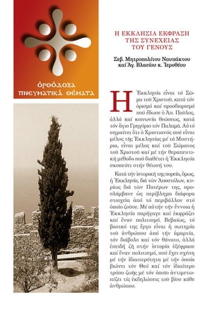 4




                          H EκκλησIα Eκφραση
                             τHς συνEχειας
                              τοY ΓEνους

                         Σεβ. Μητροπολίτου Ναυπάκτου
                          καί Ἁγ. Βλασίου κ. Ἱεροθέου


    ὀρθόδοξα


                        H
πνευματικά θέματα                  Ἐκκλησία εἶναι τό Σῶ-
                                   μα τοῦ Χριστοῦ, κατά τόν
                                   ὁρισμό καί προσδιορισμό
                                   πού ἔδωσε ὁ Ἀπ. Παῦλος,
                        ἀλλά καί κοινωνία θεώσεως, κατά
                        τόν ἅγιο Γρηγόριο τόν Παλαμᾶ. Αὐτό
                        σημαίνει ὅτι ὁ Χριστιανός πού εἶναι
                        μέλος τῆς Ἐκκλησίας μέ τά Μυστή-
                        ρια, εἶναι μέλος καί τοῦ Σώματος
                        τοῦ Χριστοῦ καί μέ τήν θεραπευτι-
                        κή μέθοδο πού διαθέτει ἡ Ἐκκλησία
                        σκοπεύει στήν θέωσή του.
                          Κατά τήν ἱστορική της πορεία, ὅμως,
                        ἡ Ἐκκλησία, διά τῶν Ἀποστόλων, κυ-
                        ρίως διά τῶν Πατέρων της, προ-
                        σλάμβανε ὡς περίβλημα διάφορα
                        στοιχεῖα ἀπό τό περιβάλλον στό
                        ὁποῖο ζοῦσε. Μέ αὐτήν τήν ἔννοια ἡ
                        Ἐκκλησία παρήγαγε καί ἐκφράζει
                        καί ἕναν πολιτισμό. Βεβαίως, τό
                        βασικό της ἔργο εἶναι ἡ σωτηρία
                        τοῦ ἀνθρώπου ἀπό τήν ἁμαρτία,
                        τόν διάβολο καί τόν θάνατο, ἀλλά
                        ἐπειδή ζῆ στήν ἱστορία ἐξέφρασε
                        καί ἕναν πολιτισμό, πού ἔχει σχέση
                        μέ τήν ἰδιαιτερότητα μέ τήν ὁποία
                        βιώνει τόν Θεό καί τόν ἰδιαίτερο
                        τρόπο ζωῆς μέ τόν ὁποῖο ἀντιμετω-
                        πίζει τίς ἐκδηλώσεις τοῦ βίου κάθε
                        ἀνθρώπου.
 