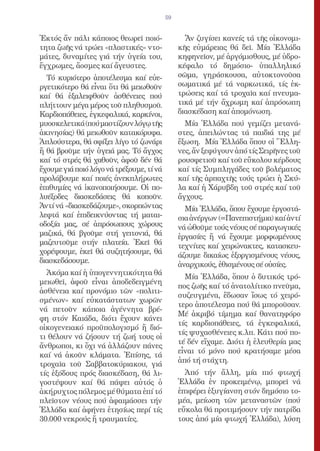 59


Ἐκτός ἄν πάλι κάποιος θεωρεῖ ποιό-               Ἄν ζυγίσει κανείς τά τῆς οἰκονομι-
τητα ζωῆς νά τρώει «πλαστικές» ντο-            κῆς εὐμάρειας θά δεῖ. Μία Ἑλλάδα
μάτες, δυναμίτες γιά τήν ὑγεία του,            κηφηνεῖον, μέ ἀργόμισθους, μέ ὑδρο-
ἔγχρωμες, ἄοσμες καί ἄγευστες.                 κέφαλο τό δημόσιο- ὑπαλληλικό
  Τό κυριότερο ἀποτέλεσμα καί εὐε-             σῶμα, γηράσκουσα, αὐτοκτονοῦσα
ργετικότερο θά εἶναι ὅτι θά μειωθοῦν           σωματικά μέ τά ναρκωτικά, τίς ἐκ-
καί θά ἐξαλειφθοῦν ἀσθένειες πού               τρώσεις καί τά τροχαῖα καί πνευμα-
πλήττουν μέγα μέρος τοῦ πληθυσμοῦ.             τικά μέ τήν ἄχρωμη καί ἀπρόσωπη
Καρδιοπάθειες, ἐγκεφαλικά, καρκίνοι,           διασκέδαση καί ἀπομόνωση.
μυοσκελετικά (πού μαστίζουν λόγῳ τῆς             Μία Ἑλλάδα πού γεμίζει μετανά-
ἀκινησίας) θά μειωθοῦν κατακόρυφα.             στες, ἀπειλώντας τά παιδιά της μέ
Ἁπλούστερα, θά σφίξει λίγο τό ζωνάρι           ἔξωση. Μία Ἑλλάδα ὅπου οἱ Ἕλλη-
ἤ θά βροῦμε τήν ὑγειά μας. Τό ἄγχος            νες, ἄν ξεφύγουν ἀπό τίς Σειρῆνες τοῦ
καί τό στρές θά χαθοῦν, ἀφοῦ δέν θά            ρουσφετιοῦ καί τοῦ εὔκολου κέρδους
ἔχουμε γιά ποιό λόγο νά τρέξουμε, τί νά        καί τίς Συμπληγάδες τοῦ βολέματος
προλάβουμε καί ποιές ἀνεκπλήρωτες              καί τῆς ἁρπαχτῆς τούς τρώει ἡ Σκύ-
ἐπιθυμίες νά ἱκανοποιήσουμε. Οἱ πο-            λα καί ἡ Χάρυβδη τοῦ στρές καί τοῦ
λυέξοδες διασκεδάσεις θά κοποῦν.               ἄγχους.
Ἀντί νά «διασκεδάζουμε», σκορπώντας              Μία Ἑλλάδα, ὅπου ἔχουμε ἐργοστά-
λεφτά καί ἐπιδεικνύοντας τή μαται-             σια ἀνέργων (=Πανεπιστήμια) καί ἀντί
οδοξία μας, σέ ἀπρόσωπους χώρους               νά ὠθοῦμε τούς νέους σέ παραγωγικές
μαζικά, θά βγοῦμε στή γειτονιά, θά             ἐργασίες ἤ νά ἔχουμε μορφωμένους
μαζευτοῦμε στήν πλατεία. Ἐκεῖ θά               τεχνίτες καί χειρώνακτες, κατασκευ-
χορέψουμε, ἐκεῖ θά συζητήσουμε, θά             άζουμε δικαίως ἐξοργισμένους νέους,
διασκεδάσουμε.
                                               ἀναρχικούς, ἐθισμένους σέ οὐσίες.
  Ἀκόμα καί ἡ ὑπογεννητικότητα θά
                                                 Μία Ἑλλάδα, ὅπου ὁ δυτικός τρό-
μειωθεῖ, ἀφοῦ εἶναι ἀποδεδειγμένη
                                               πος ζωῆς καί τό ἀνατολίτικο πνεῦμα,
ἀσθένεια καί προνόμιο τῶν «πολιτι-
                                               συζευγμένα, ἔδωσαν ἴσως τό χειρό-
σμένων» καί εὐκατάστατων χωρῶν
                                               τερο ἀποτέλεσμα πού θά μποροῦσαν.
νά πετοῦν κάποια ἀγέννητα βρέ-
                                               Μέ ἀκριβό τίμημα καί θανατηφόρο
φη στόν Καιάδα, διότι ἔχουν κάνει
                                               τίς καρδιοπάθειες, τά ἐγκεφαλικά,
οἰκογενειακό προϋπολογισμό ἤ διό-
                                               τίς ψυχασθένειες κ.λπ. Κάτι πού πο-
τι θέλουν νά ζήσουν τή ζωή τους οἱ
                                               τέ δέν εἴχαμε. Διότι ἡ ἐλευθερία μας
ἄνθρωποι, κι ὄχι νά ἀλλάζουν πάνες
                                               εἶναι τό μόνο πού κρατήσαμε μέσα
καί νά ἀκοῦν κλάματα. Ἐπίσης, τά
                                               ἀπό τή στάχτη.
τροχαῖα τοῦ Σαββατοκύριακου, γιά
τίς ἐξόδους πρός διασκέδαση, θά λι-              Ἀπό τήν ἄλλη, μία πιό φτωχή
γοστέψουν καί θά πάψει αὐτός ὁ                 Ἑλλάδα ἐν προκειμένῳ, μπορεῖ νά
ἀκήρυχτος πόλεμος μέ θύματα ἐπί τό             ἐπιφέρει ἐξυγίανση στόν δημόσιο το-
πλεῖστον νέους πού ἀφαιμάσσει τήν              μέα, μείωση τῶν μεταναστῶν (πού
Ἑλλάδα καί ἀφήνει ἐτησίως περί τίς             εὔκολα θά προτιμήσουν τήν πατρίδα
30.000 νεκρούς ἤ τραυματίες.                   τους ἀπό μία φτωχή Ἑλλάδα), λύση
 