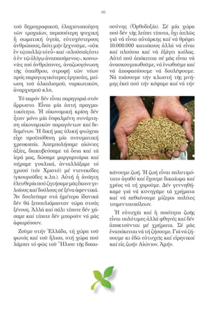 60


τοῦ δημογραφικοῦ, ἐλαχιστοποίηση             οσύνης (Ὀρθοδοξία). Σέ μία χώρα
τῶν τροχαίων, περισσότερη ψυχική             πού δέν τῆς λείπει τίποτα, ὄχι ἁπλῶς
ἤ σωματική ὑγεία, εὐτυχέστερους              γιά νά εἶναι αὐτάρκης καί νά θρέφει
ἀνθρώπους, διότι μήν ξεχνοῦμε, «οὐκ          10.000.000 κατοίκους ἀλλά νά εἶναι
ἐν τῷ πολλῷ τό εὖ» καί «πλούσιός ἐστι        καί πλούσια καί νά ἐξάγει κιόλας.
ὁ ἐν τῷ ὀλίγῳ ἀναπαυόμενος», κοινω-          Αὐτό πού ἀπόκειται σέ μᾶς εἶναι νά
νίες πιό ἀνθρώπινες, ἀναζωογόνωση            ἀνασκουμπωθοῦμε, νά ἑνωθοῦμε καί
τῆς ὑπαίθρου, στροφή τῶν νέων                νά ἀποφασίσουμε νά δουλέψουμε.
πρός παραγωγικότερες ἐργασίες, μεί-          Νά πιάσουμε τήν κλωστή τῆς μνή-
ωση τοῦ ἀλκολισμοῦ, ναρκωτικῶν,              μης ἐκεῖ πού τήν κόψαμε καί νά τήν
ἀναρχισμοῦ κλπ.
  Τό παρόν δέν εἶναι παρηγοριά στόν
ἄρρωστο. Εἶναι μία ἁπτή πραγμα-
τικότητα. Ἡ οἰκονομική κρίση δέν
ἦταν μόνο μία ἐσφαλμένη συνάρτη-
ση οἰκονομικῶν παραγόντων καί δε-
δομένων. Ἡ δική μας ὑλική φτώχεια
εἶχε προϋπόθεση μία πνευματική
χρεοκοπία. Ἀπεμπολήσαμε αἰώνιες
ἀξίες, διακυβεύσαμε τά ὅσια καί τά
ἱερά μας, δώσαμε μαργαριτάρια καί
πήραμε γυαλικά, ἀνταλλάξαμε τό
χρυσό (τόν Χριστό) μέ ντενεκέδες             κάνουμε ζωή. Ἡ ζωή εἶναι πολυτιμό-
(γκουροῦδες κ.λπ.). Αὐτή ἡ ἀνόητη            τατο ἀγαθό καί ἔχουμε δικαίωμα καί
ἐλευθερία πού ζητήσαμε μᾶς ἔκανε γε-         χρέος νά τή χαροῦμε. Δέν γεννηθή-
λοίους καί δούλους σέ ξένα ἀφεντικά.         καμε γιά νά κυνηγᾶμε τά χρήματα
Ἄν δουλεύαμε στά ἡμέτερα ἰδανικά             καί νά πεθαίνουμε μίζεροι πολίτες
δέν θά ξεπουλιόμασταν τώρα στούς             τσιμεντουπόλεων.
ξένους. Ἀλλά καί πάλι τίποτε δέν χά-
                                               Ἡ εὐτυχία καί ἡ ποιότητα ζωῆς
σαμε καί τίποτε δέν μποροῦν νά μᾶς
                                             εἶναι πολύτιμες ἀλλά φθηνές καί δέν
ἀφαιρέσουν.                                  ἀποκτοῦνται μέ χρήματα. Σέ μᾶς
  Ζοῦμε στήν Ἑλλάδα, τή χώρα τοῦ             ἐναπόκειται νά τή ζήσουμε. Γιά νά ζή-
φωτός καί τοῦ ἥλιου, στή χώρα πού            σουμε κι ἐδῶ εὐτυχεῖς καί εἰρηνικοί
λάμπει τό φῶς τοῦ Ἥλιου τῆς δικαι-           καί εἰς ζωήν Αἰώνιον. Ἀμήν.
 