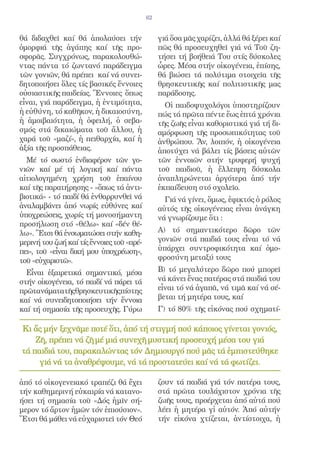 62


θά διδαχθεῖ καί θά ἀπολαύσει τήν                γιά ὅσα μᾶς χαρίζει, ἀλλά θά ξέρει καί
ὀμορφιά τῆς ἀγάπης καί τῆς προ-                 πῶς θά προσευχηθεῖ γιά νά Τοῦ ζη-
σφορᾶς. Συγχρόνως, παρακολουθώ-                 τήσει τή βοήθειά Του στίς δύσκολες
ντας πάντα τό ζωντανό παράδειγμα                ὧρες. Μέσα στήν οἰκογένεια, ἐπίσης,
τῶν γονιῶν, θά πρέπει καί νά συνει-             θά βιώσει τά πολύτιμα στοιχεῖα τῆς
δητοποιήσει ὅλες τίς βασικές ἔννοιες            θρησκευτικῆς καί πολιτιστικῆς μας
οὐσιαστικῆς παιδείας. Ἔννοιες ὅπως              παράδοσης.
εἶναι, γιά παράδειγμα, ἡ ἐντιμότητα,              Οἱ παιδοψυχολόγοι ὑποστηρίζουν
ἡ εὐθύνη, τό καθῆκον, ἡ δικαιοσύνη,             πώς τά πρῶτα πέντε ἕως ἑπτά χρόνια
ἡ ἀμοιβαιότητα, ἡ ὀφειλή, ὁ σεβα-               τῆς ζωῆς εἶναι καθοριστικά γιά τή δι-
σμός στά δικαιώματα τοῦ ἄλλου, ἡ                αμόρφωση τῆς προσωπικότητας τοῦ
χαρά τοῦ «μαζί», ἡ πειθαρχία, καί ἡ             ἀνθρώπου. Ἄν, λοιπόν, ἡ οἰκογένεια
ἀξία τῆς προσπάθειας.                           ἀποτύχει νά βάλει τίς βάσεις αὐτῶν
  Μέ τό σωστό ἐνδιαφέρον τῶν γο-                τῶν ἐννοιῶν στήν τρυφερή ψυχή
νιῶν καί μέ τή λογική καί πάντα                 τοῦ παιδιοῦ, ἡ ἔλλειψη δύσκολα
αἰτιολογημένη χρήση τοῦ ἐπαίνου                 ἀναπληρώνεται ἀργότερα ἀπό τήν
καί τῆς παρατήρησης - «ὅπως τά ἀντι-            ἐκπαίδευση στό σχολεῖο.
βιοτικά» - τό παιδί θά ἐνθαρρυνθεῖ νά             Γιά νά γίνει, ὅμως, ἐφικτός ὁ ρόλος
ἀναλαμβάνει ἀπό νωρίς εὐθύνες καί               αὐτός τῆς οἰκογένειας εἶναι ἀνάγκη
ὑποχρεώσεις, χωρίς τή μονοσήμαντη               νά γνωρίζουμε ὅτι :
προσήλωση στό «θέλω» καί «δέν θέ-
λω». Ἔτσι θά ἐνσωματώσει στήν καθη-             Α) τό σημαντικότερο δῶρο τῶν
μερινή του ζωή καί τίς ἔννοιες τοῦ «πρέ-        γονιῶν στά παιδιά τους εἶναι τό νά
πει», τοῦ «εἶναι δική μου ὑποχρέωση»,           ὑπάρχει συντροφικότητα καί ὁμο-
τοῦ «εὐχαριστῶ».                                φροσύνη μεταξύ τους

  Εἶναι ἐξαιρετικά σημαντικό, μέσα              Β) τό μεγαλύτερο δῶρο πού μπορεῖ
στήν οἰκογένεια, τό παιδί νά πάρει τά           νά κάνει ἕνας πατέρας στά παιδιά του
πρῶτανάματατῆςθρησκευτικῆςπίστης                εἶναι τό νά ἀγαπᾶ, νά τιμᾶ καί νά σέ-
καί νά συνειδητοποιήσει τήν ἔννοια              βεται τή μητέρα τους, καί
καί τή σημασία τῆς προσευχῆς. Γύρω              Γ) τό 80% τῆς εἰκόνας πού σχηματί-

Κι ἄς μήν ξεχνᾶμε ποτέ ὅτι, ἀπό τή στιγμή πού κάποιος γίνεται γονιός,
    Ζῆ, πρέπει νά ζῆ μέ μιά συνεχῆ μυστική προσευχή μέσα του γιά
τά παιδιά του, παρακαλώντας τόν Δημιουργό πού μᾶς τά ἐμπιστεύθηκε
     γιά νά τα ἀναθρέψουμε, νά τά προστατεύει καί νά τά φωτίζει.

ἀπό τό οἰκογενειακό τραπέζι θά ἔχει             ζουν τά παιδιά γιά τόν πατέρα τους,
τήν καθημερινή εὐκαιρία νά κατανο-              στά πρῶτα τουλάχιστον χρόνια τῆς
ήσει τή σημασία τοῦ «Δός ἡμῖν σή-               ζωῆς τους, προέρχεται ἀπό αὐτά πού
μερον τό ἄρτον ἡμῶν τόν ἐπιούσιον».             λέει ἡ μητέρα γἰ αὐτόν. Ἀπό αὐτήν
Ἔτσι θά μάθει νά εὐχαριστεῖ τόν Θεό             τήν εἰκόνα χτίζεται, ἀντίστοιχα, ἡ
 