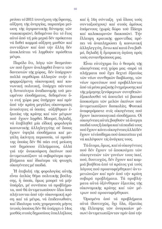 66


ρεύσει τό 2011 (συνέχιση τῆς ὕφεσης,        καί ἡ 14η σύνταξη γιά ὅλους τούς
αὔξηση τῆς ἀνεργίας, παραπέρα μεί-          συνταξιούχους) καί στούς ἀμέσως
ωση τῆς ἀγοραστικῆς δύναμης τῶν             ἑπόμενους (χωρίς δῶρο τοῦ Πάσχα
νοικοκυριῶν), δεδομένου ὅτι τό ἔτος         καί καλοκαιρινῶν διακοπῶν). Τήν
αὐτό ἀπό τή μία μεριά δέν πρόκειται         ἔλλειψη κρατικῆς φροντίδας πρέ-
νά δοθεῖ καμμιά αὔξηση μισθῶν καί           πει νά ἀναπληρώσει ἡ κοινωνική
συντάξεων καί ἀπό τήν ἄλλη δέν              ἀλληλεγγύη, ἔστω καί κατά ἕνα βαθ-
ἀποκλείεται νά ληφθοῦν πρόσθετα             μό, δηλαδή ἤ ἔμπρακτη ἀγάπη πρός
μέτρα.                                      τούς συνανθρώπους μας.
  Παρόλο ὅτι, λόγῳ τῶν δεσμεύσε-              Εἶναι εὐτύχημα ὅτι ὁ θεσμός τῆς
ων πού ἔχουν ἀναληφθεῖ ἔναντι τῶν           οἰκογένειας στή χώρα μας -παρά τά
δανειστῶν τῆς χώρας, δέν ὑπάρχουν           πλήγματα πού ἔχει δεχτεῖ ἐξαιτίας
πολλά περιθώρια ἀλλαγῶν στήν ἐ-             τῶν νέων συνθηκῶν διαβίωσης, τῶν
φαρμοζόμενη οἰκονομική καί κοι-             νέων προτύπων πού προβάλλονται
νωνική πολιτική, ὑπάρχει πάντοτε            ἀπό τά μέσα μαζικῆς ἐνημέρωσης καί
ἡ δυνατότητα ἀναδιανομῆς τοῦ μει-           τῆς μίμησης ξενόφερτων συνηθειών-
ωμένου εἰσοδήματος, δεδομένου ὅ-            ἐξακολουθεῖ νά ἀποτελεῖ τό βασικό
τι στή χώρα μας ὑπῆρχαν καί πρίν            ἀποκούμπι τῶν μελῶν ἐκείνων πού
ἀπό τήν κρίση μεγάλες οἰκονομικές           ἀντιμετωπίζουν δυσκολίες. Φυσικά
ἀνισότητες οἱ ὁποῖες αὐξήθηκαν ἐ-           ἀναφερόμαστε στίς οἰκογένειες πού
ξαιτίας τῆς κρίσης καί τῶν μέτρων           ἔχουν ἱκανοποιητικά εἰσοδήματα. Οἱ
πού ἔχουν ληφθεῖ. Μπορεῖ, δηλαδή,           οἰκογένειες αὐτές βοηθοῦν τά ἄνεργα
νά ἐπιβληθεῖ μία εἰδική φορολογία           παιδιά τους ἤ ἀκόμα καί τά παιδιά τους
κοινωνικῆς ἀλληλεγγύης σέ ὅσους             πού ἔχουν κάνει οἰκογένειες ἀλλά δέν
ἔχουν ὑψηλά εἰσοδήματα καί με-              ἔχουν τό εἰσόδημα πού ἀπαιτεῖται γιά
γάλη ἀκίνητη περιουσία, τό προϊόν
                                            νά καλύψουν τίς ἀνάγκες τους.
της ὁποίας δέν θά πάει στή μείωση
τοῦ δημόσιου ἐλλείμματος, ἀλλά                Τά ἄτομα, ὅμως, καί οἱ οἰκογένειες
γιά τήν ἀνακούφιση ἐκείνων πού              πού δέν ἔχουν τό ἀποκούμπι τῶν
ἀντιμετωπίζουν τά σοβαρότερα προ-           οἰκογενειῶν τῶν γονέων τους (καί,
βλήματα καί ἰδιαίτερα τίς φτωχές            πού, δυστυχῶς, δέν ἔχουν καί καμ-
οἰκογένειες μέ παιδιά.                      μιά βοήθεια ἀπό τό κράτος γιά τούς
                                            λόγους πού προαναφέρθηκαν) ἀντι-
  Ἡ ἐπιβολή τῆς φορολογίας αὐτῆς
                                            μετώπιζαν καί πρίν ἀπό τήν κρίση
εἶναι ἁπλῶς θέμα πολιτικῆς βούλη-
                                            σοβαρά προβλήματα. Τά προβλή-
σης, ἡ ὁποία, ὅμως μπορεῖ νά μήν
                                            ματα αὐτά ὀξύνθηκαν ἐξαιτίας τῆς
ὑπάρξει, μέ συνέπεια τά προβλήμα-
τα, πού θά ἀντιμετωπίσουν ὅλοι ὅσοι         οἰκονομικῆς κρίσης καί τῶν μέ-
πλήττονται ἀπό τήν οἰκονομική κρί-          τρων πού προαναφέρθηκαν.
ση καί τά μέτρα, νά ἐπιδεινωθοῦν,             Ὁρισμένα ἀπό τά προβλήματα
καί ἰδιαίτερα τούς χειμερινούς μῆνες        αὐτά (δυστυχῶς, ὄχι ὅλα, ἐξαιτίας
(στούς ὁποίους δέν θά ὑπάρχει ὁ 14ος        τῆς ἔλλειψης τῶν ἀναγκαίων μέ-
μισθός στούς δημοσίους ὑπαλλήλους           σων) ἀντιμετωπίζονταν πρίν ἀπό τήν
 