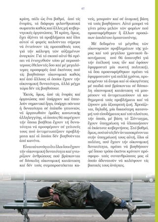 67


κρίση, πάλι ὡς ἕνα βαθμό, ἀπό τίς            νείς, μποροῦν καί σέ ἀτομική βάση
ἐνορίες, τά διάφορα φιλανθρωπικά             νά τούς βοηθήσουν. Αὐτό μπορεῖ νά
σωματεῖα καθώς καί ἄλλες μή κυβερ-           γίνει μέσῳ μελῶν τῶν φορέων πού
νητικές ὀργανώσεις. Ἡ κρίση, ὅμως,           προαναφέρθηκαν ἤ ἄλλων προσώ-
ἔχει ὀξύνει τά προβλήματα καί ὅλοι           πων ἀπολύτου ἐμπιστοσύνης.
αὐτοί οἱ φορεῖς καλοῦνται σήμερα               Μέ δεδομένο τό μέγεθος τῶν
νά ἐντείνουν τίς προσπάθειές τους            οἰκονομικῶν προβλημάτων τῆς χώ-
γιά τήν κάλυψη τῶν αὐξημένων                 ρας καί τοῦ μεγάλου χρονικοῦ δι-
ἀναγκῶν. Γιά τό σκοπό αὐτό θά πρέ-           αστήματος πού θά ἀπαιτηθεῖ γιά
πει νά ἐνισχυθοῦν τόσο μέ περισσό-
                                             τήν ἐπίλυσή τους (ἄν καί ἐφόσον
τερους ἐθελοντές ὅσο καί μέ μεγαλύ-
                                             ἐφαρμοστεῖ μία σωστή πολιτική),
τερες προσφορές ἀπό ἐκείνους πού
                                             τά ὅσα προαναφέρθηκαν πρέπει νά
τίς βοηθοῦσαν οἰκονομικᾶ καθώς
                                             ἐφαρμοστοῦν γιά πολλά χρόνια, προ-
καί ἀπό ἄλλους οἱ ὁποῖοι ἔχουν τήν
                                             κειμένου τά ἄτομα καί οἱ οἰκογένειες
οἰκονομική δυνατότητα, ἀλλά μέχρι
                                             μέ παιδιά πού βρίσκονται σέ δύσκο-
τώρα δέν τίς βοηθοῦσαν.
                                             λη οἰκονομική κατάσταση νά μπο-
  Ἐκτός, ὅμως, ἀπό τίς ἐνορίες καί           ρέσουν νά ἀντιμετωπίσουν τά κα-
ὀργανώσεις πού ὑπάρχουν καί ἐπιτε-           θημερινά τούς προβλήματα καί νά
λοῦν σημαντικό ἔργο, ὑπάρχει πάντοτε         ζήσουν μία ἀξιοπρεπῆ ζωή. Χρειάζε-
ἡ δυνατότητα σέ ἐπίπεδο γειτονιῶν,           ται, δηλαδή, μία δικαιότερη κατανο-
νά ὀργανωθοῦν ὁμάδες κοινωνικῆς              μή τοῦ εἰσοδήματος καί τοῦ πλούτου,
ἀλληλεγγύης, οἱ ὁποῖες θά παρέχουν           τήν ὁποία, μέ βάση τό Σύνταγμα,
τήν ὅποια βοήθεια ἔχουν τή δυνα-             ἔχουν ὑποχρέωση νά ὑλοποιήσουν
τότητα νά προσφέρουν σέ γείτονές             οἱ ἑκάστοτε κυβερνήσεις. Στό βαθμό,
τους πού ἀντιμετωπίζουν προβλή-              ὅμως, πού αὐτές δέν ἀνταποκρίνονται
ματα καί οἱ ὁποῖοι δέν βοηθοῦνται            στήν ὑποχρέωσή τους αὐτή, ὅλοι οἱ
ἀπό κανένα.                                  πολίτες, πού ἔχουν τήν οἰκονομική
  Εἶναι αὐτονόητο ὅτι ὅλοι ὅσοι ἔχουν        δυνατότητα, πρέπει νά βοηθήσουν
τήν οἰκονομική δυνατότητα καί γνω-           -μέ ὅποιο τρόπο ἐκεῖνοι κρίνουν πρό-
ρίζουν ἀνθρώπους πού βρίσκονται              σφορο- τούς συνανθρώπους μας οἱ
σέ δύσκολη οἰκονομική κατάσταση              ὁποῖο ἀδυνατοῦν νά καλύψουν τίς
καί δέν τούς συμπαραστέκεται κα-             βασικές τους ἀνάγκες.
 