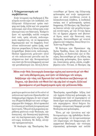 5


1. Ὁ ἐκχριστιανισμός τοῦ                   τυπώθηκε μέ ὅρους τῆς ἑλληνικῆς
περιβάλλοντος                              φιλοσοφίας καί στήν πραγματικό-
  Στήν ἱστορική της διαδρομή ἡ Ἐκ-         τητα σέ αὐτό συνδέεται στενά ἡ
κλησία συνάντησε τόν ἰουδαϊκό, τόν         ἀποκαλυπτική ἀλήθεια, ἡ ἰουδαϊκή
ἑλληνικό- ἑλληνιστικό τρόπο σκέ-           σκέψη καί ὁ φιλοσοφικός τρόπος
ψης καί ζωῆς, ἀλλά καί τόν ρωμαϊκό         ἔκφρασης. Οἱ Πατέρες τῆς Ἐκκλησί-
πολιτισμό, πού εἶναι ἑλληνικός στήν        ας ἔκαναν αὐτήν τήν μεγάλη ἱστορι-
οἰκουμενική του διάσταση. Ἑπόμενο          κή συνάντηση, μέ τήν ἔννοια ὅμως
ἦταν νά προσλάβη πολλά στοιχεῖα            ὅτι τά ἄρρητα ρήματα πού βίωναν
ἀπό τούς τρεῖς αὐτούς πολιτισμι-           οἱ ἅγιοι, κατά τήν θεοπτική τους
κούς παράγοντες, νά τά ἀφομοιώση           ἐμπειρία, διατυπώθηκαν μέ κτιστά
δημιουργικά καί νά ἐκφράση ἕναν            ρήματα καί νοήματα, ὅπως ἔλεγε ὁ π.
τέτοιο πολιτιστικό τρόπο ζωῆς, πού         Ἰωάννης Ρωμανίδης.
λέγεται ρωμαίϊκος ἤ ὅπως ἀργότερα            Ἡ θεότητα τῶν Προσώπων τῆς
ὀνομάσθηκε βυζαντινός πολιτισμός.          Ἁγίας Τριάδος, ὅπως τήν βίωσαν οἱ
Πολλοί ἑρμηνευτές μελετοῦν αὐτό            Προφῆτες, οἱ Ἀπόστολοι καί οἱ Πα-
τό νέο πολιτιστικό μοντέλο καί ἐκ-         τέρες, διατυπώθηκε μέ τίς λέξεις τῆς
πλήσσονται ἀπό τήν δυναμικότητά            ἑλληνικῆς φιλοσοφίας, ἤτοι πρόσω-
του, ἀπό τήν δυνατή ἔκφρασή του καί        πα, ὑποστάσεις, φύση, οὐσία, συμβε-
τήν μοναδικότητά του. Αὐτή ἡ δυνα-         βηκότα κλπ. Γενικά, οἱ Πατέρες τῆς


 Μέσα στήν θεία Λειτουργία ἀποκτᾶμε σχέση καί κοινωνία μέ τόν Θεό
      καί τούς ἀδελφούς μας, πού ζοῦν σέ ὁλόκληρο τόν κόσμο,
  δοξάζουμε τήν νίκη τοῦ Χριστοῦ ἐπί τοῦ θανάτου καί βιώνουμε τά
  ἔσχατα, τήν βασιλεία τοῦ Θεοῦ ἐπί τῆς γῆς ἀπό τό παρόν, ἀλλά καί
     βρισκόμαστε σέ μιά διαρκῆ πορεία πρός τήν μέλλουσα δόξα.

μικότητα φαίνεται ἀπό τό ὅτι αὐτό τό       Ἐκκλησίας προσέλαβαν λέξεις ἀπό
πολιτιστικό πρότυπο ἐξακολουθεῖ νά         τήν ἀρχαία ἑλληνική φιλοσοφία, τίς
ὑπάρχη μέχρι σήμερα, ἄν καί τό κρά-        ἀποφόρτισαν ἀπό τό περιεχόμενο τό
τος (Ρωμανία-Βυζάντιο) πού τό δημι-        ὁποῖο εἶχαν καί προσέδωσαν σέ αὐτές
ούργησε δέν ὑπάρχει. Αὐτό προκαλεῖ         νέο περιεχόμενο. Αὐτό δείχνει ὅτι
ἐντύπωση σέ πολλούς ἱστορικούς καί         ὑπάρχει οὐσιαστική διαφορά μεταξύ
ἐρευνητές. Ὅλη αὐτή ἡ ρωμαίικη πα-         θεολογίας καί φιλοσοφίας.
ράδοση φαίνεται στήν θεολογία, τήν           Ἔτσι, μέ τήν ζωντάνια καί τήν
ἀσκητική, τήν διοικητική ὀργάνωση          δυναμικότητα τῆς ὀρθοδόξου θεολο-
καί τίς ἐκκλησιαστικές τέχνες. Μιά         γίας μποροῦμε νά ἀντιμετωπίσουμε
σύντομη ἀνάλυση θά δείξη αὐτήν             τόν οὑμανισμό, τόν διαφωτισμό, τόν
τήν πραγματικότητα.                        γερμανικό ἰδεαλισμό, τήν νεώτερη
  Ἡ θεολογία τῆς Ἐκκλησίας δια-            εὐρωπαϊκή φιλοσοφία καί πολλά
 