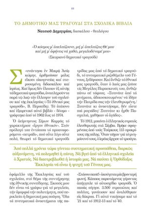 68




  ΤΟ δημοτικΟ μας τραγοΥδι στΑ σχολικ Α βιβλΙα
                 Νατσιοῦ Δημητρίου, δασκάλου - θεολόγου



             «Ὁ κόσμος μ̓ ἀπελπίζουνε, μή μ̓ ἀπελπίζεις Θέ μου
               καί μή μ̓ ἀφήνεις νά χαθῶ, μεγαλοδύναμέ μου»
                        (Σκυριανό δημοτικό τραγούδι)




Σ
          «υνάντησα ἐν Μικρᾷ Ἀσίᾳ            τρίδας μας ἀπό τό δημοτικό τραγού-
          κώμην, ἀριθμοῦσαν μόλις            δι, τό πνευματικό ριζοθέμελο τοῦ Γέ-
          εἴκοσι οἰκογενείας καί στε-        νους, ξεδίψασαν. Καί ἄνθιζε τό ἐθνικό
          ροουμένη διδασκάλου καί            μας τραγούδι, ὅταν ὁ λαός μας ζοῦσε
ἱερέως. Καί ὅμως δέν ἔλειπαν ἐξ αὐτῆς        τίς Μεγάλες Παρασκευές του, ἄνθιζε
τά δημοτικά τραγούδια, ἀναπληροῦντα          πάνω σέ τάφους. «Ξυπνᾶτε ἀπό τά
παρά τῷ λαῷ τήν ἔλλειψιν τοῦ σχολεί-         μνήματα, ἀδικοσκοτωμένοι/ νά ἰδῆτε
ου καί τῆς ἐκκλησίας («Τό ἐθνικό μας         τήν Πατρίδα σας τήν ἐλευθερωμένη./
τραγούδι», Β. Περσείδη). Τό ἐπίπονο          Ξυπνᾶτε κι ἀναστήσαμε, δέν εἶστε
καί ἐξαιρετικό αὐτό βιβλίο - δίτομο -        πιά ραγιάδες/ Ξυπνᾶτε κι ἦρθε Πα-
γράφτηκε ἀπό τό 1962 ἕως τό 1974.            σχαλιά, χαθῆκαν οἱ ἀγᾶδες».
  Ὁ ἀείμνηστος Σίμων Καρρᾶς τό                 Τό 1912, μπαίνει ὁ ἑλληνικός στρατός
χαρακτήρισε «ἔργον ἐθνικόν». Στόν            ἐλευθερωτής στά Σέρβια. Βρῆκε σφαγ-
πρόλογό του ἐντόπισα τό προαναφε-            μένους ἀπό τούς Τούρκους 115 προκρί-
ρόμενο «πετράδι», πού οὔτε λίγο οὔτε         τους τῆς πόλης. Ὅταν πῆγαν γιά τό μνη-
πολύ, θεωρεῖ τό δημοτικό τραγούδι            μόσυνό τους, ὁ ἱερέας ἄρχισε τό τρισάγιο.

  Ἀπό πολλά χρόνια τώρα γίνεται συστηματική προσπάθεια, διαρκῶς
 αὐξανόμενη, νά πολεμηθεῖ ἡ πίστη. Νά βγεῖ ἀπό τά ἑλληνικά σχολεῖα
  ὁ Χριστός. Νά διαστρεβλωθεῖ ἡ ἱστορία μας. Νά παύσει ἡ Ὀρθόδοξος
              Ἐκκλησία νά εἶναι ἡ ψυχή τοῦ Γένους μας.

ἐφάμιλλο τῆς Ἐκκλησίας καί τοῦ               «Στάσου παπᾶ!» ἀκούγεται μία βροντερή
σχολείου, στό θέμα τῆς συντήρησης            φωνή. Κάποιος παριστάμενος γέροντας
τῆς ἐθνικῆς συνείδησης. Σκοπός μου           ἀπήγγειλε τό αὐτοσχέδιο τραγούδι. Ὁ
δέν εἶναι νά γράψω γιά τό μεγαλεῖο,          παπᾶς σίγησε. 3.500 στρατιῶτες καί
τήν ὀμορφιά τήν πολυτίμητη, πού πε-          πολίτες, γονάτισαν καί ἀναλύθηκαν
ρικλείει ἡ δημοτική μας ποίηση. Ὅλα          εἰς δάκρυα. Γἰ αὐτό νικήσαμε καί τό
τά πνευματικά ἀναστήματα τῆς πα-             ̓21 καί τό 1912-13 καί τό ̓40.
 