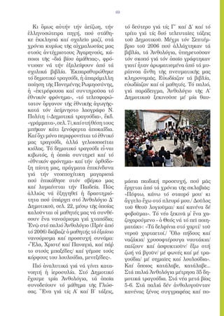 69


  Κι ὅμως αὐτήν τήν ἀείζωη, τήν               τό δεύτερο γιά τίς Γ΄ καί Δ΄ καί τό
ἑλληνοσώτειρα πηγή, πού στάθη-                τρίτο γιά τίς δυό τελευταῖες τάξεις
κε ἐκκλησιά καί σχολεῖο μαζί, στά             τοῦ Δημοτικοῦ. Μέχρι τόν Σεπτέμ-
χρόνια κυρίως τῆς αἰχμαλωσίας μας             βριο τοῦ 2006 πού ἀλλάχτηκαν τά
στούς ἀντίχριστους Ἀγαρηνούς, κά-             βιβλία, τά Ἀνθολόγια, ὑπηρετοῦσαν
ποιοι τῆς «διά βίου ἀμάθειας», φρό-           τόν σκοπό γιά τόν ὁποῖο γράφτηκαν
ντισαν νά τήν ἐξαλείψουν ἀπό τά               γιατί ἦταν ἀρωματισμένα ἀπό τά μυ-
σχολικά βιβλία. Ἐκπαραθυρώθηκε                ρίπνοα ἄνθη τῆς πνευματικῆς μας
τό δημοτικό τραγούδι, ἡ ἀπαράμιλλη            κληρονομιᾶς. Εὐωδίαζαν τά βιβλία,
ποίηση τῆς Πονεμένης Ρωμηοσύνης,              εὐωδίαζαν καί οἱ μαθητές. Τό παλιό,
ἡ «ἐκτρέφουσα καί συντηροῦσα τό               γιά παράδειγμα, Ἀνθολόγιο τῆς Α΄
ἐθνικόν φρόνημα», «τό τελεσφορώ-              Δημοτικοῦ ξεκινοῦσε μέ μία θαυ-
τατον ὄργανον τῆς ἐθνικῆς ἀγωγῆς»
κατά τόν ἀείμνηστο λαογράφο Ν.
Πολίτη («Δημοτικά τραγούδια», ἔκδ.
«γράμματα», σελ. 7), καί στή θέση τους
μπῆκαν κάτι ξενόφερτα ἀποκαΐδια.
Καί ὄχι μόνο περιφρονεῖται τό ἐθνικό
μας τραγούδι, ἀλλά γελοιοποεῖται
κιόλας. Τό δημοτικό τραγούδι εἶ-ναι
κιβωτός, ἡ ὁποία συντηρεῖ καί τό
«ἐθνικόν φρόνημα» καί τήν ὀρθόδο-
ξη πίστη μας, πράγματα ἐπικίνδυνα
γιά τήν νεοεποχίτικη μαγαρισιά
πού ἐπικάθησε στόν σβέρκο μας                 μάσια παιδική προσευχή, πού μᾶς
καί λυμαίνεται τήν Παιδεία. Πῶς               ἔρχεται ἀπό τά χρόνια τῆς σκλαβιᾶς:
ἀλλιῶς νά ἐξηγηθεῖ ἡ δραστηριό-               «Πέφτω, κάνω τό σταυρό μου/ κι
τητα πού ὑπάρχει στό Ἀνθολόγιο Δ΄             ἄγγελο ἔχω στό πλευρό μου./ Δοῦλος
Δημοτικοῦ, σελ. 22, μέσῳ τῆς ὁποίας           τοῦ Θεοῦ λογιοῦμαι/ καί κανένα δέ
καλοῦνται οἱ μαθητές μας νά συνθέ-            φοβοῦμαι». Τό νέο ξεκινᾶ μ̓ ἕνα χα-
σουν ἕνα νανούρισμα γιά χταπόδια;             ζοχαρούμενο - ὁ Θεός νά τό πεῖ ποιη-
Ἐνῷ στό παλιό Ἀνθολόγιο (Πρίν ἀπό             ματάκι-: «Τά δελφίνια στό χαρτί/ τοῦ
τό 2006) διάβαζε ὁ μαθητής τό ἐξαίσιο         νεροῦ χαρταετοί./ Ὅλο πήδους καί
νανούρισμα καί προσευχή συνάμα:               ναζάκια/ χρυσοφτέρουγα ναυτάκια/
«Ἔλα, Χριστέ καί Παναγιά, καί πάῤ            παίζουν καί ἀσφυκτιοῦν/ ἔξω στή
το στούς μπαξέδες/ καί γέμισε τούς            ζωή νά βγοῦν/ μέ φωνές καί μέ τρα-
κόρφους του λουλούδια, μενεξέδες».            γούδια/ μέ σημαῖες καί λουλούδια».
  Πιό ἀναλυτικά γιά νά γίνει κατα-            Καί ὅποιος κατάλαβε, κατάλαβε...
νοητή ἡ ἱεροσυλία. Στό Δημοτικό               Στά παλιά Ἀνθολόγια μέτρησα 35 δη-
ἔχουμε τρία Ἀνθολόγια, τά ὁποῖα               μοτικά τραγούδια. Στά νέα μετά βίας
συνοδεύουν τό μάθημα τῆς Γλώσ-                5-6. Στά παλιά δέν ἀνθολογοῦνταν
σας. Ἕνα γιά τίς Α΄ καί Β΄ τάξεις,            κανένας ξένος συγγραφέας καί πο-
 