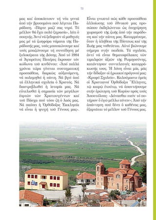 73


μας καί ἀποκόπτουν τή νέα γενιά             Εἶναι γνωστό πώς κάθε προσπάθεια
ἀπό τήν βρυσομάνα πού λέγεται Πα-           ἀλλοίωσης τοῦ ἐθνικοῦ μας προ-
ράδοση. «Πᾶρτε μαζί σας νερό. Τό            σώπου ἐκδηλώνεται ὡς ἐπιχείρηση
μέλλον θά ἔχει πολύ ξηρασία», λέει ὁ        χωρισμοῦ τῆς ζωῆς ἀπό τήν παράδο-
ποιητής. Ἀντί νά ξεδιψοῦν οἱ μαθητές        ση καί τήν πίστη μας. Καταρρέουμε,
μας μέ τά ζωηφόρα νάματα τῆς Πα-            ὅταν ἡ ἀλήθεια τῆς Πίστεως καί τῆς
ράδοσής μας, τούς μπουκώνουμε καί           Ζωῆς μας νοθεύεται. Αὐτό βιώνουμε
τούς μπαζώνουμε τή συνείδηση μέ             σήμερα στήν παιδεία. Τά σχολεῖα,
ξυλοκέρατα τῆς Δύσης. Ἀπό τό 1984           ἀντί νά εἶναι θεματοφύλακες τῶν
οἱ Ἁγιορεῖτες Πατέρες ἔκρουαν τόν           τιμαλφῶν ἀξιῶν τῆς Ρωμηοσύνης,
κώδωνα τοῦ κινδύνου: «Ἀπό πολλά             κατάντησαν συντελεστές καταρρά-
χρόνια τώρα γίνεται συστηματική             κωσής τους. Ἡ λύση εἶναι μία, μᾶς
προσπάθεια, διαρκῶς αὐξανόμενη,             τήν δίδαξαν οἱ ἡρωικοί πρόγονοί μας:
νά πολεμηθεῖ ἡ πίστη. Νά βγεῖ ἀπό           «Κρυφό Σχολεῖο». Καλούμαστε ἐμεῖς
τά ἑλληνικά σχολεῖα ὁ Χριστός. Νά           οἱ Χριστιανοί Ὀρθόδοξοι Ἕλληνες,
διαστρεβλωθεῖ ἡ ἱστορία μας. Νά             τῷ καιρῷ ἐτούτῳ, νά ἀπαντήσουμε
εὐτελισθεῖ ἡ σημασία τῶν μεγάλων            στήν ἐρώτηση τοῦ Κυρίου πρός τούς
ἑορτῶν τῶν Χριστουγέννων καί                Ἀποστόλους: «Δύνασθαι πιεῖν τό πο-
τοῦ Πάσχα πού τόσο ζῆ ὁ λαός μας.           τήριον ὅ ἐγώ μέλλω πίνειν»; Ἀπό τήν
Νά παύσει ἡ Ὀρθόδοξος Ἐκκλησία              ἀπάντηση πού δίνει ὁ καθένας μας,
νά εἶναι ἡ ψυχή τοῦ Γένους μας».            ἐξαρτᾶται τό μέλλον τοῦ Γένους μας.
 