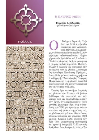 74




                    Η ΠΑΤΡΙΟΣ ΦΩΝΗ

                    Γεωργίου Ἰ. Βιλλιώτη
                     φιλολόγου-θεολόγου




              O
γλώσσα                    ̔ Γεώργιος Γεμιστός Πλή-
                          θων τό 1418 ὑποβάλλει
                          ὑπόμνημα στόν Αὐτοκρά-
                          τορα Μανουήλ Παλαιολό-
              γο, στό ὁποῖο καταθέτει μεταξύ ἄλλων
              μαρτυρία αὐτοσυνειδησίας «ἐσμὲν
              γὰρ οὖν ὧν ἡγεῖσθέ τε καὶ βασιλεύετε
              Ἕλληνες τὸ γένος, ὡς ἥ τε φωνὴ καὶ
              ἡ πάτριος παιδεία μαρτυρεῖ». Ἡ φωνή,
              δηλαδή ἡ γλώσσα του πιστοποιεῖ τήν
              καταγωγή του· ἡ γλώσσα λειτουργεῖ
              ὡς συνείδηση ἰθαγένειας. Πράγματι,
              ὅπως ἔδειξε μέ πειστικά ἐπιχειρήματα
              ὁ καθηγητής Γλωσσολογίας Γεώργιος
              Μπαμπινιώτης[1], ἡ γλώσσα ἀποτελεῖ
              ἀναγνωριστικό τῆς φυσιογνωμίας καί
              τῆς ταυτότητας ἑνός λαοῦ.
                Ὅποιος ἔχει κατακτήσει ἐπαρκῶς
              τή γλώσσα του δύναται νά βιώσει
              βαθύτερα τόν πολιτισμό καί τήν
              ἱστορία του. Ἄν ἀποδεχθοῦμε αὐτήν
              τήν ἀρχή, ἀντιλαμβανόμαστε πόσο
              μεγάλη βαρύτητα ἔχει στή συνεί-
              δηση τοῦ Ἕλληνα ἡ ἀνάγκη νά κα-
              τακτήσει τή γλώσσα τῆς μάνας του,
              τή γλώσσα πού μιλιέται ἀδιαλείπτως
              τέσσερις χιλιετίες καί γράφεται 3500
              χρόνια. Καμμία ἄλλη γλώσσα δέν
              ἔχει τόσο μακρόχρονη προφορική
              καί γραπτή ἱστορία[2]. Ὁ ἑλληνικός
              λαός εἶναι ἕνας ἱστορικός λαός μέ ξε-
 