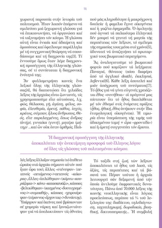 75


χωριστή παρουσία στήν ἱστορία τοῦ             πού μᾶς κληροδότησε ἡ μακρόχρονη
πολιτισμοῦ. Ἦταν λοιπόν ἑπόμενο νά            δουλεία· ἡ φαμίλια ἔγινε οἰκογένεια
σμιλεύσει μιά ξεχωριστή γλώσσα γιά            καί ἡ γαζέτα ἐφημερίδα. Ὁ ὁμιλητής
νά ἐπικοινωνήσει, νά ὀργανώσει καί            πού ἀγνοεῖ τά παλαιότερα ἑλληνικά
νά ταξινομήσει τόν κόσμο. Ἡ γλώσσα            δέν μπορεῖ νά γευτεῖ τή μαγεία τῆς
αὐτή εἶναι ἑνιαία καί ἀδιαίρετη καί           περιπέτειας τῶν λέξεων, τό σμίλεμα
ὁμοούσιος καί ὀφείλουμε παράλληλα             τῆς σημασίας τους μέσα στό χρόνο[5],
μέ τή συγχρονική θεώρηση νά σπου-             ἀδυνατεῖ νά ἀναζητήσει τό πρωταρ-
δάσουμε καί τή διαχρονία της[3]. Τί           χικό τους βιωματικό περιεχόμενο.
ἐννοοῦμε ὅμως ὅταν λέμε διαχρονι-               Ἄς ἀναλογιστοῦμε τό βιωματικό
κή προσέγγιση τῆς ἑλληνικῆς γλώσ-             φορτίο πού κομίζουν τά λεξήματα:
σας, σέ τί συνίσταται ἡ διαχρονική            Παναγιά, θάνατος (πόσο διαφέρει
ἑνότητά της;                                  ἀπό τό ἀγγλικό death), ἐκκλησιά,
  Ἄν φυλλομετρήσει κανείς ἕνα                 λεβεντιά[6]. Κάθε λέξη ἀποτελεῖ καί
λεξικό ὅλης τῆς ἑλληνικῆς γλώσ-               μιάν ἀπόχρωση τοῦ πνεύματος[7].
σας[4], θά διαπιστώσει ὅτι χιλιάδες           Τό ἦθος γιά νά γίνει εὐγενές χρειάζε-
λέξεις τῆς ἀρχαίας εἶναι ζωντανές, τίς        ται ἔθος «συνήθεια»· οἱ πρόγονοί μας
χρησιμοποιοῦμε εἴτε αὐτούσιες, λ.χ.           πίστευαν ὅτι τό ἦθος διαπλάθεται
φῶς, θάλασσα, γῆ, ἀγάπη, φίλος, σο-           μέ τόν ἐθισμό στίς ἐνάρετες πράξεις
φία, ἐλευθερία, ἀρετή, πάθος, ἰσχύς,          (ἦθος, ἠθική, ἔθος ἀνήκουν στήν ἴδια
κράτος, σύμπαν, ἥλιος ἄνθρωπος, Θε-           ἐτυμολογική οἰκογένεια). Ἡ τιμω-
ός, εἴτε παραλαγμένες, ὅπως ἄνδρας            ρία εἶναι ὑπεράσπιση τῆς τιμῆς τοῦ
(ἀνήρ), γυναίκα (γυνή), μητέρα (μή-           ἀδικημένου (τιμή + ὥρα «φροντίδα»)
τηρ) ...καί ὧν οὐκ ἐστιν ἀριθμός. Πολ-        καί ἡ ἀρετή συγγενεύει τόν ἄριστο.

              Ἡ διαχρονική προσέγγιση τῆς ἑλληνικῆς
       ἀποκαλύπτει τήν ἀνεκτίμητη προσφορά τοῦ ἕλληνος λόγου
            σέ ὅλες τίς γλῶσσες τοῦ πολιτισμένου κόσμου.

λές λέξεις ἄλλαξαν σημασία (τό ἐπίθετο          Τό ταξίδι στή ζωή τῶν λέξεων
ὡραῖος στά ἀρχαῖα σήμαινε αὐτόν πού           ἀποκαλύπτει τό ἦθος τοῦ λαοῦ, τίς
ἦταν ὥρα του), ἄλλες «στένεψαν» (πε-          ἀξίες, τίς περιπέτειες καί τά βά-
τεινός «πετάμενος»πετεινός «κόκο-            σανά του. Πέραν τούτου ἡ ἀρχαία
ρας», ἄλλες «ἁπλώθηκαν» (κάμνω «κου-          λειτουργεῖ σάν δεξαμενή ἀπό τήν
ράζομαι» κάνω «κατασκευάζω», κάποιες         ὁποία ἀντλοῦμε ἐκφραστικές δυνα-
«βελτιώθηκαν» (καημένος «δυστυχισμέ-          τότητες. Πάνω ἀπό 70.000 λέξεις τῆς
νος»«συμπαθής», κάποιες «χειροτέρε-          κοινῆς νεοελληνικῆς εἶναι λόγιας
ψαν»(τύραννος«ἄρχοντας»δυνάστης).            προελεύσεως, περίπου τά ¾ τοῦ λε-
Ὑπάρχουν καί ἐκεῖνες πού βρίσκονταν           ξιλογίου της· διαδίκτυο, τηλεδιάγνω-
σέ χειμερία νάρκη καί ξαναζωντάνε-            ση, ταχυπληρωμή, δωροδοκία, βιοη-
ψαν γιά νά ἀπολακτίσουν τίς ὀθνεῖες           θική, δικτυοπειρατής... Ἡ συμβολή
 