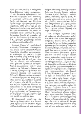 77


Ὅσο γιά τούς ξένους ὁ καθηγητής              κόσμου. Πολιτική, πόλις δημοκρατία,
Hans Eideneier γράφει «μιά μεταφο-           διάλογος, ἱστορία, θέατρο, ποίημα,
ρά τῆς ἱστορικῆς ὀρθογραφίας στό             ἁρμονία, σχολή, ἀκαδημία, παιδεία,
λατινικό ἀλφάβητο εἶναι ἀδύνατη,             μύθος, φαντασία, Βίβλος, φύση, θε-
ἡ φωνητική ὀρθογραφία πάλι θά                ραπεία, φιλοσοφία εἶναι μερικές ἀπό
ἔκοβε τούς δεσμούς τῶν Ἑλλήνων               τίς χιλιάδες πανευρωπαϊκές λέξεις
ὄχι ἁπλῶς μέ τήν ὀρθογραφική τους            πού κληροδότησε ἡ ἑλληνική στούς
παράδοση, ἀλλά γενικότερα μέ τήν             λαούς τῆς Εὐρώπης, πού ὀφείλει τό
ὑπερτρισχιλιετῆ γραπτή τους ἱστορία.         ὄνομα της στή μυθική Εὐρώπή, τήν
Καί μιά τέτοια θυσία δέν μπορεῖ νά           κόρη τοῦ Ἀγήνορα.
ἀπαιτήσει κανείς ἀπό τους Ἕλληνες.             «Μοῦ ἐδόθηκε, ἀγαπητοί φίλοι,
Θά πρέπει, λοιπόν, νά συνεχίσει νά
                                             νά γράφω σέ μία γλώσσα πού μιλιέ-
γίνεται ἀποδεκτό στήν Εὐρώπη, ὅτι
                                             ται μόνον ἀπό μερικά ἑκατομμύρια
ἡ Ἑλληνική θά γράφεται μέ τό δικό
                                             ἀνθρώπων. Παῤ ὅλ̓ αὐτά, μία γλώσ-
της ἰδιαίτερο ἀλφάβητο»[8].
                                             σα πού μιλιέται ἐπί δυόμιση χιλιάδες
   Συναφές θέμα μέ τή γραφή εἶναι ὁ          χρόνια χωρίς διακοπή καί μ̓ ἐλάχιστες
τονισμός. Οἱ τόνοι καί τά πνεύματα,          διαφορές. Ἡ παράλογη αὐτή, φαινομε-
πού ἐν μιᾷ νυκτί ἀποκαθηλώθηκαν,             νικά, διάσταση, ἀντιστοιχεῖ καί στήν
ἀποτελοῦν οὐσιῶδες χαρακτηριστι-             ὑλικο-πνευματική ὀντότητα τῆς χώ-
κό γνώρισμα τῆς γραπτῆς μορφῆς               ρας μου. Πού εἶναι μικρή σέ ἔκταση
τῆς γλώσσας μας καθώς χρησι-                 χώρου καί ἀπέραντη σέ ἔκταση χρό-
μοποιοῦνται ἐπί 20 αιῶνες. «Μία              νου. Καί τό ἀναφέρω ὄχι διόλου γιά
ἀπό τίς πλευρές τοῦ πολυτονικοῦ              νά ὑπερηφανευθῶ, ἀλλά γιά νά δείξω
εἶναι ἡ ὀπτική ἐξοικείωση μέ τίς πα-         τίς δυσκολίες πού ἀντιμετωπίζει ἕνας
λαιές ἤ παλαιότερες - καί ὄχι μόνο           ποιητής, ὅταν χρησιμοποιεῖ γιά τά πιό
- φάσεις τῆς ἑλληνικῆς γλώσσας καί           ἀγαπημένα πράγματα τίς ἴδιες λέξεις
δἰ αὐτῆς, ἡ διαχρονική ἑνότητα τοῦ          πού χρησιμοποιοῦσαν μία Σαπφώ
«ὀπτικοῦ σήματος» τῶν ἑλληνικῶν              ἤ ἕνας Πίνδαρος π.χ. -χωρίς ὡστόσο
λέξεων[9]. Ἡ χρήση τοῦ μονοτονικοῦ           νά ἔχει τό ἀντίκρυσμα πού εἶχαν
δυσκολεύει ὄχι μόνο τόν ἀναγνώστη,           ἐκεῖνοι ἐπάνω στήν ἔκταση τῆς πο-
ἀλλά καί τόν φιλομαθῆ πού ἀναζητᾶ            λιτισμένης τότε ἀνθρωπότητας. Ἐάν
τό «ἔτυμον», τήν ἀληθῆ προέλευση             ἡ γλώσσα ἀποτελοῦσε ἁπλῶς ἕνα μέ-
τῶν λέξεων. Ὁ μαθητής ἀδυνατεῖ νά            σον ἐπικοινωνίας, πρόβλημα δέν θά
κατανοήσει ὅτι θά πάει πενθήμερη             ὑπῆρχε. Συμβαίνει ὅμως ν̓ ἀποτελεῖ
(πέντε + ἡμέρα, τό τ τρέπεται σέ θ           καί ἐργαλεῖο μαγείας καί φορέα ἠθικῶν
λόγῳ τῆς δασείας) καί ὄχι πενταήμε-          ἀξιῶν. Προσκτᾶται ἡ γλώσσα στό μά-
ρη ἐκδρομή ἤ ὅτι ἡ ὑφήλιος εἶναι ἡ γῆ        κρος τῶν αἰώνων ἕνα ὁρισμένο ἦθος.
πού φωτίζεται ἀπό τόν ἥλιο.                  Καί τό ἦθος αὐτό γεννᾶ ὑποχρεώσεις.
  Ἡ διαχρονική προσέγγιση τῆς                Χωρίς νά λησμονεῖ κανείς ὅτι στό μά-
ἑλληνικῆς ἀποκαλύπτει τήν ἀνεκτί-            κρος εἰκοσιπέντε αἰώνων δέν ὑπῆρξε
μητη προσφορά τοῦ ἕλληνος λόγου              οὔτε ἕνας, ἐπαναλαμβάνω οὔτε ἕνας,
σέ ὅλες τίς γλῶσσες τοῦ πολιτισμένου         πού νά μήν γράφτηκε ποίηση στήν
 