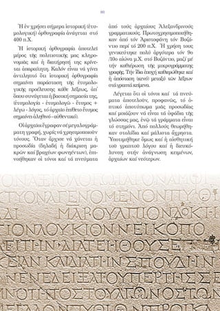 80


  Ἡ ἐν χρήσει σήμερα ἱστορική (ἐτυ-           ἀπό τούς ἀρχαίους Ἀλεξανδρινούς
μολογική) ὀρθογραφία ἀνάγεται στό             γραμματικούς. Πρωτοχρησιμοποιήθη-
400 π.Χ.                                      καν ἀπό τόν Ἀριστοφάνη τόν Βυζά-
  Ἡ ἱστορική ὀρθογραφία ἀποτελεῖ              ντιο περί τό 200 π.Χ. Ἡ χρήση τους
                                              γενικεύτηκε πολύ ἀργότερα τόν 9ο
μέρος τῆς πολιτιστικῆς μας κληρο-
                                              /10ο αἰώνα μ.Χ. στό Βυζάντιο, μαζί μέ
νομιᾶς καί ἡ διατήρησή της κρίνε-
                                              τήν καθιέρωση τῆς μικρογράμματης
ται ἀπαραίτητη. Καλόν εἶναι νά γίνει
                                              γραφῆς. Τήν ἴδια ἐποχή καθιερώθηκε καί
ἀντιληπτό ὅτι ἱστορική ὀρθογραφία
                                              ἡ ἀπόσταση (κενό) μεταξύ τῶν λέξεων
σημαίνει παράσταση τῆς ἐτυμολο-
                                              στά γραπτά κείμενα.
γικῆς προέλευσης κάθε λέξεως, ἀπ̓
ὅπου συνάγεται ἡ βασική σημασία της,            Λέγεται ὅτι οἱ τόνοι καί τά πνεύ-
                                              ματα ἀποτελοῦν, προφανῶς, τό ὁ-
(ἐτυμολογία - ἐτυμολογῶ - ἔτυμος +
                                              πτικό ἀποτύπωμα μιᾶς προσωδίας
λέγω - λόγος, τό ἀρχαῖο ἐπίθετο ἔτυμος
                                              καί μοιάζουν νά εἶναι τά ὑφάδια τῆς
σημαίνει ἀληθινό - αὐθεντικό).
                                              γλώσσας μας, ἐνῷ τά γράμματα εἶναι
  Οἱ ἀρχαῖοι ἔγραφαν σέ μεγαλογράμ-           τό στημόνι. Ἀπό πολλούς θεωρήθη-
ματη γραφή, χωρίς νά χρησιμοποιοῦν            καν στολίδια καί μάλιστα ἄχρηστα.
τόνους. Ὅταν ἄρχισε νά χάνεται ἡ              Ὑποτιμήθηκε ὅμως καί ἡ αἰσθητική
προσωδία (δηλαδή ἡ διάκριση μα-               τοῦ γραπτοῦ λόγου καί ἡ διευκό-
κρῶν καί βραχέων φωνηέντων), ἐπι-             λυνση στήν ἀνάγνωση κειμένων,
νοήθηκαν οἱ τόνοι καί τά πνεύματα             ἀρχαίων καί νεότερων.
 