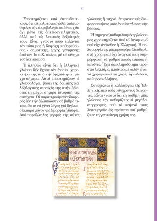 81


  Ὑποστηρίζεται ἀπό ἐκπαιδευτι-               γλώσσας ἤ συχνά, ἐπιφανειακές δια-
κούς, ὅτι τό πολυτονικό ὠθεῖ τούς μα-         φοροποιήσεις μιᾶς ἑνιαίας γλωσσικῆς
θητές στήν ἀκριβολογία καί ἐνισχύει           βάσεως.
ὄχι μόνο τίς ὀπτικοαντιληπτικές,
ἀλλά καί τίς λεκτικές δεξιότητές                Ἡ σημερινή καθομιλουμένη γλώσσα
τους. Εἶναι γνωστό πόσο ταλάνισε              μας χαρακτηρίζεται ἀπό τό δυναμισμό
τόν τόπο μας ἡ διαμάχη καθαρεύου-             πού εἶχε ἀνέκαθεν ἡ Ἑλληνική. Ἡ πο-
σας - δημοτικῆς, ἀρχῆς γενομένης              λυμορφία της μᾶς προσφέρει ἐλευθερία
ἀπό τον 1ο π.Χ. αἰώνα, μέ τό κίνημα           στή χρήση καί ὄχι ἀναγκαστική συμ-
τοῦ ἀττικισμοῦ.                               μόρφωση σέ ρυθμιστικούς τύπους ἤ
  Ἡ ἀλήθεια εἶναι ὅτι ἡ ἑλληνική              κανόνες. Ἔχει ὡς κληροδότημα τερά-
γλώσσα δέν ἔχασε τόν ἑνιαῖο χαρα-             στιο λεξιλόγιο, πλοῦτο καί καλόν εἶναι
κτήρα της ἀπό τήν ἀρχαιότητα μέ-              νά χρησιμοποιεῖται χωρίς ἀγκυλώσεις
χρι σήμερα. Αὐτό ὑποστηρίζουν οἱ              καί προσκολλήσεις.
γλωσσολόγοι, βάσει τῆς δομικῆς καί
                                                Συνεχίζεται ἡ καλλιέργεια τῆς Ἑλ-
λεξιλογικῆς συνοχῆς της στήν ἀδιά-
                                              ληνικῆς ἀπό τούς σύγχρονους διανοη-
σπαστη μέχρι σήμερα ἱστορική της
συνέχεια. Οἱ παρατηρούμενες διαφο-            τές. Εἶναι γνωστό ὅτι τή στάθμη μιᾶς
ρές δέν τήν ἀλλοιώνουν σέ βαθμό τέ-           γλώσσας τήν καθορίζουν οἱ μεγάλοι
τοιο, ὥστε νά γίνει λόγος γιά διγλωσ-         συγγραφεῖς, πού τά κείμενά τους
σία, παρά μόνον γιά διμορφία ἤ διϋφία.        λειτουργοῦν ὡς πρότυπα καί ρυθμί-
Δυό παράλληλες μορφές τῆς αὐτῆς               ζουν τή γενικότερη χρήση της.
 