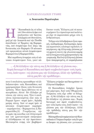 82




                      Κ ΑΡΑΜΑΝΛΙΔΙΚΗ ΓΡΑΦΗ

                         π. Ἀναστασίου Παρούτογλου




H
            ̔ Καππαδοκία ὡς τό τέλος          ἔπεσαν στούς Ἕλληνες γιά νά κατα-
            τοῦ 13ου αἰώνα ἀνῆκε στό          στρέψουν ὅ,τι ὡραιότερο καί καλύτε-
            σουλτανᾶτο τοῦ Ἰκονίου.           ρο εἶχε νά παρουσιάσει μέχρι τότε ἡ
            Στίς ἀρχές τοῦ 14ου αἰώνα,        ἀνθρωπότητα.
μαζί μέ τήν Λυκαονία καί τήν Πισιδία            Τό ἔργο τῶν ἀλλοθρήσκων ἦταν σφα-
ἀποτέλεσαν τό Ἐμιρᾶτο τῆς Καραμα-             γές, παιδομάζωμα, δουλεμπόριο, ἁρπα-
νίας, πού όνομάστηκε ἔτσι λόγῳ τῆς            γή περιουσιῶν, κλείσιμο σχολείων, ἀ-
δυναστείας τῶν Καραμάν. Οἱ κάτοικοι           παγόρευση τῆς ἑλληνικῆς γλώσσας μέ
τοῦ πριγκιπάτου αὐτοῦ ὀνομάστηκαν             τή φρικτή ποινή τῆς γλωσσεκτομμῆς
Καραμανίτες ἤ Καραμανλίδες.                   καί ἡ ὑποχρεωτική χρησιμοποίηση τῆς
  Μιά παράδοση ἀναφέρει πώς οἱ κά-            τουρκικῆς. Καί ἐνῷ ἡ ἑλληνική γλώσσα
τοικοι ὀνομάστηκαν ἔτσι, γιατί κά-            ἦταν ἀπαγορευμένη, οἱ τουρκόγλωσσοι

    ... «ἤ θά ἀλλάξετε τήν πίστη σας ἤ θά ἀλλάξετε τή γλώσσα σας».
 Χωρίς δισταγμό oἱ Καππαδόκες καί άφοῦ συμβουλεύτηκαν τούς ἱερεῖς
 τους, ἀπάντησαν: «τή γλώσσα μας τήν ἀλλάζουμε, ἀλλά τήν ὀρθόδοξη
                     πίστη μας δέν τήν προδίδουμε».

ποτε ὁ σουλτάνος προσπάθησε νά ἀλ-            Ἕλληνες γνώριζαν καί διατηροῦσαν τό
λαξοπιστήσει τούς Καππαδόκες καί              ἑλληνικό ἀλφάβητο.
χρησιμοποίησε ὅλους τούς δυνατούς               Οἱ Καππαδόκες ὑπῆρξαν ἥρωες
τρόπους. Ἦταν ὅμως ἀδύνατο νά τό              καί μάρτυρες. Ἀπό τούς Ὀθωμανούς
κατορθώσει. Αὐτοί δέν ἄλλαξαν μέ
                                              Τούρκους τούς εἶχε τεθεῖ τό δίλημ-
τίποτα τήν πίστη τους. Τότε ὁ σουλ-
                                              μα: «ἤ θά ἀλλάξετε τήν πίστη σας ἤ
τάνος ἀγανακτισμένος εἶπε πώς οἱ
                                              θά ἀλλάξετε τή γλώσσα σας». Χωρίς
Ρωμηοί ἔχουν «καρά ἰμάν», δηλαδή
                                              δισταγμό καί άφοῦ συμβουλεύτη-
μαύρη πίστη. Ἀπό τό καρά ἰμάν οἱ
                                              καν τούς ἱερεῖς τους, ἀπάντησαν: «τή
κάτοικοι ὀνομάστηκαν καραϊμάν
- καραϊμανίτες - Καραμανίτες ἤ Κα-            γλώσσα μας τήν ἀλλάζουμε, ἀλλά
ραμανλίδες.[1]. Γνωρίζοντας τήν               τήν ὀρθόδοξη πίστη μας δέν τήν
ἱστορία τῆς κοιτίδας τοῦ ἑλληνισμοῦ           προδίδουμε».
καί τοῦ χριστιανισμοῦ σκέφτηκαν                 ΜιάπαράδοσηἀναφέρειπώςστήνΚαπ-
οἱ ἀλλόθρησκοι νά τήν ἀφανίσουν.              παδοκία οἱ Τοῦρκοι ἔσφαξαν τούς ἄντρες
Μανιασμένα στίφη τῶν βαρβάρων                 κι ἔκοψαν τίς γλῶσσες τῶν γυναικῶν
 