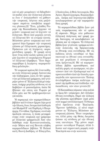 83


γιά νά μήν μπορέσουν νά διδαχθοῦν            ὁ Ἀπόστολος, ἡ Θεία Λειτουργία, Βίοι
τά παιδιά τους τήν ἑλληνική γλῶσσα           Ἁγίων, Προσευχητάρια, Κυριακοδρό-
κι ἔτσι ν̓ ἀναγκασθοῦν νά μάθουν             μια, ἀκόμη καί λογοτεχνικά βιβλία
τήν τουρκική. Λέγεται πώς μαζεύ-             κυκλοφοροῦσαν μέ τήν καραμανλί-
τηκαν σαράντα τσουβάλια κομμέ-               δικη γραφή.
νες γλῶσσες.[2] Ἔτσι, χιλιάδες Ρω-             Τά καραμανλίδικα βιβλία ἦταν γιά
μηοί τῆς Καππαδοκίας ἄρχισαν νά              τούς τουρκόφωνους σάν τό «μάνα
μιλοῦν τουρκικά καί νά ξεχνοῦν τά
                                             ἐξ οὐρανοῦ». Μέχρι τότε μάθαιναν
ἑλληνικά. Μετά ἀπό μερικές γενιές
                                             ἑλληνική ἀνάγνωση καί γραφή χω-
τά ἑλληνικά δέν τά γνώριζε κανείς.
                                             ρίς, δυστυχῶς, νά καταλαβαίνουν τή
Μιλοῦσαν μόνον τουρκικά καί στόν
                                             γλῶσσα καί τά νοήματα. Τά ἑλληνικά
γραπτό λόγο ἔγραφαν τήν τουρκική
                                             βιβλία ἦταν γἰ αὐτούς «γράμμα κενόν»
γλῶσσα μέ ἑλληνικούς χαρακτῆρες.
                                             στήν ἀνάπτυξη τῆς θρησκευτικῆς
Πρόκειται γιά τή λεγόμενη «καρα-
μανλίδικη γραφή». Ἡ γραφή αὐτή               κι ἐθνικῆς τους συνείδησης. Μέ τίς
ἦταν ἕνας πολύ καλός τρόπος γιά νά           ἐκδόσεις αὐτές τονώθηκε τό θρη-
μήν ξεχνᾶνε οἱ τουρκόφωνοι Ρωμηοί            σκευτικό κι ἐθνικό τους συναίσθη-
τό ἑλληνικό ἀλφάβητο. Ἔτσι δημι-             μα καί μεγάλωσε ὁ πνευματικός
ουργήθηκε ἡ λεγόμενη «καραμανλί-             τους ὁρίζοντας.[4] Μέ τά καραμαν-
δικη φιλολογία».                             λίδικα βιβλία προσπάθησαν, καί
                                             πολλές φορές τά κατάφεραν, νά γλυ-
  Τό τουρκικό κράτος δέν ἐναντιώθη-
                                             τώσουν ἀπό τόν ἐξισλαμισμό καί νά
κε στήν ἑλληνική γραφή. Ἀπεναντίας
                                             προστατευθοῦν ἀπό τήν ὕπουλη προ-
τήν ἐπιδοκίμασε, γιατί, ἄν δέν γράφο-
                                             παγάνδα τῶν προτεσταντῶν. Ἐπίσης
νταν μέ ἑλληνικά γράμματα, πού γνώ-
                                             ἀντιλήφθηκαν ἀκόμα καλύτερα τό
ριζαν μόνον οἱ Ἕλληνες ἀλλά μέ τούρ-
                                             κακό τῆς ἀμάθειας καί ἐπιδίωξαν τήν
κικα, ὑπῆρχε μεγάλος κίνδυνος νά τά
διαβάζουν οἱ μουσουλμάνοι, ὁπότε θά          ἐκπαίδευση τῶν νέων γενεῶν.[5]
ἔβλεπαν τήν πίστη τῶν Ρωμιῶν μέ                Οἱ Καππαδόκες πέρασαν τόσα πολλά
ἄλλο μάτι καί θά προβληματίζονταν            κι ὅμως δέν τούρκεψαν. Δέν ἄλλαξαν
γιά πολλά.                                   ἐθνική συνείδηση. Παρά τήν ἀλλαγή
  Ἡ παραγωγή τῶν καραμανλίδικων              τῆς γλῶσσας κρατήθηκαν γερά μέσα
βιβλίων καί ἐντύπων ἄρχισε λίγο μετά         στόν κορμό τοῦ ἑλληνισμοῦ. Τό θαῦμα
τήν ἅλωση, ὅταν, ὕστερα ἀπό ἐπιθυμία         αὐτό ὀφείλεται στήν Ἐκκλησία.
τοῦ Μωάμεθ Β΄ τοῦ Πορθητῆ, ὁ Πατρι-          Ἔμειναν ὀρθόδοξοι, γἰ αὐτό παρέ-
άρχης Γεννάδιος Σχολάριος συνέταξε           μειναν κι Ἕλληνες. Μιλοῦσαν τήν
ὁμολογία πίστεως, ἡ ὁποία μεταφρά-           τουρκική γλῶσσα. Ἦταν τουρκόφω-
στηκε στήν τουρκική καί γράφτηκε             νοι, ἀλλά μέσῳ τῆς Θείας Λατρείας
μέ ἑλληνικά γράμματα.[3] Ἀπό τότε            ζοῦσαν τή σύνδεση μέ τήν ἐθνική
ἐκδόθηκε στήν Κωνσταντινούπολη,              τους ταυτότητα. Ὄχι μόνον παρέ-
στήν Ἀθήνα καί στή Βενετία πλῆθος            μειναν συνειδητοί Ρωμηοί, ἀλλά ἔ-
καραμανλίδικων βιβλίων. Ἡ Παλαιά             δωσαν καί σημαντικές μορφές στήν
καί ἡ Καινή Διαθήκη, τό Εὐαγγέλιο,           Ἐκκλησία και στήν κοινωνία.
 