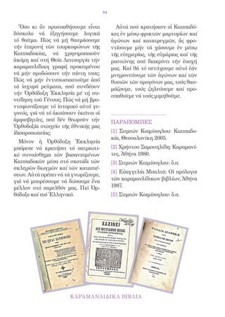 84


   Ὅσο κι ἄν προσπαθήσουμε εἶναι              Αὐτά πού κρατήσανε οἱ Καππαδό-
δύσκολο νά ἐξηγήσουμε λογικά                κες ἐν μέσῳ φρικτῶν μαρτυρίων καί
τό θαῦμα. Πῶς νά μή θαυμάσουμε              ἀγώνων καί κατατρεγμῶν, ἄς φρο-
τήν ἐπιμονή τῶν τουρκοφώνων τῆς             ντίσουμε μήν τά χάσουμε ἐν μέσῳ
Καππαδοκίας, νά χρησιμοποιοῦν               τῆς εὐημερίας, τῆς εὐμάριας καί τῆς
ἀκόμη καί στή Θεία Λειτουργία τήν           ραστώνης πού διακρίνει τήν ἐποχή
καραμανλίδικη γραφή προκειμένου             μας. Καί θά τό πετύχουμε αὐτό ἐάν
νά μήν προδώσουν τήν πίστη τους;            μνημονεύουμε τῶν ἀγώνων καί τῶν
Πῶς νά μήν ἐντυπωσιαστοῦμε ἀπό              θυσιῶν τῶν προγόνων μας, τούς θαυ-
τά ἰσχυρά ρεὐματα, πού συνδέουν             μάζουμε, τούς ζηλεύουμε καί προ-
τήν Ὀρθόδοξη Ἐκκλησία μέ τή συ-
                                            σπαθοῦμε νά τούς μιμηθοῦμε.
νείδηση τοῦ Γένους; Πῶς νά μή βρο-
ντοφωνάξουμε τό ἰστορικό αὐτό γε-
γονός, γιά νά τό ἀκούσουν ἐκεῖνοι οἱ
ἀμφισβητίες, πού δέν θεωροῦν τήν            ΠΑΡΑΠΟΜΠΕΣ
Ὀρθοδοξία στοιχεῖο τῆς ἐθνικής μας
ἰδιοπροσωπείας;                             [1] Συμεών Κοιμίσογλου: Καππαδο-
                                            κία, Θεσσαλονίκη 2005.
  Μόνον ἡ Ὀρθόδοξη Ἐκκλησία
μπόρεσε νά κρατήσει τό πατριωτι-            [2] Χρήστου Σαμουηλίδη: Καραμανί-
κό συναίσθημα τῶν βασανισμένων              τες, Ἀθήνα 1980.
Καππαδοκῶν μέσα στό σκοτάδι τῶν             [3] Συμεών Κοιμίσογλου: ὅ.π.
σκληρῶν διωγμῶν καί τῶν καταπιέ-
                                            [4] Εὐαγγελία Μπαλτᾶ: Οἱ πρόλογοι
σεων. Αὐτά πρέπει νά τά γνωρίζουμε,
γιά νά μπορέσουμε νά δώσουμε ἕνα            τῶν καραμανλίδικων βιβλίων, Ἀθήνα
μέλλον στό παρελθόν μας. Πιό Ὀρ-            1987.
θόδοξο καί πιό Ἑλληνικό.                    [5] Συμεών Κοιμίσογλου: ὅ.π.
 