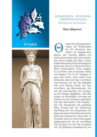 85




               AΡΧ ΑΙΟΤΗΤΑ - ΒΥΖΑΝΤΙΟ
                 - ΝΕΩΤΕΡΗ EΛ Λ ΑΔΑ
                 Συνέχεια ἢ ἀσυνέχεια;

                       Νίκου Σβορώνου*




               Θ
ἱστορία                   εωρῶ τὴν πολιτισμικὴ συ-
                          νέχεια τοῦ Ἑλληνισμοῦ
                          ὡς ἕνα δυναμικὸ φαι-
                          νόμενο μὲ διαφορετικὲς
               φάσεις. Δὲν πιστεύω βέβαια στὴ
               φυλετικὴ συνέχεια. Δὲν κάνω ζωολο-
               γία, κάνω ἱστορία. Δὲν ξέρω τί εἶναι
               ἀνθρωπολογικὰ ἡ ἑλληνικὴ φυλὴ ἢ ὁ
               ἑλληνικὸς λαὸς ἢ τὸ ἑλληνικὸ ἔθνος.
               Εἶναι ἀνακατεμένα, ὅπως συμβαί-
               νει μὲ ὅλους τούς ἱστορικοὺς λαοὺς
               τοῦ κόσμου. Γιὰ τὸ ὅτι ὑπάρχει, ὅ-
               μως, ἀπὸ παλιά, πολὺ παλιά, ἕνας
               ἑλληνικὸς λαὸς ποὺ ἔχει συνείδηση
               τῆς ἑνότητάς του καὶ τῆς διαφορᾶς
               ἀπὸ τοὺς ἄλλους λαούς, καὶ ἔχει
               συνείδηση τῆς ἰδιαιτερότητάς του
               καὶ τῆς πολιτισμικῆς του συνέχει-
               ας, δὲν ὑπάρχει ἀμφιβολία... Καὶ ἐδῶ
               μπορῶ νὰ ἐπαναλάβω, σύντομα καὶ
               ἁπλουστευτικά, ὁρισμένες προτάσεις
               ποὺ ἔχω διατυπώσει: Τὴν ὕπαρξη -
               ἕως τὴν ἐπικράτηση τῆς ρωμαϊκῆς
               ἰδέας, ὕστερα ἀπὸ τὴν κατάκτηση
               τῆς Ρώμης καὶ τὴν ἐπικράτηση τοῦ
               Χριστιανισμοῦ- ἑνὸς ἑλληνικοῦ λαοῦ,
               φυλετικὰ ἀνάμεικτου, ὅπως ὅλοι οἱ
               ἱστορικοὶ λαοί, μὲ κοινὰ πολιτισμικὰ
               χαρακτηριστικὰ καὶ μὲ συνείδηση
               τῆς ἑνότητάς του καὶ τῆς συνέχειάς
               του. Τὴ βαθμιαία ἀπομάκρυνσή του
 