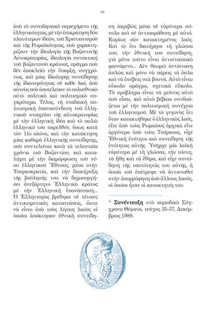 86


ἀπὸ τὸ συνειδησιακὸ περιεχόμενο τῆς         ση ἀκριβῶς μέσα σὲ εὑρύτερα σύ-
ἑλληνικότητας, μὲ τὴν ἐπικράτηση δύο        νολα καὶ σὲ ἀντιπαράθεση μὲ αὐτά.
πλατύτερων ἰδεῶν, τοῦ Χριστιανισμοῦ         Κυρίως σὰν κατακτημένος λαός.
καὶ τῆς Ρωμαϊκότητας, ποὺ χαρακτη-          Καὶ τὸ ὅτι διατήρησε τὴ γλώσσα
ρίζουν τὴν ἰδεολογία τῆς Βυζαντινῆς         του, τὴν ἐθνική του συνείδηση,
Αὐτοκρατορίας, ἰδεολογία συνεκτική          γιὰ μένα τοῦτο εἶναι ἀντιστασιακὸ
τοῦ βυζαντινοῦ κράτους, πρᾶγμα ποὺ          φαινόμενο... Δὲν θεωρῶ ἀντίσταση
δὲν ἀποκλείει τὴν ὕπαρξη, συγχρό-           ἁπλῶς καὶ μόνο νὰ πάρεις τὰ ὅπλα
νως, καὶ μίας ἰδιαίτερης συνείδησης         καὶ νὰ ἀνέβεις στὰ βουνά. Αὐτὸ εἶναι
τῆς ἰδιαιτερότητας σὲ κάθε λαό, ἀπὸ
                                            εὔκολο πρᾶγμα, σχετικὰ εὔκολο.
αὐτοὺς ποὺ ἀποτέλεσαν τὸ πολυεθνικὸ
                                            Τὸ πρόβλημα εἶναι νὰ μείνεις αὐτὸ
αὐτὸ πολιτικὸ καὶ πολιτισμικὸ συ-
                                            ποὺ εἶσαι, καὶ αὐτὸ βέβαια συνδυά-
γκρότημα. Τέλος, τὴ σταδιακὴ πο-
                                            ζεται μὲ τὴν πολιτισμικὴ συνέχεια
λιτισμικὴ ἐπανασύνδεση τοῦ ἑλλη-
νικοῦ στοιχείου τῆς αὐτοκρατορίας           τοῦ ἑλληνισμοῦ. Μὲ τὸ γεγονὸς ὅτι
μὲ τὴν ἑλληνικὴ ἰδέα καὶ τὸ παλιὸ           ὅταν κατακτήθηκε ὁ ἑλληνικὸς λαός,
ἑλληνικό του παρελθόν, ὅπως κατὰ            εἴτε ἀπὸ τοὺς Ρωμαίους ἀρχικὰ εἴτε
τὸν 11ο αἰώνα, καὶ τὴν κατάκτηση            ἀργότερα ἀπὸ τοὺς Τούρκους, εἶχε
μίας καθαρὰ ἑλληνικῆς συνείδησης,           Ἐθνικὴ ἑνότητα καὶ συνείδηση τῆς
ποὺ συντελεῖται κατὰ τὰ τελευταῖα           ἑνότητας αὐτῆς. Ὑπῆρχε μία λαϊκὴ
χρόνια τοῦ Βυζαντίου, καὶ κατα-             εὐρύτερα μὲ τὴ γλώσσα, τὴν πίστη,
λήγει μὲ τὴν διαμόρφωση τοῦ νέ-             τὰ ἤθη καὶ τὰ ἔθιμα, καὶ εἶχε συνεί-
ου ἑλληνικοῦ Ἔθνους, μέσα στὴν              δηση τῆς ταυτότητάς του αὐτῆς, ἡ
Τουρκοκρατία, καὶ τὴν διακήρυξη             ὁποία τοῦ ἐπέτρεψε νὰ ἀντισταθεῖ
τῆς βούλησής του νὰ δημιουργή-              στὴν ἀπορρόφηση ἀπὸ ἄλλους λαούς,
σει ἀνεξάρτητο Ἑλληνικὸ κράτος              οἱ ὁποῖοι ἦταν οἱ κατακτητές του.
μὲ τὴν Ἑλληνικὴ ἐπανάσταση...
Ὁ Ἑλληνισμὸς βρέθηκε σὲ τέτοιες
ἀντικειμενικὲς καταστάσεις, ὥστε            * Συνέντευξη στὸ περιοδικὸ Σύγ-
νὰ εἶναι ἀπὸ τοὺς λίγους λαοὺς οἱ           χρονα Θέματα, τεῦχος 35-37, Δεκέμ-
ὁποῖοι ἀπόκτησαν ἐθνικὴ συνείδη-            βριος 1988.
 