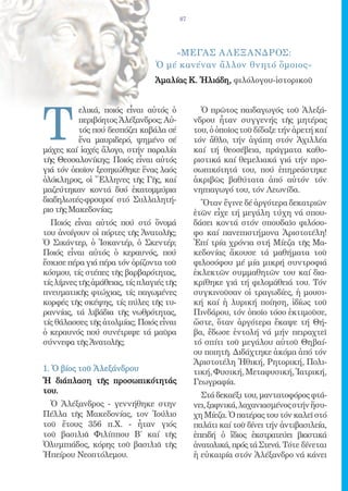 87




                                     «ΜΕγας Α λΕξανδρος:
                                 Ὁ μέ κανέναν ἄλλον θνητό ὅμοιος»
                                 Ἀμαλίας Κ. Ἠλιάδη, φιλόλογου-ἱστορικοῦ




T
          ελικά, ποιός εἶναι αὐτός ὁ              Ὁ πρῶτος παιδαγωγός τοῦ Ἀλεξά-
          περιβόητος Ἀλέξανδρος; Αὐ-            νδρου ἦταν συγγενής τῆς μητέρας
          τός πού δεσπόζει καβάλα σέ            του, ὁ ὁποῖος τοῦ δίδαξε τήν ἀρετή καί
          ἕνα μαυριδερό, ψημένο σέ              τόν ἄθλο, τήν ἀγάπη στόν Ἀχιλλέα
μάχες καί ἰαχές ἄλογο, στήν παραλία             καί τή θεοσέβεια, πράγματα καθο-
τῆς Θεσσαλονίκης; Ποιός εἶναι αὐτός             ριστικά καί θεμελιακά γιά τήν προ-
γιά τόν ὁποῖον ξεσηκώθηκε ἕνας λαός             σωπικότητά του, πού ἐπηρεάστηκε
ὁλόκληρος, οἱ Ἕλληνες τῆς Γῆς, καί              ἀκριβῶς βαθύτατα ἀπό αὐτόν τόν
μαζεύτηκαν κοντά δυό ἑκατομμύρια                νηπιαγωγό του, τόν Λεωνίδα.
διαδηλωτές-φρουροί στό Συλλαλητή-                 Ὅταν ἔγινε δέ ἀργότερα δεκατριῶν
ριο τῆς Μακεδονίας;                             ἐτῶν εἶχε τή μεγάλη τύχη νά σπου-
  Ποιός εἶναι αὐτός πού στό ὄνομά               δάσει κοντά στόν σπουδαῖο φιλόσο-
του ἀνοίγουν οἱ πόρτες τῆς Ἀνατολῆς;            φο καί πανεπιστήμονα Ἀριστοτέλη!
Ὁ Σικάντερ, ὁ Ἰσκαντέρ, ὁ Σκεντέρ;              Ἐπί τρία χρόνια στή Μίεζα τῆς Μα-
Ποιός εἶναι αὐτός ὁ κεραυνός, πού               κεδονίας ἄκουσε τά μαθήματα τοῦ
ἔσκισε πέρα γιά πέρα τόν ὁρίζοντα τοῦ           φιλοσόφου μέ μία μικρή συντροφιά
κόσμου, τίς στέπες τῆς βαρβαρότητας,            ἐκλεκτῶν συμμαθητῶν του καί δια-
τίς λίμνες τῆς ἀμάθειας, τίς πλαγιές τῆς        κρίθηκε γιά τή φιλομάθειά του. Τόν
πνευματικῆς φτώχιας, τίς παγωμένες              συγκινοῦσαν οἱ τραγωδίες, ἡ μουσι-
κορφές τῆς σκέψης, τίς πύλες τῆς τυ-            κή καί ἡ λυρική ποίηση, ἰδίως τοῦ
ραννίας, τά λιβάδια τῆς νωθρότητας,             Πινδάρου, τόν ὁποῖο τόσο ἐκτιμοῦσε,
τίς θάλασσες τῆς ἀτολμίας; Ποιός εἶναι          ὥστε, ὅταν ἀργότερα ἔκαψε τή Θή-
ὁ κεραυνός πού συνέτριψε τά μαῦρα               βα, ἔδωσε ἐντολή νά μήν πειραχτεῖ
σύννεφα τῆς Ἀνατολῆς;                           τό σπίτι τοῦ μεγάλου αὐτοῦ Θηβαί-
                                                ου ποιητῆ. Διδάχτηκε ἀκόμα ἀπό τόν
                                                Ἀριστοτέλη Ἠθική, Ρητορική, Πολι-
1. Ὁ βίος τοῦ Ἀλεξάνδρου                        τική, Φυσική, Μεταφυσική, Ἰατρική,
Ἡ διάπλαση τῆς προσωπικότητάς                   Γεωγραφία.
του.
                                                  Στά δεκαέξι του, μαντατοφόρος φτά-
  Ὁ Ἀλέξανδρος - γεννήθηκε στην                 νει, ξαφνικά, λαχανιασμένος στήν ἥσυ-
Πέλλα τῆς Μακεδονίας, τον Ἰούλιο                χη Μίεζα. Ὁ πατέρας του τόν καλεῖ στό
τοῦ ἔτους 356 π.Χ. - ἦταν γιός                  παλάτι καί τοῦ δίνει τήν ἀντιβασιλεία,
τοῦ βασιλιᾶ Φιλίππου Β΄ καί τῆς                 ἐπειδή ὁ ἴδιος ἐκστρατεύει βιαστικά
Ὀλυμπιάδος, κόρης τοῦ βασιλιᾶ τῆς               ἀνατολικά, πρός τά Στενά. Τότε δίνεται
Ἠπείρου Νεοπτόλεμου.                            ἡ εὐκαιρία στόν Ἀλέξανδρο νά κάνει
 