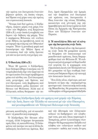 88


τήν πρώτη του ἐκστρατεία ἐναντίον            ἔτσι, ἀφοῦ ἐξασφαλίζει τήν ἠρεμία
βόρειων φυλῶν, τίς ὁποῖες νίκησε,            καί τήν ἀσφάλεια στό ἐσωτερικό
καί ἵδρυσε στή χώρα τους τήν πρώτη           τοῦ κράτους του, ἐκστρατεύει ὁ
του στρατιωτική ἀποικία.                     ἴδιος ἐναντίον τῆς νότιας Ἑλλάδας,
  Ὕστερα ἀπό δυό χρόνια, ὁ Ἀλέξα-            καταπνίγει στή γέννησή της τήν
νδρος, παίρνει μέρος στή μάχη ἐνα-           ἀμφισβήτηση καί ἀναγνωρίζεται ἀπό
ντίον τῶν Θηβαίων, στή Χαιρώνεια             ὅλους ὡς Ἀρχηγός τῆς Ἐκστρατείας
(338 π.Χ.), στήν ὁποία ἡ συμβολή του         ὅλων τῶν Ἑλλήνων ἐναντίον τῶν
ἔκρινε τήν ἔκβαση τῆς μάχης. Τότε            Περσῶν.
ὁ περήφανος Φίλιππος τόν στέλνει
στήν Ἀθήνα, ὡς πρεσβευτή, κατά τή            3. Ἡ πανελλήνια ἰδέα καί τά κίνη-
μεταφορά τῆς στάχτης τῶν Ἀθηναίων            τρα τῆς ἐκστρατείας στήν Ἀσία.
νεκρῶν. Ἦταν ἡ μοναδική φορά πού
                                               Ὡς ἕνα βασικό αἴτιο τῆς ἐκστρατεί-
ἐπισκέφτηκε τήν Ἀθήνα· ὅμως οἱ
                                             ας στήν Ἀσία θά μποροῦσε κανείς
ἐντυπώσεις ἀπό τήν πόλη ἔμειναν
                                             νά θεωρήσει τόν ἐπεκτατισμό τοῦ
γιά πάντα ζωντανές στή μνήμη του.
                                             μακεδονικοῦ κράτους, ὅπως διαμορ-
                                             φώθηκε ἀπό τόν Φίλιππο Β΄. Ἡ συλ-
2. Ὁ Βασιλιᾶς (336 π.Χ.).                    λογιστική αὐτή μπορεῖ νά θεμελιωθεῖ
  Ἦταν 20 χρονῶν ὁ Ἀλέξανδρος,               στό γεγονός ὅτι ἡ κυριαρχία στίς
ὅταν δολοφονήθηκε ὁ πατέρας του. Ὁ           εὐρωπαϊκές ἀκτές τοῦ Ἑλλησπόντου
νεαρός βασιλιᾶς εἶχε τότε ξαφνικά νά         δέν μποροῦσε νά ἔχει σταθερή ὑπό-
ἀντιμετωπίσει ἕνα σωρό προβλήματα            σταση καί διάρκεια δίχως τήν κατοχή
μέσα στό πένθος του. Στό ἐσωτερικό,          τῶν ἀσιατικῶν ἀκτῶν του.
τούς μνηστῆρες τοῦ θρόνου, καί                 Ἕνα ἄλλο αἴτιο, εὐρύτερο, μιά καί
στό ἐξωτερικό, τούς βαρβάρους πού            ξεπερνᾶ τά ὅρια τῆς - περιορισμένης
ἐπαναστάτησαν, μόλις ἄκουσαν τόν             φαινομενικά - ἐπεκτατικῆς πολιτικῆς
θάνατο τοῦ Φιλίππου. Ἀλλά καί οἱ             τῆς Μακεδονίας, θά μποροῦσε κανείς
ἑλληνικές πόλεις θεώρησαν τήν πε-            νά θεωρήσει τό δημογραφικό ἀδιέξοδο

    Ὁ Μέγας Ἀλέξανδρος ἔριξε τόν φράχτη πού χώριζε τήν Εὐρώπη
 ἀπό τήν Ἀσία, ἔκανε τήν Ἑλλάδα νά ταυτιστεῖ μέ τήν τότε Οἰκουμένη
     καί μεταλαμπάδευσε τόν Ἑλληνικό Πολιτισμό στήν Ἀνατολή.

ρίσταση κατάλληλη, γιά νά καταλύ-            καί τήν ἀδυναμία τῶν ἑλληνικῶν
σουν τή μακεδονική κυριαρχία.                πόλεων νά διαθρέψουν τόν πληθυ-
  Ὁ Ἀλέξανδρος δέν δίστασε οὔτε              σμό τους, μια καί, ὅπως παρατηρεῖ ὁ
στιγμή, ἀλλά ἐνήργησε ἀστραπιαῖα             Ἰσοκράτης, μόνον ἡ κατάληψη νέων
πρός ὅλες τίς κατευθύνσεις. Ὁ δολο-          ἐδαφῶν θά δημιουργοῦσε διέξοδο στό
φόνος τοῦ πατέρα του καί οἱ ἄλλοι δι-        πλῆθος τῶν «πλανήτων παίδων καί
εκδικητές ἐκτελοῦνται ἀμέσως. Καί            γυναικῶν» καθώς καί στούς ἄντρες
 