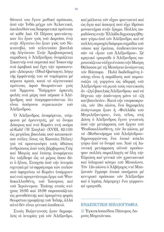 90


θάνατό του ἔγινε μυθικό πρόσωπο,            καί μάλιστα τόν εἶχαν φανταστεῖ καί
ἀπό τήν Ἰνδία μέχρι τόν Ἀτλαντικό,          ὡς ἅγιο καί ἀσκητή πού εἶχε ἱδρύσει
ἀκολουθώντας διαφορετικά πρότυπα            μοναστήρια στήν ἔρημο. Πολλές πα-
σέ κάθε λαό. Οἱ Πέρσες φαντάστη-            ραδόσεις στήν Ἑλλάδα δημιουργήθη-
καν ὅτι ἦταν γιός τοῦ Δαρείου, ἐνῷ          καν γύρω ἀπό τόν Ἀλέξανδρο, καί σέ
στήν Αἴγυπτο ὅτι ἦταν γιός τοῦ Νε-          πολλές περιοχές διάφορα σημάδια τοῦ
κτανεβώ, τοῦ τελευταίου βασιλιᾶ             τόπου καί ἐρείπια, ἐπιδεικνύονταν
τῆς Αἰγύπτου. Στήν Ἀραβοπερσική             σάν νά «ἦταν τοῦ Ἀλέξανδρου». Σέ
παράδοση ὁ Ἀλέξανδρος ὀνομάζεται            κρητικό τραγούδι ὁ Ἀλέξανδρος πα-
Σικαντέρ στά περσικά καί Ἰσκαντάρ           ρουσιάζεται νά ἔχει ἐνώσει τήν Μαύρη
στά ἀραβικά καί ἔχει τήν προσωνυ-           Θάλασσα μέ τή Μεσόγειο ἀνοίγοντας
μία «Δίκερως» (Dhul-Qarnayn), λόγῳ          τόν Βόσπορο. Πολύ διαδεδομένη ἐ-
τῆς ἐμφάνισής του σέ νομίσματα μέ           πίσης εἶναι ἡ παράδοση πού παρου-
κέρατα κριοῦ, κατά τό αἰγυπτιακό            σιάζει τή γοργόνα ὡς ἀδερφή τοῦ
πρότυπο, ἀφοῦ θεωροῦνταν γιός               Ἀλέξανδρου νά ρωτᾶ τούς ναυτικούς
τοῦ Ἄμμωνα. Ὑπάρχουν ἀρκετές                ἄν «ζῆ ὁ βασιλιᾶς Ἀλέξανδρος» καί νά
φυλές στά μέρη πού πέρασε ὁ Ἀλέ-            δέχεται τήν ἀπάντηση μόνο τό «ζῆ
ξανδρος πού ὑπερηφανεύονται ὅτι             καί βασιλεύει». Κατά τήν τουρκοκρα-
εἶναι ἀπόγονοι στρατιωτῶν τοῦ               τία, τόν 18ο αἰώνα, ἕνα δημοφιλές
Ἀλέξανδρου.                                 ἀνάγνωσμα ἦταν ἡ «Φυλλάδα τοῦ
  Ὁ Ἀλέξανδρος ἀναφέρεται, σύμ-             Μεγαλέξαντρου», ἐνῶ, τέλος, στή
φωνα μέ ἐρευνητές, μέ τό ὄνομα              Δύση ὁ Ἀλέξανδρος ἔγινε γνωστός
Δίκερως καί στό Κοράνι στή σούρα            ἀπό τήν μετάφραση τοῦ ἔργου τοῦ
al-Kahf (Ἡ Σπηλιά) (ΧVΙΙΙ, 82-110)          Ψευδοκαλλισθένη, τόν 3ο αἰώνα, μέ
ὡς μεγάλος βασιλιᾶς πού κατασκεύ-           τό «Μυθιστόρημα τοῦ Ἀλεξάνδρου»
ασε πύλες (ἴσως τίς Κασπίες Πύλες)          δημιουργώντας ἕνα ἐπικό κύκλο
γιά νά προστατέψει τούς ἀθώους              γύρω ἀπό τό ὄνομά του. Ἀπό τή λα-
ἀνθρώπους ἀπό τούς βάρβαρους Γώγ            τινική μετάφραση αὐτοῦ προέκυ-
καί Μαγώγ καί ἐπίσης ἀναφέρεται             ψαν πολλές παραλλαγές σέ ὅλη τήν
ὅτι ταξίδεψε ὥς τό μέρος ὅπου δύ-           Εὐρώπη καί γενικά τόν χριστιανικό
ει ὁ ἥλιος. Στοιχεῖα ἀπό τήν ἱστορία        καί ἰσλαμικό κόσμο τοῦ Μεσαίωνα.
σχετικά μέ τό σφράγισμα τῶν πυλῶν           Τόν 12ο αἰώνα ὁ Ἀλβέριχος ντέ Μπε-
πού ἀφηγεῖται τό Κοράνι ὑπάρχουν            ζανσόν ἔγραψε ἐπικά ποιήματα μέ
καί στά προγενέστερα ἔργα τοῦ Ψευ-          κεντρικό πρόσωπο τόν Ἀλέξανδρο
δοκαλλισθένη, τοῦ Ἰώσηπου, καί              καί ὁ ἱερέας Λάμπρεχτ ἕνα γερμανι-
τοῦ Ἱερώνυμου. Ἐπίσης στούς στί-            κό τραγούδι.
χους 18:95 καί 18:98 παρουσιάζεται
ὡς μονοθεϊστής καί ὁρισμένες φορές
θεωρεῖται προφήτης τοῦ Ἰσλάμ, ἀλλά
αὐτό δέν εἶναι γενικά ἀποδεκτό.             EΝΔΕΙΚΤΙΚH ΒΙΒΛΙΟΓΡΑΦIΑ
  Στούς Βυζαντινούς ἦταν δημοφι-            1) Ἐγκυκλοπαίδεια Πάπυρος Λα-
λεῖς οἱ ἱστορίες γιά τόν Ἀλέξανδρο,         ρούς Μπριτάνικα.
 