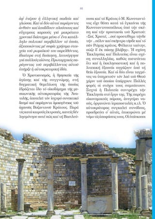 93


ἀφ̓ ἑτέρου ἡ ἑλληνική παιδεία καί            ουσα καί τό Κράτος ὁ Μ. Κωνσταντί-
γλώσσα. Καί οἱ δύο αὐτοί παράγοντες          νος εἶχε θέσει κατά τά ἐγκαίνια τῆς
ἀνθοῦν καί ἀποδίδουν πλούσιους καί           Κωνσταντινουπόλεως ὑπό τήν σκέ-
εὔχυμους καρπούς γιά μακρότατο               πη καί τήν προστασία τοῦ Χριστοῦ:
χρονικό διάστημα μέσα σ̓ ἕνα κατάλ-          «Σοί, Χριστέ, ...σοί προστίθημι τήνδε
ληλο πολιτικό περιβάλλον τό ὁποῖο,           τήν ...πόλιν καί σκῆπτρα τῆσδε καί τό
ἀξιοποιώντας μέ σοφία χρήσιμα στοι-          πᾶν Ρώμης κράτος. Φύλαττε ταύτην,
χεῖα τοῦ ρωμαϊκοῦ του παρελθόντος,           σῶζε δ̓ ἐκ πάσης βλάβης». Ἡ σχέση
ἰδιαίτερα στή διοίκηση, λειτούργησε          Ἐκκλησίας καί Πολιτείας εἶναι σχέ-
γιά πολλούς αἰῶνες. Πρωταρχικός πα-          ση συναλληλίας, καθώς πιστεύεται
ράγοντας τοῦ περιβάλλοντος αὐτοῦ             ὅτι καί ἡ ἐκκλησιαστική καί ἡ πο-
ὑπῆρξε ἡ αὐτοκρατορική ἰδέα.                 λιτειακή ἐξουσία πηγάζουν ἀπό τή
                                             θεία ἐξουσία. Καί οἱ δύο εἶναι ταγμέ-
  Ὁ Χριστιανισμός, ἡ θρησκεία τῆς            νες να ὑπηρετοῦν τόν λαό τοῦ Θεοῦ
ἀγάπης καί τῆς συγγνώμης, στή                χάριν τοῦ ὁποίου ὑπάρχουν. Πολλές
δογματική θεμελίωση τῆς ὁποίας               φορές οἱ στόχοι τους συμπίπτουν.
ἑδράζεται ὅλο τό οἰκοδόμημα τῆς με-          Συχνά ἡ Πολιτεία συντρέχει τήν
σαιωνικῆς αὐτοκρατορίας τῆς Ἀνα-             Ἐκκλησία στό ἔργο της. Τῆς παρέχει
τολῆς, ἀποτελεῖ τόν ἰσχυρό συνεκτικό         οἰκονομικούς πόρους, ἀνεγείρει να-
δεσμό καί παράγοντα ὁμοιογένειας τοῦ         ούς, ὀργανώνει ἱεραποστολές κ.τλ. Ὁ
ἀχανοῦς Βυζαντινοῦ Κράτους. Παρά             αὐτοκράτορας συγκαλεῖ συνόδους,
τίς κατά καιρούς ἐκτροπές, κανείς δέν        προεδρεύει σ̓ αὐτές, ἐπικυρώνει μέ
λησμόνησε ποτέ πώς καί τή Βασιλεύ-           νόμο τίς ἀποφάσεις τους. Οἱ ἐπίσκοποι
 