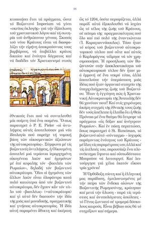 96


κτοποιήσει ἔτσι τά πράγματα, ὥστε          ὥς τό 1204, ὁπότε περιορίζεται, ἀλλά
τό Βυζαντινό Imperium νά γίνει             παρόλ̓ αὐτά ἐξακολουθεῖ νά ἰσχύει
«σκεῦος ἐκλογῆς» γιά τήν ἐξάπλωση          ὥς τό τέλος τῆς ζωῆς τοῦ Κράτους,
τοῦ χριστιανικοῦ λόγου καί τή σωτη-        σέ πεῖσμα τῆς πραγματικότητας πού
ρία τοῦ ἀνθρώπινου γένους. Σκοπός          ὅλο καί πιό πολύ τῆς ἐναντιώνεται
τοῦ νέου Κράτους εἶναι νά διασφα-          (Ἰ. Καραγιαννόπουλος). Τόσο ἦταν
λίζει τήν εἰρήνη ἀποκρούοντας τους         τό κύρος τοῦ βυζαντινοῦ αὐτοκρα-
βαρβάρους, νά ἐπιβάλλει κράτος             τορικοῦ τίτλου πού οὔτε καί αὐτός
δικαίου καί ἑνότητα δόγματος καί           ὁ Καρλομάγνος τόλμησε νά τόν χρη-
νά διαδίδει τόν Χριστιανισμό στούς         σιμοποιήσει. Ἡ προσήλωση τῶν Βυ-
                                           ζαντινῶν στήν ἀποκλειστικότητα τοῦ
                                           αὐτοκρατορικοῦ τίτλου δέν ἦταν μι-
                                           ά ἐμμονή σέ ἕνα νεκρό τύπο, ἀλλά
                                           ἀποτελοῦσε τήν ὑπεράσπιση μιᾶς
                                           ἰδέας πού ἦταν ὀργανικό στοιχεῖο τῆς
                                           ὑπερχιλιόχρονης ζωῆς τοῦ Βυζαντί-
                                           ου. Ἦταν ἡ ἐγγύηση πώς ἡ Χριστια-
                                           νική Αὐτοκρατορία τῆς Ἀνατολῆς δέν
                                           θά χανόταν ποτέ! Καί στίς χειρότερες
                                           ἀκόμη στιγμές τῆς ἐθνικῆς τους ζωῆς
                                           δέν τούς ἀπέλειπε ἡ ἐλπίδα ὅτι ἡ Θεία
ἐθνικούς ἔτσι πού νά συντελεσθεῖ           Πρόνοια μέ ἕνα θαῦμα θά ἔστρεφε τά
μία ποίμνη ὑπό ἕνα ποιμένα. Ὅ-πως          πράγματα «εἰς δόξαν καί ἀνέγερσιν
παρατηρεῖ ὁ P. E. Pieler «οἱ ἀντι-         Ρωμαίων». Καί ἐν πάσῃ περιπτώσει,
λήψεις αὐτές ἀποτελοῦσαν μιά νέα           ὅπως παρατηρεῖ ὁ St. Runciman, τό
ἰδεολογία πού παρεῖχε τή νομική            βυζαντινό αὐτό «σύνταγμα» - ἰσχυρός
βάση τῶν οἰκουμενικῶν ἀξιώσεων             παράγοντας ἑνότητος τοῦ Κράτους -
τῆς αὐτοκρατορίας». Σύμφωνα μέ τίς         μέ ὅλες τίς παραμέτρους του, ἀλλά καί
βυζαντινές ἀντιλήψεις, ἡ Οἰκουμένη         τίς ἀτέλειές του, παρουσίαζε ἕνα πλε-
ἀποτελεῖ μιά τεράστια ἱεραρχημένη          ονέκτημα ὕψιστο καί οὐσιωδέστατο:
οἰκογένεια λαῶν καί ἡγεμόνων               Μποροῦσε νά λειτουργεῖ. Καί λει-
μέ ἐπί κεφαλῆς τόν «βασιλέα τῶν            τούργησε γιά χίλια ἑκατόν εἴκοσι
Ρωμαίων», δηλαδή τόν βυζαντινό             τρία χρόνια!
αὐτοκράτορα. Ὅλοι οἱ ἡγεμόνες τῶν            Ἡ Ὀρθόδοξη πίστη καί ἡ ἑλληνική
ἄλλων λαῶν εἶναι ὁλοφάνερα κατά            μας παράδοση, ἐμπλουτισμένες μέ
πολύ κατώτεροι ἀπό τόν βυζαντινό           τήν πείρα τῶν ἕνδεκα αἰώνων τῆς
αὐτοκράτορα, δέν ἔχουν κἄν τόν τίτ-        Βυζαντινῆς Ρωμηοσύνης, κράτησαν
λο τοῦ «βασιλέως» (=αὐτοκράτορα)           καί μετά τήν ἅλωση - παρά τίς τερά-
καί γἰ αὐτό δέν διασποῦν τήν ἰδέα         στιες καί ἀνυπολόγιστες ἀπώλειες -
τῆς μιᾶς καί μοναδικῆς, πραγματικῆς        τό Γένος ζωντανό σέ τρομερά δύσκο-
καί γνήσιας αὐτοκρατορίας. Ἡ ἰδέα          λους καιρούς. Εἶναι βέβαιο πώς θά τό
αὐτή παραμένει ἄθικτη καί ἀκέραιη          στηρίξουν καί σήμερα.
 