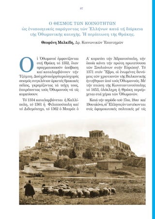 97




              o ΘΕΣΜΟΣ ΤΩΝ ΚΟΙΝΟΤΗΤΩΝ
 ὡς ἑνοποιητικός παράγοντας τῶν Ἑλλήνων κατά τή διάρκεια
     τῆς Ὀθωμανικῆς κατοχῆς. Ἡ περίπτωση τῆς Θράκης.

             Θεοφάνη Μαλκίδη, Δρ. Κοινωνικῶν Ἐπιστημῶν




O
           ἱ Ὀθωμανοί ἐμφανίζονται         Α΄ κυριεύει τήν Ἀδριανούπολη, τήν
           στή Θράκη τό 1352, ὅταν         ὁποία κάνει τήν πρώτη πρωτεύουσα
           πραγματοποιοῦν ἀπόβαση          τῶν Σουλτάνων στήν Εὐρώπη1. Τό
           καί καταλαμβάνουν τήν           1371 στόν Ἔβρο, οἱ ἑνωμένες δυνά-
Τζύμπη. Δυό χρόνια ἀργότερα ἰσχυρός        μεις τῶν χριστιανῶν τῆς Βαλκανικῆς
σεισμός συγκλόνισε ἀρκετές θρακικές        ἡττήθηκαν ἀπό τούς Ὀθωμανούς. Μέ
πόλεις, γκρεμίζοντας τά τείχη τους,        τήν πτώση τῆς Κωνσταντινούπολης
ἐπιτρέποντας τούς Ὀθωμανούς νά τίς         τό 1453, ὁλόκληρη ἡ Θράκη περιέρ-
κυριεύσουν.                                χεται στά χέρια τῶν Ὀθωμανῶν.
  Τό 1354 καταλαμβάνεται ἡ Καλλί-            Κατά τήν περίοδο τοῦ 17ου, 18ου καί
πολη, τό 1361 ἡ Φιλιππούπολη καί           19ου αἰώνα, οἱ Ἕλληνες ἀντιστέκονται
τό Διδυμότειχο, τό 1362 ὁ Μουράτ ὁ         στίς ἀφομοιωτικές πολιτικές μέ τίς
 