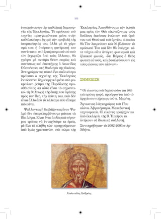 102


ἐνσωμάτωση στὴν καθολικὴ δημιουρ-           Ἐκκλησίας. Ἀπευθύνουμε τὴν ἱκεσία
γία τῆς Ἐκκλησίας. Τὸ πρόσωπο τοῦ           μας πρὸς τὸν Θεὸ εἰκονίζοντας τοὺς
τεχνίτη πραγματώνεται μέσα στὴν             δούλους ἐκείνους ἐνώπιον τοῦ θρό-
καθολικότητα ὄχι μὲ τὴν προβολὴ τῆς         νου τοῦ Θεοῦ καὶ τοῦ ἀρνίου, οἱ ὁποῖοι
ἀτομικότητάς του, ἀλλὰ μὲ τὸ χάρι-          θὰ Τὸν λατρεύουν καὶ θὰ βλέπουν τὸ
σμά του: ἡ ὑπέρτατη φανέρωσή του            πρόσωπό Του καὶ δὲν θὰ ὑπάρχει τό-
συνίσταται στὸ ξεπέρασμα αὐτοῦ ποὺ          τε νύχτα οὔτε ἀνάγκη φωτισμοῦ καὶ
τὸν ξεχωρίζει ἀπὸ τοὺς ἄλλους», θὰ          ἡλιακοῦ φωτός, «ὅτι Κύριος ὁ Θεὸς
γράψει μὲ πνεῦμα θεῖον σοφίας καὶ           φωτιεῖ αὐτούς, καὶ βασιλεύσουσιν εἰς
συνέσεως καὶ ἐπιστήμης ὁ Λεωνίδας           τοὺς αἰώνας τῶν αἰώνων.»
Οὐσπένσκυ στὴ θεολογία τῆς εἰκόνας.
Ἀντιγράφοντας πιστὰ ἕνα παλαιότερο
πρότυπο ὁ τεχνίτης τῆς Ἐκκλησίας
ἐντάσσεσαι δημιουργικὰ μέσα στὸ μα-         ΣΗΜΕΙΩΣΗ
κραίωνο ρεῦμα τῆς Παράδοσης προ-
σθέτοντας -κι αὐτὸ εἶναι τὸ σημαντι-
                                            * Οἱ εἰκονες ποὺ δημοσιεύονται ἐδῶ
κό- τὴ θαλπωρὴ τῆς δικῆς του ἀγάπης
πρὸς τὸν Θεό, τὴν πίστη του, ποὺ δὲν        γιὰ πρώτη φορά, προέρχονται ἀπὸ τὸ
εἶναι ἄλλο ἀπὸ τὸ κάλεσμα ποὺ εἴπαμε        ἀρχεῖο συντήρησης τοῦ κ. Μαρίνη.
πιὸ πάνω.                                   Ἄγνωστος ὁ ἁγιογράφος τοῦ 17ου
  Ψάλλοντας ἢ διαβάζοντας ἕναν Ψα-          αἰώνα. Ἀβγοτέμπερα. Μακεδονική
λμὸ δὲν ἐπαναλαμβάνουμε μάταια τὰ           τεχνοτροπία. Οἱ εἰκόνες προέρχονται
ἴδια λόγια. Εἶναι ἕνας ἁπλὸς καὶ σίγου-     ἀπὸ ἑκκλησία τῆς Β. Ἠπείρου κι
ρος τρόπος νὰ ἐνταχθοῦμε κι ἐμεῖς,          ἀνήκουν σὲ ἱδιωτική συλλογή.
μὲ ὅλα τὰ πλήθη τῶν προηγούμενων            Συντηρήθηκαν τὸ 2002-2003 στὴν
ἀπὸ ἐμᾶς χριστιανῶν, στὸ σῶμα τῆς           Ἀθήνα.




                                Ἀπόστολος Ἀνδρέας
 