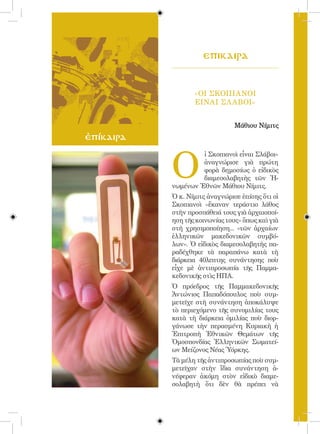 103



                       eπικαιρa


                    «ΟΙ ΣΚΟΠΙΑΝΟΙ
                    ΕΙΝΑΙ ΣΛ ΑΒΟΙ»


                                  Μάθιου Νίμιτς
ἐπίκαιρα



             O
                      ἱ Σκοπιανοὶ εἶναι Σλάβοι»
                      ἀναγνώρισε γιὰ πρώτη
                      φορὰ δημοσίως ὁ εἰδικὸς
                      διαμεσολαβητὴς τῶν Ἡ-
             νωμένων Ἐθνῶν Μάθιου Νίμιτς.
             Ὁ κ. Νίμιτς ἀναγνώρισε ἐπίσης ὅτι οἱ
             Σκοπιανοὶ «ἔκαναν τεράστιο λάθος
             στὴν προσπάθειά τους γιὰ ἀρχαιοποί-
             ηση τῆς κοινωνίας τους» ὅπως καὶ γιὰ
             στὴ χρησιμοποίηση... «τῶν ἀρχαίων
             ἑλληνικῶν μακεδονικῶν συμβό-
             λων». Ὁ εἰδικὸς διαμεσολαβητὴς πα-
             ραδέχθηκε τὰ παραπάνω κατὰ τὴ
             διάρκεια 40λεπτης συνάντησης ποὺ
             εἶχε μὲ ἀντιπροσωπία τῆς Παμμα-
             κεδονικῆς στὶς ΗΠΑ.
             Ὁ πρόεδρος τῆς Παμμακεδονικῆς
             Ἀντώνιος Παπαδόπουλος ποὺ συμ-
             μετεῖχε στὴ συνάντηση ἀποκάλυψε
             τὸ περιεχόμενο τῆς συνομιλίας τους
             κατὰ τὴ διάρκεια ὁμιλίας ποὺ διορ-
             γάνωσε τὴν περασμένη Κυριακὴ ἡ
             Ἐπιτροπὴ Ἐθνικῶν Θεμάτων τῆς
             Ὁμοσπονδίας Ἑλληνικῶν Σωματεί-
             ων Μείζονος Νέας Ὑόρκης.
             Τὰ μέλη τῆς ἀντιπροσωπίας ποὺ συμ-
             μετεῖχαν στὴν ἴδια συνάντηση ἀ-
             νέφεραν ἀκόμη στὸν εἰδικὸ διαμε-
             σολαβητὴ ὅτι δὲν θὰ πρέπει νὰ
 