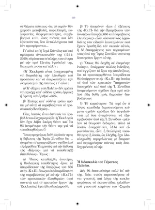 110


σέ θέματα πίστεως -ὡς τό παρόν- δέν         β) Τό ἀπομένον -ἤτοι ἡ ἐξέτασις
χωροῦν μεταβολές, παραλλαγές, πο-         τῆς «Κ.τ.Π» διά τήν ἐξακρίβωσιν τῶν
λυφωνίες, διαφορετικότητες, συμβι-        ἀνωτέρω (ὕπαρξις 666 καί παραβίασις
βασμοί κ.τ.τ., ὅσες πιέσεις καί ἐάν       ἐλευθερίας)- εἶναι οὐσιαστικῶς ἁρμο-
ἐξασκοῦνται, ὅσα ἀνταλλάγματα καί         διότης τῶν εἰδικῶν ἐπιστημόνων πού
ἐάν προσφέρωνται...                       ἔχουν ὁρισθῆ διά τόν σκοπόν αὐτόν,
  Γι᾿ αὐτό καί ἡ Ἱερά Σύνοδος καί στό     ἡ δέ ἐπισφράγισις τῶν πορισμάτων
πρόσφατο ἀνακοινωθέν της (17-11-          τους ὑπό τῆς Ἱερᾶς Συνόδου συνιστᾷ
2010), εὑρίσκεται σέ πλήρη ταυτότητα      δευτερεῦον ἔργον αὐτῆς.
μέ τήν πρό 12ετίας ἐγκύκλιό της,            γ) Ὅπως θά δειχθῇ σέ ἑπομένην
διακηρύττουσα καί πάλιν :                 ἑνότητα, ὑπάρχουν πολλές ἐνδείξεις,
  «Ἡ Ἐκκλησία εἶναι ὑποχρεωμένη           πού ἐγγίζουν τά ὅρια τῆς ἀποδείξεως,
νά διαφυλάττῃ τήν ἐλευθερία τοῦ           ὅτι τά προαναφερθέντα ἀπαράδεκτα
προσώπου καί νά ὑπερασπίζεται τήν         θά ὑπάρχουν στήν «Κ.τ.Π» τῆς ὁποίας
ἀκεραιότητα τῆς πίστεως. Γι᾿ αὐτό :       τό ὑπό τῶν κρατικῶν Ὑπηρεσιῶν
                                          ὑποσχεθέν καί ὑπό τῆς Ἱ. Συνόδου
  α) Ἡ «Κάρτα τοῦ Πολίτη» δέν πρέπει
                                          ἀναμενόμενον σχέδιον ἔχει πρό πολ-
νά περιέχῃ κατ᾿ οὐδένα τρόπο, ἐμφανῆ
                                          λοῦ ἤδη δοθῆ πρός δημοσίαν δια-
ἤ ἀφανῆ, τόν ἀριθμό «666».
                                          βούλευσιν.
  β) Ἐπίσης κατ᾿ οὐδένα τρόπο πρέ-
πει μέ αὐτή νά παραβιάζονται οἱ προ-        δ) Τό κυριώτερον: Τά περί ὧν ὁ
σωπικές ἐλευθερίες».                      λόγος κακόδοξα δημοσιευόμενα κεί-
                                          μενα σχεδόν καθόλου δέν ἀσχολοῦ-
  Πῶς, λοιπόν, εἶναι δυνατόν νά προ-      νται μέ ὅσα ἀναμένονται νά ἐξα-
βάλλεται ὁ ἰσχυρισμός ὅτι ἡ Ἐκκλησία      κριβωθοῦν ὑπό τῆς Ἱ. Συνόδου - μᾶλ-
δέν ἔχει λάβει ἀκόμη θέσιν καί ὅτι        λον τά θεωροῦν δεδομένα. Αὐτό τό
θά ἀναμένωμε τήν θέσιν της γιά νά         ὁποῖον ἀπορρίπτουν, ἀλλά καί εἰ-
τοποθετηθοῦμε; (!)                        ρωνεύονται, εἶναι ἡ θεολογική τοπο-
  Ἴσως προχείρως δοθῆ ὡς ἀπάντησις        θέτησις (ἡ ὁποία, ὡς ἐλέχθη, ἔχει ὁλο-
ἡ δήλωσις τῆς Ἱερᾶς Συνόδου ὅτι ...       κληρωθῆ) περιγελώντας μέ ἔπαρσιν
ἀναμένει τό καταρτιζόμενο σχέδιο ἀπό      καί περιφρόνησιν πάντας τούς ἀπο-
τίς ἁρμόδιες Ὑπηρεσίες γιά τήν ἔκδοση     δεχομένους αὐτήν.
τῆς «Κάρτας» γιά νά τοποθετηθῇ
ὑπευθύνως». Ὅμως :
  α) Ὅπως κατεδείχθη ἀνωτέρω,
ἡ θεολογική τοποθέτησις -ἤτοι: τό         Ἡ διδασκαλία τοῦ Γέροντος
ἀπαράδεκτον τῆς ὑπάρξεως τοῦ 666          Παϊσίου.
στήν «Κ.τ.Π», ὅπως καί τό ἀπαράδεκτον       Δέν θά ἐπεκταθοῦμε πολύ ἐπ᾿ αὐ-
τῆς παραβιάσεως μέ αὐτήν («Κ.τ.Π»)        τῆς, διότι στούς περισσοτέρους εἶ-
τῶν προσωπικῶν ἐλευθεριῶν- (πού           ναι γνωστή, καί λόγῳ τῆς κυκλο-
συνιστᾷ καί τό πρωτεῦον ἔργον τῆς         φορήσεως σέ ἑκατοντάδας χιλιάδων
Ἐκκλησίας) ἔχει ἤδη ὁλοκληρωθῆ.           τοῦ γνωστοῦ κειμένου του «Σημεῖα
 