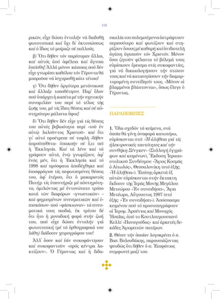 112


ρικῶν, εἶχε δώσει ἐντολήν νά διαδοθῇ         σκαλία του πολεμούμενοι ἀστράφτουν
φωτοτυπικά καί ὄχι δι᾿ ἐκτυπώσεως            περισσότερο καί φωτίζουν καί στη-
καί ὁ ἴδιος τό μοίραζε σέ πολλούς.           ρίζουν ὅσους μέ καθαρή καί ἀνιδιοτελῆ
  β) Ὅτι δῆθεν τόν παρέσυραν ἄλλοι,          ἀγάπη ἀγαποῦν τόν Χριστόν. Μόνον
καί αὐτός ἀπό ἀφέλεια καί ἄγνοια             ὅσοι ζητοῦν φίλαυτα τό βόλεμά τους
ἐπείσθη! Ἀλλά μόνον κάποιος πού δέν          εὑρίσκουν ἔρεισμα στίς συκοφαντίες,
εἶχε γνωρίσει καθόλου τόν Γέροντα θά         γιά νά δικαιολογήσουν τήν πτῶσιν
μποροῦσε νά ἰσχυρισθῇ κάτι τέτοιο!           τους καί νά κατασιγάσουν τήν διαμαρ-
                                             τυρομένη συνείδησίν τους. «Μόνον οἱ
  γ) Ὅτι δῆθεν ἀργότερα μετάνοιωσε           βλαμμένοι βλάπτονται», ὅπως ἔλεγε ὁ
καί ἄλλαξε τοποθέτησιν. Παρ᾿ ὅλον            Γέροντας.
πού ὑπάρχει ἡ κασέτα μέ τήν σχετικήν
συνομιλίαν του περί τό τέλος τῆς
ζωῆς του, μέ τίς ἴδιες θέσεις καί σέ αὐ-
στηρότερο μάλιστα ὕφος!                      ΠΑΡΑΠΟΜΠEΣ
  δ) Ὅτι δῆθεν δέν εἶχε γιά τίς θέσεις
του αὐτές βεβαιότητα περί «τοῦ ἐν            1. Ὅλα σχεδόν τά κείμενα, στά
αὐτῷ λαλοῦντος Χριστοῦ» καί ὅτι              ὁποῖα θά γίνῃ ἀναφορά κατωτέρω,
γι᾿ αὐτό προέτρεπε σέ τυφλῆ -δῆθεν           εὑρίσκονται στό: «Ἡ ἀλήθεια γιά τίς
ἀπροϋπόθετα- ὑπακοήν σέ ὅ,τι πεῖ             ἠλεκτρονικές ταυτότητες καί τήν
ἡ Ἐκκλησία. Καί τά λένε καί τά               συνθήκη Σένγκεν» (Συλλογή ἐγγρά-
γράφουν αὐτά, ἐνῷ γνωρίζουν, ἀφ᾿             φων καί κειμένων), Ἔκδοση Ἱεραπο-
ἑνός μέν, ὅτι ἡ Ἐκκλησία καί τό              στολικοῦ Συνδέσμου «Ἅγιος Κοσμᾶς
1998 καί πρόσφατα ἀποδέχθηκε καί             ὁ Αἰτωλός», Θεσσαλονίκη (στό ἑξῆς:
ἐπισφράγισε τίς πεφωτισμένες θέσεις          «Ἡ ἀλήθεια»). Ἐπίσης ἀρκετά ἐξ
του, ἀφ᾿ ἑτέρου, ὅτι ὁ μακαριστός            αὐτῶν εὑρίσκονται στήν ἔκτακτη
Πατήρ τίς ὑπεστήριζε μέ αὐστηρότη-           ἔκδοσιν τῆς Ἱερᾶς Μονῆς Μεγάλου
τα, ὁμιλώντας μέ ἐντονώτατο τρόπο            Μετεώρου «Ἐν συνειδήσει», Ἅγια
κατά τῶν διαφόρων «γνωστικῶν» -              Μετέωρα, Αὔγουστος 1997 (στό
καί φημισμένων πνευματικῶν καί ἐ-            ἑξῆς: «Ἐν συνειδήσει»). Ἀπόσπασμα
πισκόπων- πού «φάσκιωναν» τά πνευ-           κειμένου πού τό προσυπογράφουν
ματικά τους παιδιά, ἐκ τρίτου δέ             οἱ Ἱερομ. Ἀρσένιος καί Μοναχός
ὅτι ἦτο ἡ μοναδική φορά στήν ζωή             Ἡσαΐας, ἀπό το Κουτλουμουσιανό
του, πού εἶχε δώσει ἐντολήν γιά              Κελλί «Παναγούδας» καί ἀρκετές δε-
φωτοτυπική (μέ τά ὀρθογραφικά του            κάδες Ἁγιορειτῶν πατέρων.
λάθη) διάδοσιν χειρογράφου του!              2. Θέσιν τήν ὁποίαν λογοκρίνει ὁ π.
  Ἀλλ᾿ ὅσον καί ἐάν συκοφάντησαν             Βασ. Βολουδάκης, παρουσιάζοντας
καί συκοφαντοῦν «πρός κέντρα λα-             ψευδῶς ὅτι δῆθεν ὁ π. Ἐπιφάνιος
κτίζουν». Ὁ Γέροντας καί ἡ διδα-             συμφωνεῖ μαζί του.
 