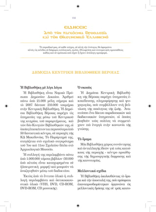 114



                                      ειδησεισ
                   Ἀπὸ τὴν παγκόσμια Ὀρθοδοξία
                  καὶ τὸν Οἰκουμενικό Ἑλληνισμό

                Τὸ περιοδικό μας, σὲ κάθε τεῦχος, σὲ αὐτὴ τὴν ἑνότητα, θὰ ἀφιερώνει
     αὐτὲς τὶς σελίδες σὲ διάφορες συλλογικές, καλές, ἐθνωφελεῖς καὶ πνευματικὲς προσπάθειες
                    καθὼς καὶ σὲ πρόσωπα ποὺ εἶχαν ἢ ἔχουν ἀνάλογη προσφορά..




        ΔΗΜΟΣΙΑ ΚΕΝΤΡΙΚΗ ΒΙΒΛΙΟΘΗΚΗ ΒΕΡΟΙΑΣ



Ἡ Βιβλιοθήκη μὲ λίγα λόγια                         Ὁ σκοπὸς
  Ἡ Βιβλιοθήκη εἶναι Νομικὸ Πρό-                     Ἡ Δημόσια Κεντρικὴ Βιβλιοθή-
σωπο Δημοσίου Δικαίου. Ἀριθμεῖ                     κη τῆς Βέροιας παρέχει ὑπηρεσίες ἐ-
πάνω ἀπὸ 21.000 μέλη σήμερα καὶ                    κπαίδευσης, πληροφόρησης καὶ ψυ-
τὸ 2007 δάνεισε 210.000 τεκμήρια                   χαγωγίας, ποὺ συμβάλλουν στὴ βελ-
στὴν Κεντρικὴ Βιβλιοθήκη. Ἡ Δημό-                  τίωση τῆς ποιότητας τῆς ζωῆς. Ἀνα-
σια Βιβλιοθήκη Βέροιας παρέχει τὶς                 πτύσσει ἕνα δίκτυο παραδοσιακῶν καὶ
ὑπηρεσίες της μέσῳ τοῦ Κεντρικοῦ                   διαδικτυακῶν ὑπηρεσιῶν, οἱ ὁποῖες
της κτηρίου, τοῦ παραρτήματος, καὶ                 βοηθοῦν τοὺς πολίτες νὰ συμμετέ-
τῶν δύο Κινητῶν Βιβλιοθηκῶν της, οἱ                χουν πιὸ ἐνεργὰ στὴν κοινωνία τῆς
ὁποῖες ἐπισκέπτονται περισσότερα ἀπὸ               γνώσης.
50 δανειστικὰ κέντρα, σὲ περιοχὲς τῆς
ΚΔ Μακεδονίας. Τὸ Παράρτημά της,
                                                   Τὸ ὅραμα
στεγάζεται στὸ σχολικὸ συγκρότημα
τοῦ 7ου καὶ 11ου Σχολείου δίπλα στὸ                  Μία Βιβλιοθήκη χῶρος συνάντησης
Ἀρχαιολογικὸ Μουσεῖο.                              καὶ ἀνταλλαγῆς ἰδεῶν γιὰ τοὺς κατοί-
                                                   κους τῆς περιοχῆς - κέντρο προώθη-
  Ἡ συλλογή της περιλαμβάνει πάνω
                                                   σης τῆς δημιουργικῆς ἔκφρασης καὶ
ἀπὸ 1.000.000 τόμους βιβλίων (50.000
                                                   τῆς καινοτομίας.
ἀπὸ αὐτοὺς εἶναι καταχωρημένοι σὲ
ἠλεκτρονικὴ μορφή) καὶ μποροῦν νὰ
ἀναζητηθοῦν μέσῳ τοῦ διαδικτύου.                   Μελλοντικά σχέδια
  Ἐκτὸς ἀπὸ τὸ ἔντυπο ὑλικὸ ἡ συλ-                   Ἡ Βιβλιοθήκη ἀκολουθώντας τὸ ὅρα-
λογὴ περιλαμβάνει καὶ ὀπτικοακου-                  μα καὶ τὴν ἀποστολή της, ποὺ πρόσφατα
στικὸ ὑλικὸ (VHS, DVD, CD-ROM,                     ἐπαναπροσδιορίστηκαν ὀργανώνει τὶς
DVD-ROM, CD μουσικῆς).                             μελλοντικὲς δράσης της σὲ τρεῖς κατευ-
 
